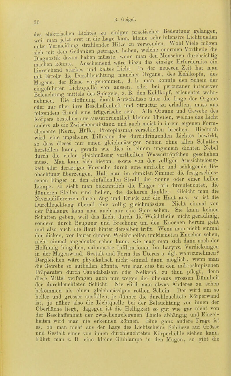 des elekfcrisclien Lichtes zu einiger practischer Bedeutung gelangen, weil man ietzt erst in die Lage kam, kleine sehr mtensiye Lichtquellen unter Vermeidung strahlender Hitze zu verwenden. Wohl Viele mögen sich mit dem Gedanken getragen haben, welche enormen Vortheile die Diao-nostik davon haben müsste, wenn man den Menschen durchsichtig machen könnte. Anscheinend wäre hiezu das einzige Erforderniss ein hinreichend starkes und kaltes Licht. In der neueren Zeit hat man mit Erfolg die Durchleuchtung mancher Organe, des Kehlkopfs, des Mao-ens, der Blase vorgenommen, d. h. man konnte den Schein der eingeführten Lichtquelle von aussen, oder bei percutaner intensiver Beleuchtung mittels des Spiegels, z. B. den Kehlkopf, erleuchtet wahr- nehmen Die Hoffnung, damit Aufschlüsse über die Lage der Organe oder gar über ihre Beschaffenheit und Structur zu erhalten, muss aus folgendem Grund eine trügerische sein. Alle Organe und Gewebe des Körpers bestehen aus ausserordentlich kleinen Theilen, welche das Licht anders als die Zwischensubstanz, und auch meist in ihrem eigenen Form- elemente (Kern, Hülle, Protoplasma) verschieden brechen. Hiedurch wird eine ungeheure Diffusion des durchdringenden Lichtes bewirkt, so dass dieses nur einen gleichmässigen Schein ohne allen Schatten herstellen kann, gerade wie dies in einem ungemein dichten Nebel durch die vielen gleichmässig vertheilten Wassertröpfchen geschehen muss. Man kann sich hievon, sowie von der völligen Aussichtslosig- keit aller derartigen Versuche durch eine einfache und schlagende Be- obachtung überzeugen. Hält man im dunklen Zimmer die festgeschlos- senen Finger in den einfallenden Strahl der Sonne oder einer hellen Lampe, so sieht man bekanntlich die Finger roth durchleuchtet, die dünneren Stellen sind heller, die dickeren dunkler. Gleicht man die Niveaudifferenzen durch Zug und Druck auf die Haut aus, so ist die Durchleuchtung überall eine völlig gleichmässige. Nicht einmal von der Phalange kann man auch nur eine Spur sehen. Sie kann keinen Schatten geben, weil das Licht durch die Weichtheile nicht geradlinig, sondern durch Beugung und Brechung um den Knochen herum geht und also auch die Haut hinter derselben trifft. Wenn man nicht einmal den dicken, von lauter dünnen Weichtheilen umkleideten Knochen sehen, nicht einmal angedeutet sehen kann, wie mag man sich dann noch der Hoffnung hingeben, submucöse Lifiltrationen im Larynx, Verdickungen in der Magen wand, Gestalt und Form des Uterus u. dgl. wahrzunehmen? Dergleichen wäre physikalisch nicht einmal dann möglich, wenn man die Gewebe so aufhellen könnte, wie man dies bei den mikroskopischen Präparaten durch Canadabalsam oder Nelkenöl zu thun pflegt, denn diese Mittel verfangen auch nur wegen der überaus grossen Dünnheit der durchleuchteten Schicht. Nie wird man etwas Anderes zu sehen bekommen als einen gleichmässigen rothen Schein. Der wird um so heller und grösser ausfallen, je dünner die durchleuchtete Körperwand ist, je näher also die Lichtquelle bei der Beleuchtung von innen der Oberfläche liegt, dagegen ist die Helligkeit so gut wie gar nicht von der Beschaffenheit der zwischengelegenen Theile abhängig und Einzel- heiten wird man nie erkennen können. Eine ganz andere Frage ist es, ob man nicht aus der Lage des Lichtscheins Schlüsse auf Grösse und Gestalt einer von innen durchleuchteten Körperhöhle ziehen kann. Führt man z. B, eine kleine Glühlampe in den Magen, so gibt die