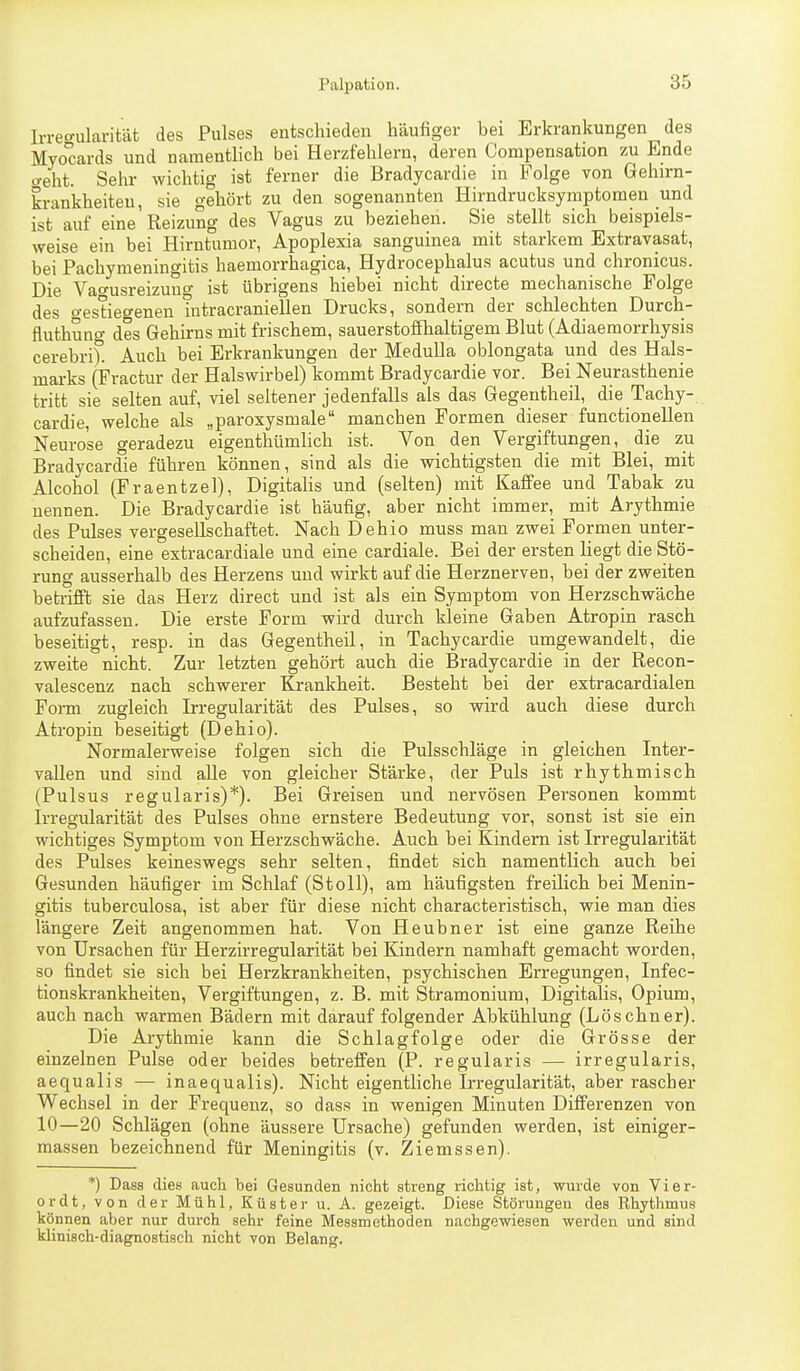 Irrecrularität des Pulses entschieden häufiger bei Erkrankungen des Myocards und namentlich bei Herzfehlern, deren Compensation zu Ende ffeht. Sehr wichtig ist ferner die Bradycardie in Folge von Gehirn- krankheiten, sie gehört zu den sogenannten Hirndrucksymptomen und ist auf eine Reizung des Vagus zu beziehen. Sie stellt sich beispiels- weise ein bei Hirntumor, Apoplexia sanguinea mit starkem Extravasat, bei Pachymeningitis haemorrhagica, Hydrocephalus acutus und chronicus. Die Vao-usreizuno- ist übrigens hiebei nicht directe mechanische Folge des o-estie^enen Tntracraniellen Drucks, sondern der schlechten Durch- fluthuno- des Gehirns mit frischem, sauerstoffhaltigem Blut (Adiaemorrhysis cerebrit Auch bei Erkrankungen der Medulla oblongata und des Hals- marks (Fractur der Halswirbel) kommt Bradycardie vor. Bei Neurasthenie tritt sie selten auf, viel seltener jedenfalls als das Gegeutheil, die Tachy- cardie, welche als „paroxysmale manchen Formen dieser functionellen Neurose geradezu eigenthümlich ist. Von den Vergiftungen, die zu Bradycardie führen können, sind als die wichtigsten die mit Blei, mit Alcohol (Fraentzel), Digitalis und (selten) mit Kaffee und Tabak zu nennen. Die Bradycardie ist häufig, aber nicht immer, mit Arythmie des Pulses vergesellschaftet. Nach Dehio muss man zwei Formen unter- scheiden, eine extracardiale und eine cardiale. Bei der ersten liegt die Stö- rung ausserhalb des Herzens und wirkt auf die Herznerven, bei der zweiten beti-ifft sie das Herz direct und ist als ein Symptom von Herzschwäche aufzufassen. Die erste Form wird durch kleine Gaben Atropin rasch beseitigt, resp. in das Gegentheil, in Tachycardie umgewandelt, die zweite nicht. Zur letzten gehört auch die Bradycardie in der Recon- valescenz nach schwerer Krankheit. Besteht bei der extracardialen Form zugleich Irregularität des Pulses, so wird auch diese durch Atropin beseitigt (Dehio). Normalerweise folgen sich die Pulsschläge in gleichen Inter- vallen und sind alle von gleicher Stärke, der Puls ist rhythmisch (Pulsus regularis)*). Bei Greisen und nervösen Personen kommt Irregularität des Pulses ohne ernstere Bedeutung vor, sonst ist sie ein wichtiges Symptom von Herzschwäche. Auch bei Kindern ist Irregularität des Pulses keineswegs sehr selten, findet sich namentlich auch bei Gesunden häufiger im Schlaf (Stoll), am häufigsten freilich bei Menin- gitis tuberculosa, ist aber für diese nicht characteristisch, wie man dies längere Zeit angenommen hat. Von Heubner ist eine ganze Reihe von Ursachen für Herzirregularität bei Kindern namhaft gemacht worden, so findet sie sich bei Herzkrankheiten, psychischen Erregungen, Infec- tionskrankheiten, Vergiftungen, z. B. mit Stramonium, Digitalis, Opium, auch nach warmen Bädern mit darauf folgender Abkühlung (Lösebner). Die Arythmie kann die Schlagfolge oder die Grösse der einzelnen Pulse oder beides betreffen (P. regularis — irregularis, aequalis — inaequalis). Nicht eigentliche Irregularität, aber rascher Wechsel in der Frequenz, so dass in wenigen Minuten Differenzen von 10—20 Schlägen (ohne äussere Ursache) gefunden werden, ist einiger- raassen bezeichnend für Meningitis (v. Ziemssen). *) Dass dies auch bei Gesunden nicht streng richtig ist, wurde von Vier- ordt, von der Mühl, Küster u. A. gezeigt. Diese Störungen des Rhythmus können aber nur durch sehr feine Messmethoden nachgewiesen werden und sind klinisch-diagnostisch nicht von Belang.