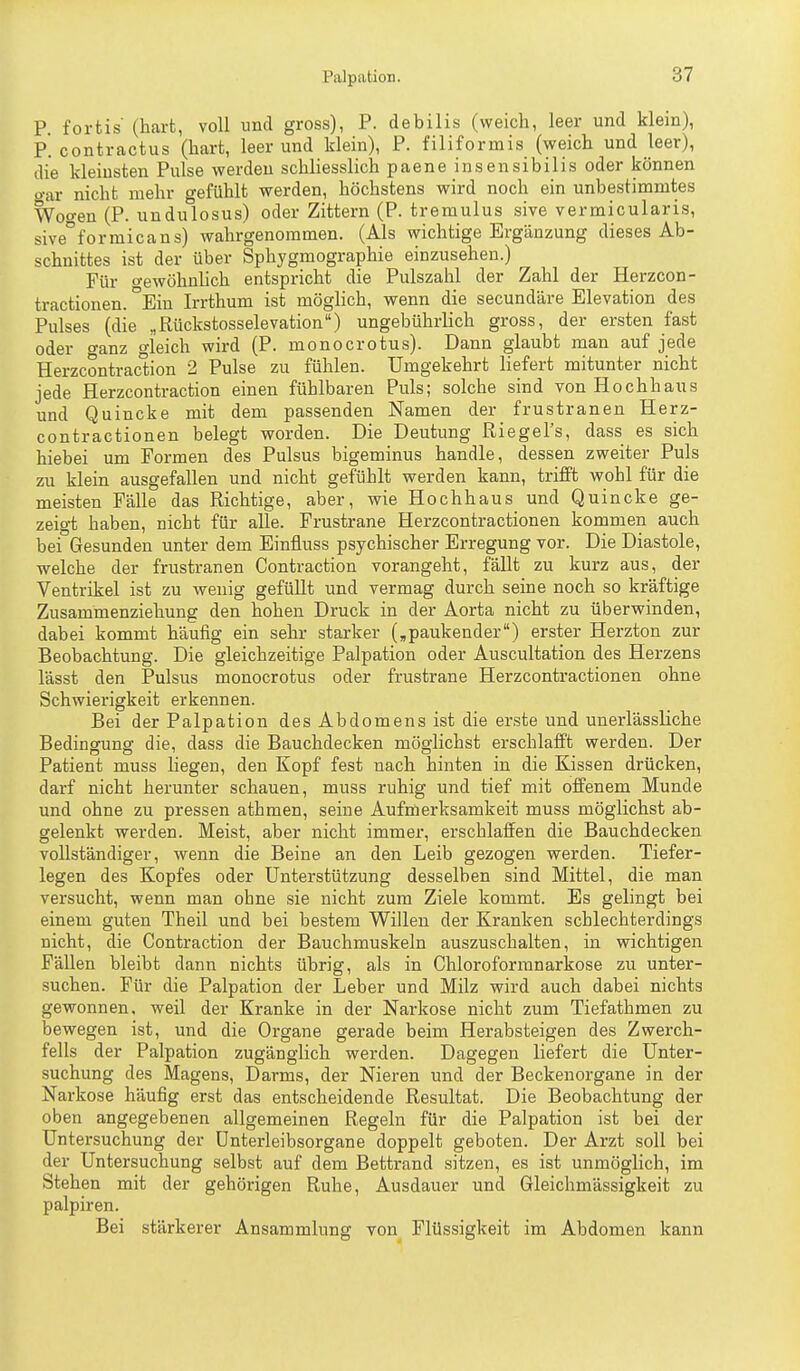 P. fortis' (hart, voll und gross), P. debilis (weich, leer und klein), P. contractus (hart, leer und klein), P. filiformis (weich und leer), die kleinsten Pulse werden schliesslich paene insensibilis oder können o-ar nicht mehr gefühlt werden, höchstens wird noch ein unbestimmtes Woo-en (P. undulosus) oder Zittern (P. tremulus sive vermicularis, sive°formicans) wahrgenommen. (Als wichtige Ergänzung dieses Ab- schnittes ist der über Sphygmographie einzusehen.) Für Gewöhnlich entspricht die Pulszahl der Zahl der Herzcon- tractionen. °Eiu Irrthum ist möglich, wenn die secundäre Elevation des Pulses (die „Rückstosselevation) ungebührlich gross, der ersten fast oder CTanz gleich wird (P. monocrotus). Dann glaubt man auf jede Herzcontraclion 2 Pulse zu fühlen. Umgekehrt liefert mitunter nicht jede Herzcontraction einen fühlbaren Puls; solche sind von Hochhaus und Quincke mit dem passenden Namen der frustranen Herz- contractionen belegt worden. Die Deutung Riegel's, dass es sich hiebei um Formen des Pulsus bigeminus handle, dessen zweiter Puls zu klein ausgefallen und nicht gefühlt werden kann, trifft wohl für die meisten Fälle das Richtige, aber, wie Hochhaus und Quincke ge- zeigt haben, nicht für alle. Frustrane Herzcontractionen kommen auch bei Gesunden unter dem Binfluss psychischer Erregung vor. Die Diastole, welche der frustranen Contraction vorangeht, fällt zu kurz aus, der Ventrikel ist zu wenig gefüllt und vermag durch seine noch so kräftige Zusammenziehung den hohen Druck in der Aorta nicht zu überwinden, dabei kommt häufig ein sehr starker (,paukender) erster Herzton zur Beobachtung. Die gleichzeitige Palpation oder Auscultation des Herzens lässt den Pulsus monocrotus oder frustrane Herzcontractionen ohne Schwierigkeit erkennen. Bei der Palpation des Abdomens ist die erste und unerlässliche Bedingung die, dass die Bauchdecken möglichst erschlafft werden. Der Patient muss liegen, den Kopf fest nach hinten in die Kissen drücken, darf nicht herunter schauen, muss ruhig und tief mit offenem Munde und ohne zu pressen athmen, seine Aufmerksamkeit muss möglichst ab- gelenkt werden. Meist, aber nicht immer, erschlaffen die Bauchdecken vollständiger, wenn die Beine an den Leib gezogen werden. Tiefer- legen des Kopfes oder Unterstützung desselben sind Mittel, die man versucht, wenn man ohne sie nicht zum Ziele kommt. Es gelingt bei einem guten Theil und bei bestem Willen der Kranken schlechterdings nicht, die Contraction der Bauchmuskeln auszuschalten, in wichtigen Fällen bleibt dann nichts übrig, als in Chloroformnarkose zu unter- suchen. Für die Palpation der Leber und Milz wird auch dabei nichts gewonnen, weil der Kranke in der Narkose nicht zum Tiefathmen zu bewegen ist, und die Organe gerade beim Herabsteigen des Zwerch- fells der Palpation zugänglich werden. Dagegen liefert die Unter- suchung des Magens, Darms, der Nieren und der Beckenorgane in der Narkose häufig erst das entscheidende Resultat. Die Beobachtung der oben angegebenen allgemeinen Regeln für die Palpation ist bei der Untersuchung der ünterleibsorgane doppelt geboten. Der Arzt soll bei der Untersuchung selbst auf dem Bettrand sitzen, es ist unmöglich, im Stehen mit der gehörigen Ruhe, Ausdauer und Gleichmässigkeit zu palpiren. Bei stärkerer Ansammlung von Flüssigkeit im Abdomen kann