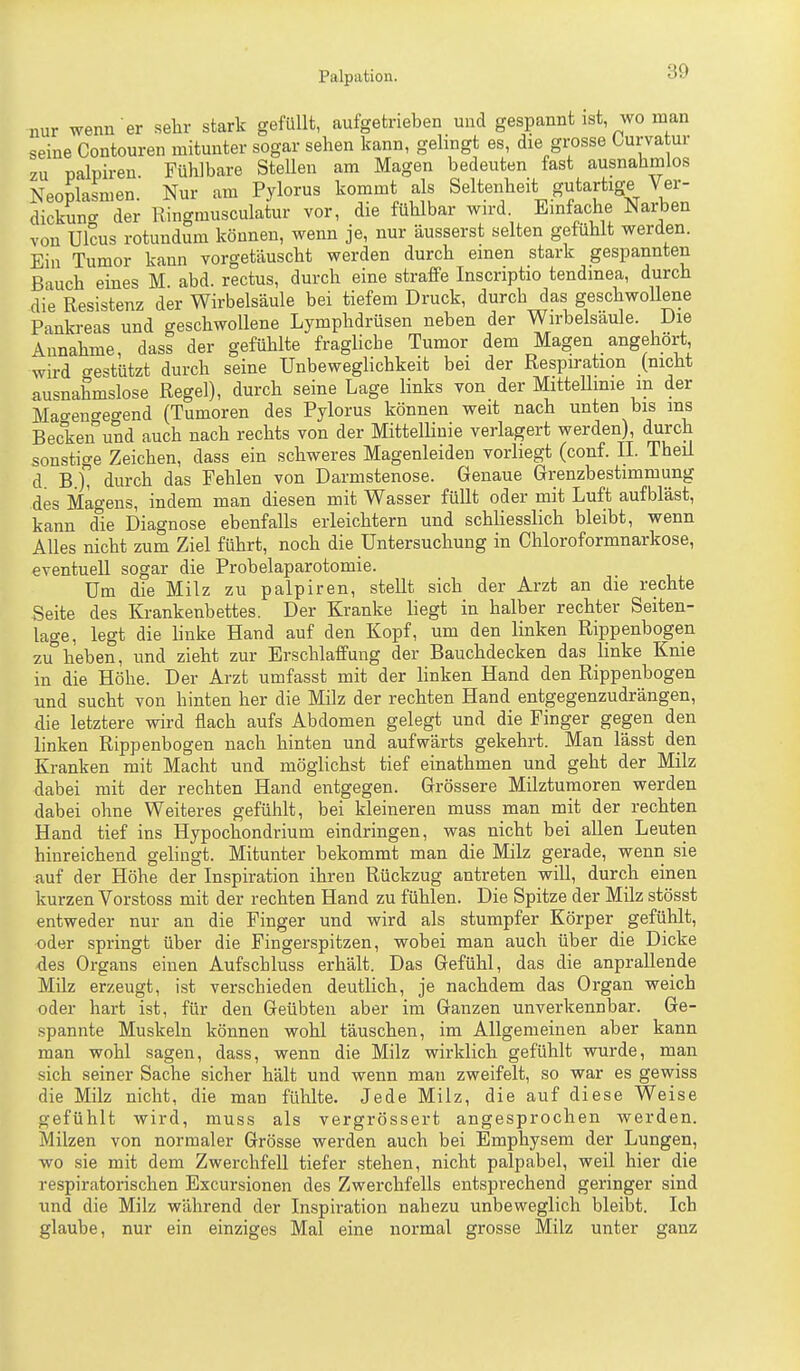 nur wenn er selir stark gefüllt, aufgetrieben und gespannt ist, wo man seine Contouren mitunter sogar sehen kann, gelingt es, die grosse Ourvatur zu palpiren. Fühlbare SteUen am Magen bedeuten fast ausnahmios Neoplasmen. Nur am Pylorus kommt als Seltenheit gutartige Ver- dickung der Ringmusculatur vor, die fühlbar wird Einfache Narben von Ulcus rotundum können, wenn je, nur äusserst selten gefühlt werden. Ein Tumor kann vorgetäuscht werden durch einen stark gespannten Bauch eines M abd. rectus, durch eine straffe Inscriptio tendmea, durch die Resistenz der Wirbelsäule bei tiefem Druck, durch das geschwollene Pankreas und geschwollene Lymphdrüsen neben der Wirbelsäule. Die Annahme, dass der gefühlte fragliche Tumor dem Magen angehört wird gestützt durch seine Unbeweglichkeit bei der Respiration (nicht ausnahmslose Regel), durch seine Lage links von der Mittellime in der Mao-engeo-end (Tumoren des Pylorus können weit nach unten bis ms Becken und auch nach rechts von der MittelHnie verlagert werden), durch sonstige Zeichen, dass ein schweres Magenleiden vorliegt (conf. IL Theü dB), durch das Fehlen von Darmstenose. Genaue Grenzbestimmung des Magens, indem man diesen mit Wasser füllt oder mit Luft aufbläst, kann die Diagnose ebenfalls erleichtern und schliesslich bleibt, wenn Alles nicht zum Ziel führt, noch die Untersuchung in Chloroformnarkose, eventuell sogar die Probelaparotomie. Um die Milz zu palpiren, stellt sich der Arzt an die rechte Seite des Krankenbettes. Der Kranke liegt in halber rechter Seiten- lage, legt die linke Hand auf den Kopf, um den linken Rippenbogen zu°heben, und zieht zur Erschlaffung der Bauchdecken das linke Knie in die Höhe. Der Arzt umfasst mit der linken Hand den Rippenbogen und sucht von hinten her die Milz der rechten Hand entgegenzudrängen, die letztere wird flach aufs Abdomen gelegt und die Finger gegen den linken Rippenbogen nach hinten und aufwärts gekehrt. Man lässt den Kranken mit Macht und möglichst tief einathmen und geht der Milz dabei mit der rechten Hand entgegen. Grössere Milztumoren werden dabei ohne Weiteres gefühlt, bei kleineren muss man mit der rechten Hand tief ins Hypochondrium eindringen, was nicht bei allen Leuten hinreichend gelingt. Mitunter bekommt man die Milz gerade, wenn sie auf der Höhe der Inspiration ihren Rückzug antreten will, durch einen kurzen Vorstoss mit der rechten Hand zu fühlen. Die Spitze der Milz stösst entweder nur an die Finger und wird als stumpfer Körper gefühlt, oder springt über die Fingerspitzen, wobei man auch über die Dicke des Organs einen Aufschluss erhält. Das Gefühl, das die anprallende Milz erzeugt, ist verschieden deutlich, je nachdem das Organ weich oder hart ist, für den Geübten aber im Ganzen unverkennbar. Ge- spannte Muskeln können wohl täuschen, im Allgemeinen aber kann man wohl sagen, dass, wenn die Milz wirklich gefühlt wurde, man sich seiner Sache sicher hält und wenn man zweifelt, so war es gewiss die Milz nicht, die man fühlte. Jede Milz, die auf diese Weise gefühlt wird, muss als vergrössert angesprochen werden. Milzen von normaler Grösse werden auch bei Emphysem der Lungen, wo sie mit dem Zwerchfell tiefer stehen, nicht palpabel, weil hier die respiratorischen Excursionen des Zwerchfells entsprechend geringer sind tmd die Milz während der Inspiration nahezu unbeweglich bleibt. Ich glaube, nur ein einziges Mal eine normal grosse Milz unter ganz