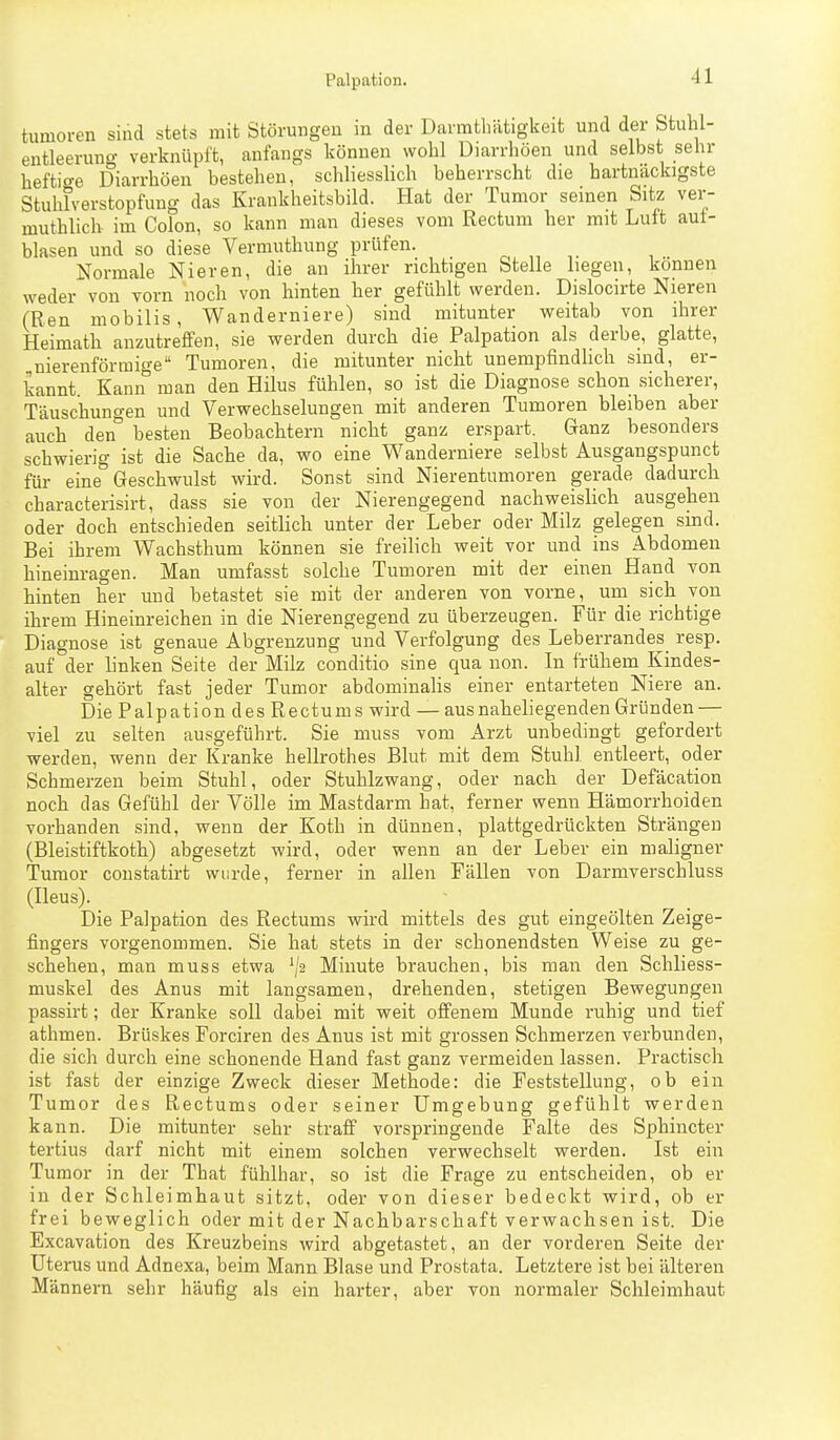 tumoren sind stets mit Störungen in der Darmtliätigkeit und der Stuhl- entleerung verknüpft, anfangs können wohl Diarrhöen und selbst sehr heftige Diarrhöen bestehen, schhesslich beherrscht die hartnackigste Stuhlverstopfung das Krankheitsbild. Hat der Tumor seinen Sitz ver- muthlich im Colon, so kann man dieses vom Rectum her mit Luft aut- blasen und so diese Vermuthung prüfen. ^ „ Normale Nieren, die an ihrer richtigen Stelle liegen, können weder von vorn noch von hinten her gefühlt werden. Dislocirte Nieren (Ren mobilis, Wanderniere) sind mitunter weitab von ihrer Heimath anzutreffen, sie werden durch die Palpation als derbe, glatte, nierenförmige Tumoren, die mitunter nicht unempfindHch sind, er- kannt. Kann° man den Hilus fühlen, so ist die Diagnose schon sicherer, Täuschungen und Verwechselungen mit anderen Tumoren bleiben aber auch den° besten Beobachtern nicht ganz erspart. Ganz besonders schwierig ist die Sache da, wo eine Wanderniere selbst Ausgangspunct für eine Geschwulst wird. Sonst sind Nierentumoren gerade dadurch characterisirt, dass sie von der Nierengegend nachweislich ausgehen oder doch entschieden seitlich unter der Leber oder Milz gelegen sind. Bei ihrem Wachsthum können sie freilich weit vor und ins Abdomen hineinragen. Man umfasst solche Tumoren mit der einen Hand von hinten her und betastet sie mit der anderen von vorne, um sich von ihrem Hineinreichen in die Nierengegend zu überzeugen. Für die richtige Diagnose ist genaue Abgrenzung und Verfolgung des Leberrandes_ resp. auf °der linken Seite der Milz conditio sine qua non. In frühem Kindes- alter gehört fast jeder Tumor abdominalis einer entarteten Niere an. Die Palpation des Rectums wird — aus naheliegenden Gründen — viel zu selten ausgeführt. Sie muss vom Arzt unbedingt gefordert werden, wenn der Kranke hellrothes Blut mit dem Stuhl entleert, oder Schmerzen beim Stuhl, oder Stuhlzwang, oder nach der Defäcation noch das Gefühl der Völle im Mastdarm hat, ferner wenn Hämorrhoiden vorhanden sind, wenn der Koth in dünnen, plattgedrückten Strängen (Bleistiftkoth) abgesetzt wird, oder wenn an der Leber ein maligner Tumor constatirt wurde, ferner in allen Fällen von Darmverschluss (Ileus). Die Palpation des Rectums wird mittels des gut eingeölten Zeige- fingers vorgenommen. Sie hat stets in der schonendsten Weise zu ge- schehen, man muss etwa Minute brauchen, bis man den Schliess- muskel des Anus mit langsamen, drehenden, stetigen Bewegungen passirt; der Kranke soll dabei mit weit offenem Munde ruhig und tief athmen. Brüskes Forciren des Anus ist mit grossen Schmerzen verbunden, die sich durch eine schonende Hand fast ganz vermeiden lassen. Practisch ist fast der einzige Zweck dieser Methode: die Feststellung, ob ein Tumor des Rectums oder seiner Umgebung gefühlt werden kann. Die mitunter sehr straff vorspringende Falte des Sphincter tertius darf nicht mit einem solchen verwechselt werden. Ist ein Tumor in der That fühlbar, so ist die Frage zu entscheiden, ob er in der Schleimhaut sitzt, oder von dieser bedeckt wird, ob er frei beweglich oder mit der Nachbarschaft verwachsen ist. Die Excavation des Kreuzbeins wird abgetastet, an der vorderen Seite der Uterus und Adnexa, beim Mann Blase und Prostata. Letztere ist bei älteren Männern sehr häufig als ein harter, aber von normaler Schleimhaut