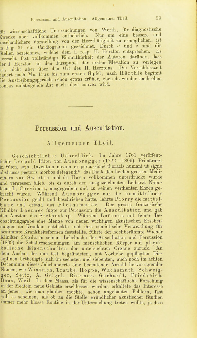 k Percussion und Auscultation. Allgemeiner Theil. 59 Für wissenschaftliche Untersuchungen von Werth, für diagnostische Swecke aber vollkommen entbehrlich. Nur um eine bessere und mschaulichere Vorstellung von der Herzthätigkeit zu ermöglichen, ist n rio-. 31 ein Cardiogramm gezeichnet. Durch a und c sind die Stellen bezeichnet, welche dem I. resp. II. Herzton entsprechen. Es lerrscht fast vollständige Einmüthigkeit der Autoren darüber, dass ier I. Herzton an den Fusspunct der ersten Elevation zu verlegen st nicht aber über den Ort des II. Herztons. Die Verschlusszeit lauert nach Martius bis zum ersten Gipfel, nach Hürthle beginnt lie Austreibungsperiode schon etwas früher, eben da wo der nach oben 3oncav aufsteigende Ast nach oben convex wird. Percussion und Auscultation. Allgemeiner Theil. Geschichtlicher Ueberblick. Im Jahre 1761 veröffent- lichte Leopold Ritter von Auenbrugger (1722—1809), Primärarzt in Wien, sein „Inventum novum ex percussione thoracis humani ut signo abstrusos pectoris morbos detegendi, das Dank den beiden grossen Medi- cinem van Swieten und de Haen vollkommen unterdrückt wurde und vergessen blieb, bis es durch den ausgezeichneten Leibarzt Napo- leons L, Corvisart, ausgegraben und zu seinen verdienten Ehren ge- bracht wurde. Während Auenbrugger nur die unmittelbare Percussion geübt und beschrieben hatte, lehrte Piorry die mittel- bar e und erfand das Plessimeter. Der grosse französische Kliniker Laennec fügte zur Percussion die Auscultation und gab den Aerzten das Stethoskop. Während Laennec mit feiner Be- obachtungsgabe eine Menge von neuen wichtigen akustischen Erschei- nungen an Kranken entdeckte und ihre semiotische Verwerthung für bestimmte Krankheitsformen feststellte, führte der hochberühmte Wiener Kliniker Skoda in seinem Lehrbuche der Auscultation und Percussion (1839) die Schallerscheinungen am menschlichen Körper auf physi- kalische Eigenschaften der untersuchten Organe zurück. An dem Ausbau der nun fest begründeten, mit Vorliebe gepflegten Dis- ciplinen betheiligte sich im sechsten und siebenten, auch noch im achten Decennium dieses Jahrhunderts eine bedeutende Anzahl hervorragender Namen, wie Wintrich, Traube, Hoppe, Wachsmuth, Schweig- ger, Seitz, A. Geigel, Biermer, Gerhardt, Friedreich, Baas, Weil. In dem Maass, als für die wissenschaftliche Forschung in der Medicin neue Gebiete erschlossen wurden, erkaltete das Interesse an jenen, wie man glauben mochte, schon abgebauten Feldern, fast will es scheinen, als ob an die Stelle gründlicher akustischer Studien immer mehr blosse Routine in der Untersuchung treten wollte, ja dass