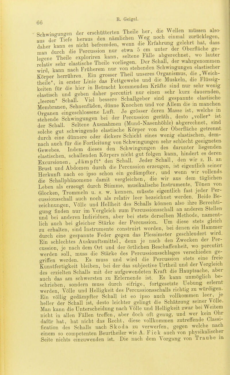6G Schwingungen der erschütterten Theile her, die Wellen müssen also aus dei Tfefe heraus den nämlichen Weg noch einmal zurücklegen, Ser kann es nicht befremden, wenn die Erfahrung gelehrt hat, dass man durch die Percussion nur etwa 5 cm unter der Oberflache ge- lesene Theile exploriren kann, seltene Fälle abgerechnet wo lauter , relativ sehr elastische Theile vorliegen. Der Schall, der wahrgenommen. M wird kann nach Früherem nur von stehenden Schwingungen elastischer Körper herrühren. Ein grosser Theil unseres Organismus, die Weich- theile in erster Linie das Fettgewebe und die Muskeln, die Flüssig- keiten 'für die hier in Betracht kommenden Kräfte sind nur sehr wenig elastisch und geben daher percutirt nur einen sehr kurz dauernden, leeren Schall. Viel bessere Schallgeber sind gespannte elastische Membranen, Sehnenfäden, dünne Knochen und vor Allem die m manchen Or^^anen eingeschlossene Luft. Je grösser deren Masse ist, welche m stehende Schwingungen bei der Percussion geräth desto «voller ist der Schall Seltene Ausnahmen (Mund-Nasenhöhle) abgerechnet, sind solche gut schwingende elastische Körper von der Oberfläche getrennt durch eine dünnere oder dickere Schicht eines wenig elastischen, dem- nach auch für die Fortleitung von Schwingungen sehr schlecht geeigneten Gewebes Lidem dieses den Schwingungen des darunter liegenden elastischen, schallenden Körpers nicht gut folgen kann, hindert es deren Excursionen, „dämpft den Schall. Jeder Schall, den wir z B. an Brust und Abdomen durch die Percussion erzeugen, ist eigenthch seiner Herkunft nach eo ipso schon ein gedämpfter, und wenn wir vollends die Schallphänomene damit vergleichen, die wir aus dem tagüchen Leben als erzeugt durch Stimme, musikalische Instrumente, Ionen von Glocken, Trommeln u. s. w. kennen, müsste eigentlich fast jeder Per- cussionsschall auch noch als relativ leer bezeichnet werden. Beide Be- zeichnungen, Völle und Hellheit des Schalls können also ihre Berechti- gung finden nur im Vergleich zum Percussionsschall an anderen Stellen und bei anderen Individuen, aber bei stets derselben Methode, nament- lich auch bei gleicher Stärke der Percussion. Um diese stets gleich zu erhalten, sind Instrumente construirt worden, bei denen ein Hammer durch eine gespannte Feder gegen das Plessimeter geschleudert wird. Ein schlechtes Auskunftsmittel, denn je nach den Zwecken der Per- cussion, je nach dem Ort und der örtlichen Beschaffenheit, wo percutirt werden soll, muss die Stärke des Percussionsschlages verschieden ge- griffen werden. Es muss und wird die Percussion stets eine freie Kunstfertigkeit bleiben, bei der das subjective Urtheil und der Vergleich des erzielten Schalls mit der aufgewendeten Kraft die Hauptsache, aber auch das am schwersten zu Erlernende ist. Es kann unmöghch be- schrieben, sondern muss durch eifrige, fortgesetzte Hebung erlernt werden, Völle und Helligkeit des Percussionsschalls richtig zu würdigen. Ein völlig gedämpfter Schall ist eo ipso auch vollkommen leer, je heller der Schall ist, desto leichter gelingt die Schätzung seiner Völle. Man kann die Unterscheidung nach Völle und Helligkeit zwar bei Weitem nicht in allen Fällen treffen, aber doch oft genug, und wer kein Ohr dafür hat, hat nicht das Recht, diese vollkommen zutreffende Classi- fication des Schalls nach Skoda zu verwerfen, gegen welche nach einem so competenten Beurtheiler wie A. Fick auch von physikalischer