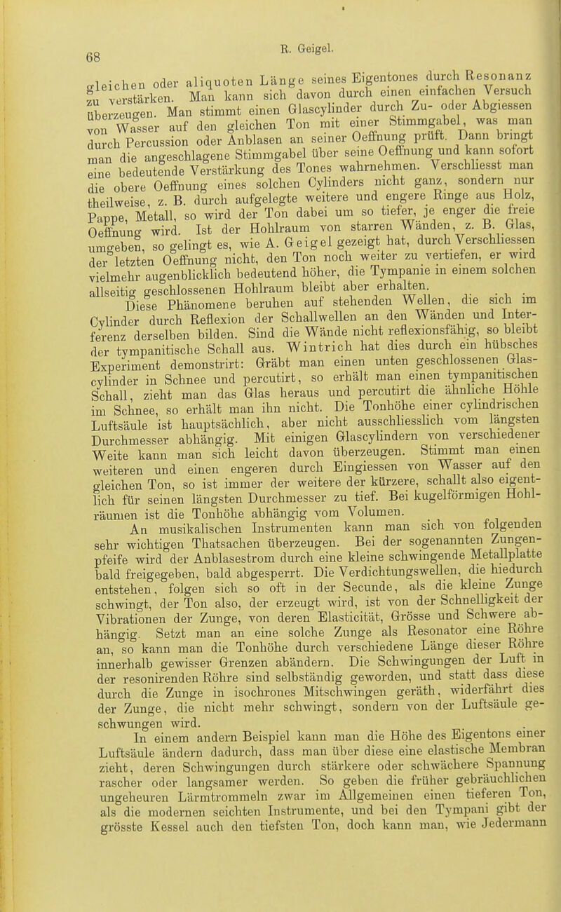 aleichen oder aliquoten Länge seines Eigentones durch Resonanz verstärken. Man kann sich davon durch einen einfachen Versuch überzeugen. Man stimmt einen Glascyhnder durch Zu- oder Abg.essen JoiT wasser auf den gleichen Ton mit einer Stimmgabel was man durch Percussion oder Anblasen an seiner Oeffnung prüft. Dann bring man die angeschlagene Stimmgabel über seme Oeffnung und kann sofort Le bedeutende Verstärkung des Tones wahrnehmen. Verschliesst man die obere Oeffnung eines solchen Cylinders nicht ganz, sondern nur theilweise, z. B. durch aufgelegte weitere und engere Ringe aus Holz, Pappe, Metall, so wird der Ton dabei um so tiefer, je enger die freie Oefeune wird. Ist der Hohlraum von starren Wanden, z. B. Glas, umgeben, so gelingt es, wie A. Geigel gezeigt hat, durch Verschhessen der letzten Oeffnung nicht, den Ton noch weiter zu vertiefen, er wird vielmehr augenblicklich bedeutend höher, die Tympanie in einem solchen allseitig geschlossenen Hohlraum bleibt aber erhalten Diese Phänomene beruhen auf stehenden Wellen, die sich im Cvlinder durch Reflexion der Schallwellen an den Wänden und Inter- ferenz derselben bilden. Sind die Wände nicht reflexionsfähig, so bleibt der tympanitische Schall aus. Wintrich hat dies durch em hübsches Experiment demonstrirt: Gräbt man einen unten geschlossenen Glas- cylinder in Schnee und percutirt, so erhält man einen tympamtischen Schall zieht man das Glas heraus und percutirt die ähnhche Hohle im Schnee, so erhält man ihn nicht. Die Tonhöhe einer cylindrischen Luftsäule ist hauptsächlich, aber nicht ausschliesshch vom längsten Durchmesser abhängig. Mit einigen Glascylindern von verschiedener Weite kann man sich leicht davon überzeugen. Stimmt man einen weiteren und einen engeren durch Eingiessen von Wasser auf den gleichen Ton, so ist immer der weitere der kürzere, schallt also eigent- lich für seinen längsten Durchmesser zu tief. Bei kugelförmigen Hohl- räumen ist die Tonhöhe abhängig vom Volumen. An musikalischen Instrumenten kann man sich von folgenden sehr wichtigen Thatsachen überzeugen. Bei der sogenannten Zungen- pfeife wird der Anblasestrom durch eine kleine schwingende Metallplatt^ bald freigegeben, bald abgesperrt. Die Verdichtungswelleu, die hiedurch entstehen, folgen sich so oft in der Secunde, als die kleine Zunge schwingt, der Ton also, der erzeugt wird, ist von der SchneUigkeit der Vibrationen der Zunge, von deren Elasticität, Grösse und Schwer^ ab- hängig. Setzt man an eine solche Zunge als Resonator eine Röhre an, so kann man die Tonhöhe durch verschiedene Länge dieser Röhre innerhalb gewisser Grenzen abändern. Die Schwingungen der Luft m der resonirenden Röhre sind selbständig geworden, und statt dass diese durch die Zunge in isochrones Mitschwingen geräth, widerfährt dies der Zunge, die nicht mehr schwingt, sondern von der Luftsäule ge- schwungen wird. In einem andern Beispiel kann man die Höhe des Bigentons einer Luftsäule ändern dadurch, dass man über diese eine elastische Membran zieht, deren Schwingungen durch stärkere oder schwächere Spannung rascher oder langsamer werden. So geben die früher gebräuchliclieu ungeheuren Lärmtrommeln zwar im Allgemeinen einen tieferen Ton, als die modernen seichten Instrumente, und bei den Tympani gibt der grösste Kessel auch den tiefsten Ton, doch kann man, wie Jedermann