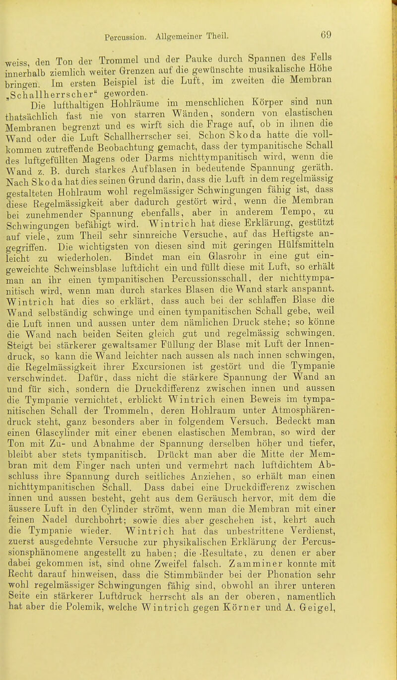 weiss den Ton der Trommel und der Pauke durch Spannen des Fells innerhalb ziemlich weiter Grenzen auf die gewünschte musikalische Höhe bringen. Im ersten Beispiel ist die Luft, im zweiten die Membran ^Schallherrscher geworden. Die lufthaltigen Hohlräume im menschlichen Körper sind nun thatsächlich fast nie von starren Wänden, sondern von elastischen Membranen begrenzt und es wirft sich die Frage auf, ob in ihnen die Wand oder die Luft Schallherrscher sei. Schon Skoda hatte die voll- kommen zutreffende Beobachtung gemacht, dass der tympanitische Schall des lufto-efüUten Magens oder Darms nichttympanitisch wird, wenn die Wand z B. durch starkes Aufblasen in bedeutende Spannung geräth. Nach Skoda hat dies seinen Grund darin, dass die Luft in dem regelmässig gestalteten Hohlraum wohl regelmässiger Schwingungen fähig ist, dass diese Regelmässigkeit aber dadurch gestört wird, wenn die Membran bei zunehmender Spannung ebenfalls, aber in anderem Tempo, zu Schwingungen befähigt wird. Wintrich hat diese Erklärung,_ gestützt auf viele, zum Theil sehr sinnreiche Versuche, auf das Heftigste an- gegriffen. Die wichtigsten von diesen sind mit geringen Hülfsmitteln feicht zu wiederholen. Bindet man ein Glasrobr in eine gut ein- geweichte Schweinsblase luftdicht ein und füllt diese mit Luft, so erhält man an ihr einen tympanitischen Percussionsschall, der nichttympa- nitisch wird, wenn man durch starkes Blasen die Wand stark anspannt. Wintrich hat dies so erklärt, dass auch bei der schlaffen Blase die Wand selbständig schwinge und einen tympanitischen Schall gebe, weil die Luft innen und aussen unter dem nämlichen Druck stehe; so könne die Wand nach beiden Seiten gleich gut und regelmässig schwingen. Steigt bei stärkerer gewaltsamer Füllung der Blase mit Luft der Innen- druck, so kann die Wand leichter nach aussen als nach innen schwingen, die Regelmässigkeit ihrer Excursionen ist gestört und die Tympanie verschwindet. Dafür, dass nicht die stärkere Spannung der Wand an und für sich, sondern die Druckdifferenz zwischen innen und aussen die Tympanie vernichtet, erblickt Wintrich einen Beweis im tympa- nitischen Schall der Trommeln, deren Hohlraum unter Atmosphären- druck steht, ganz besonders aber in folgendem Versuch. Bedeckt man einen Glascylinder mit einer ebenen elastischen Membran, so wird der Ton mit Zu- und Abnahme der Spannung derselben höher und tiefer, bleibt aber stets tympanitisch. Drückt man aber die Mitte der Mem- bran mit dem Finger nach unten und vermehrt nach luftdichtem Ab- schluss ihre Spannung durch seitliches Anziehen, so erhält man einen nichttympanitischen Schall. Dass dabei eine Druckdifferenz zwischen innen und aussen besteht, geht aus dem Geräusch hervor, mit dem die äussere Luft in den Cylinder strömt, wenn man die Membran mit einer feinen Nadel durchbohrt; sowie dies aber geschehen ist, kehrt auch die Tympanie wieder. Wintrich hat das unbestrittene Verdienst, zuerst ausgedehnte Versuche zur physikalischen Erklärung der Percus- sionsphänomene angestellt zu haben; die-Resultate, zu denen er aber dabei gekommen ist, sind ohne Zweifel falsch. Z ammin er konnte mit Recht darauf hinweisen, dass die Stimmbänder bei der Phonation sehr wohl regelmässiger Schwingungen fähig sind, obwohl an ihrer unteren Seite ein stärkerer Luftdruck herrscht als an der oberen, namentlich hat aber die Polemik, welche Wintrich gegen Körner und A. Geigel,