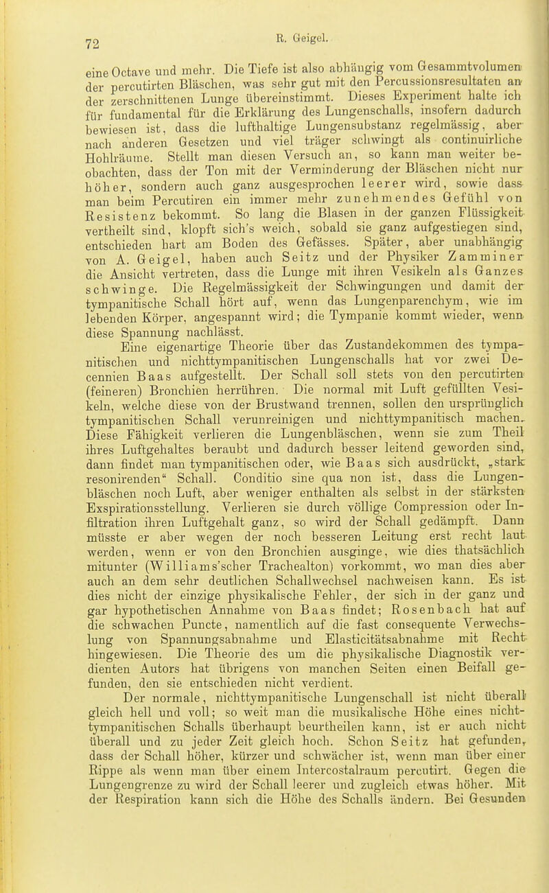 eine Octave und mehr. Die Tiefe ist also abhängig vom Gesammtvolumen der percutirten Bläschen, was sehr gut mit den Percussionsresultaten an der zerschnittenen Lunge übereinstimmt. Dieses Experiment halte ich für fundamental für die Erklärung des Lungenschalls, insofern dadurch bewiesen ist, dass die lufthaltige Lungensubstanz regelmässig, aber nach anderen Gesetzen und viel träger schwingt als continuirliche Hohlräume. Stellt man diesen Versuch an, so kann man weiter be- obachten, dass der Ton mit der Verminderung der Bläschen nicht nur höher, sondern auch ganz ausgesprochen leerer wird, sowie dass man beim Percutiren ein immer mehr zunehmendes Gefühl von Resistenz bekommt. So lang die Blasen in der ganzen Flüssigkeit vertheilt sind, klopft sich's weich, sobald sie ganz aufgestiegen sind, entschieden hart am Boden des Gefässes. Später, aber unabhängig von A. Geigel, haben auch Seitz und der Physiker Zamminer die Ansicht vertreten, dass die Lunge mit ihren Vesikeln als Ganzes schwinge. Die Regelmässigkeit der Schwingungen und damit der tympanitische Schall hört auf, wenn das Lungenparenchym, wie im lebenden Körper, angespannt wird; die Tympanie kommt wieder, wenn diese Spannung nachlässt. Eine eigenartige Theorie über das Zustandekommen des tympa- nitischen und nichttympanitischen Lungenschalls hat vor zwei De- cennien Baas aufgestellt. Der Schall soll stets von den percutirten (feineren) Bronchien herrühren. Die normal mit Luft gefüllten Vesi- keln, welche diese von der Brustwand trennen, sollen den ursprünglich tympanitischen Schall verunreinigen und nichttympanitisch machen. Diese Fähigkeit verlieren die Lungenbläschen, wenn sie zum Theil ihres Luftgehaltes beraubt und dadurch besser leitend geworden sind, dann findet man tympanitischen oder, wie Baas sich ausdrückt, „stark resonirenden Schall. Conditio sine qua non ist, dass die Lungen- bläschen noch Luft, aber weniger enthalten als selbst in der stärksten Exspirationsstellung. Verlieren sie durch völlige Compression oder In- filtration ihren Luftgehalt ganz, so wird der Schall gedämpft. Dann müsste er aber wegen der noch besseren Leitung erst recht laut werden, wenn er von den Bronchien ausginge, wie dies thatsächlich mitunter (Williams'scher Trachealton) vorkommt, wo man dies aber auch an dem sehr deutlichen Schallwechsel nachweisen kann. Es ist dies nicht der einzige physikalische Fehler, der sich in der ganz und gar hypothetischen Annahme von Baas findet; Rosenbach hat auf die schwachen Puncte, namentlich auf die fast consequente Verwechs- lung von Spannungsabnahme und Elasticitätsabnahme mit Recht- hingewiesen. Die Theorie des um die physikalische Diagnostik ver- dienten Autors hat übrigens von manchen Seiten einen Beifall ge- funden, den sie entschieden nicht verdient. Der normale, nichttympanitische Lungenschall ist nicht überall' gleich hell und voll; so weit man die musikalische Höhe eines nicht- tympanitischen Schalls überhaupt beurtheilen kann, ist er auch nicht überall und zu jeder Zeit gleich hoch. Schon Seitz hat gefunden^ dass der Schall höher, kürzer und schwächer ist, wenn man über einer Rippe als wenn man über einem Litercostalraum percutirt. Gegen die Lungengrenze zu wird der Schall leerer und zugleich etwas höher. Mit der Respiration kann sich die Höhe des Schalls ändern. Bei Gesunden