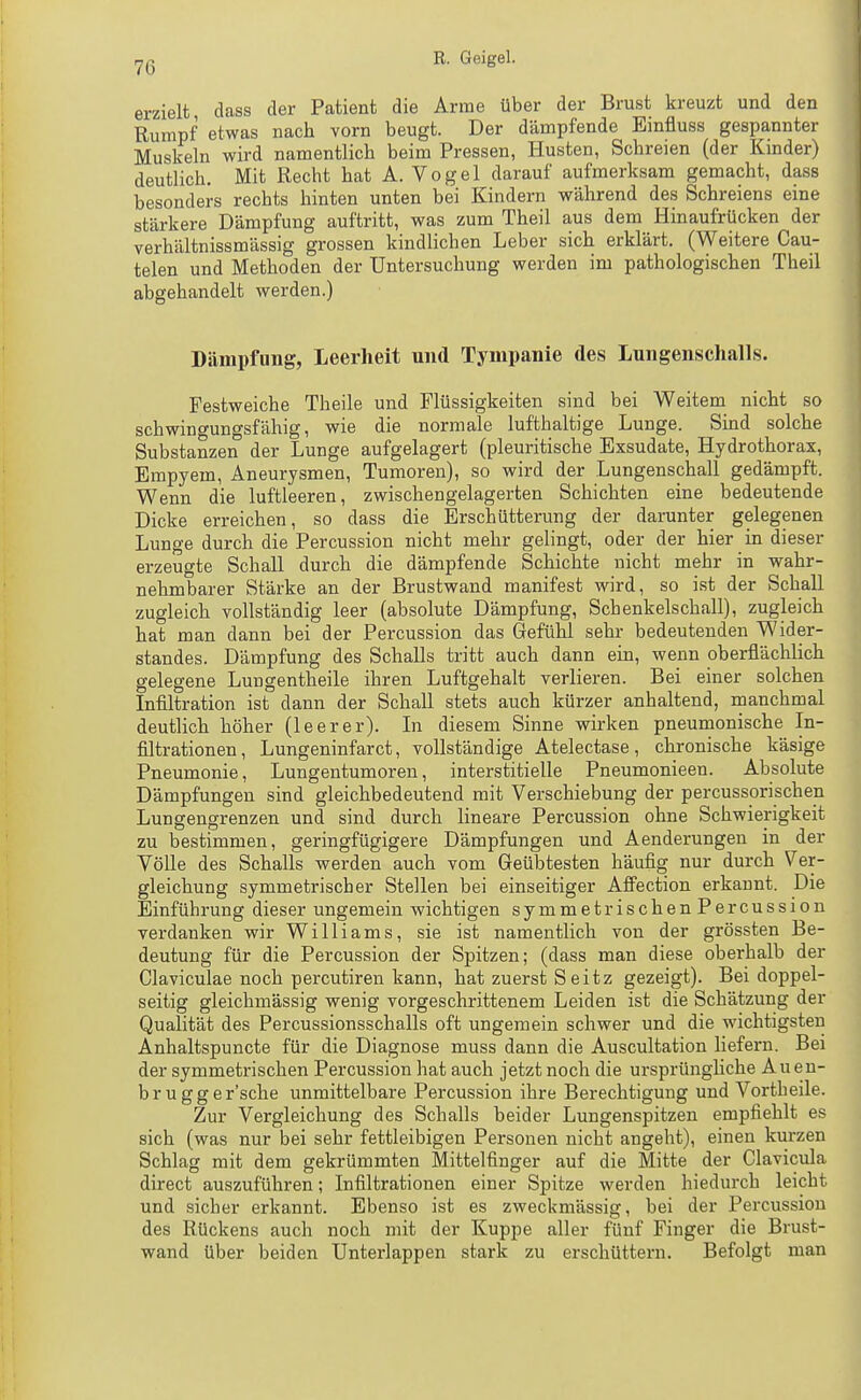 erzielt class der Patient die Arme über der Brust kreuzt und den Rumpf etwas nach vorn beugt. Der dämpfende Einfluss gespannter Muskeln wird namentlich beim Pressen, Husten, Schreien (der Kinder) deutlich. Mit Recht hat A. Vogel darauf aufmerksam gemacht, dass besonders rechts hinten unten bei Kindern während des Schreiens eine stärkere Dämpfung auftritt, was zum Theil aus dem Hinaufrücken der verhältnissmässig grossen kindlichen Leber sich erklärt. (Weitere Cau- telen und Methoden der Untersuchung werden im pathologischen Theil abgehandelt werden.) Dämpfung, Leerheit und Tympanie des Lungenschalls. Festweiche Theile und Flüssigkeiten sind bei Weitem nicht so schwingungsfähig, wie die normale lufthaltige Lunge. Sind solche Substanzen der Lunge aufgelagert (pleuritische Exsudate, Hydrothorax, Empyem, Aneurysmen, Tumoren), so wird der Lungenschall gedämpft. Wenn die luftleeren, zwischengelagerten Schichten eine bedeutende Dicke erreichen, so dass die Erschütterung der darunter gelegenen Lunge durch die Percussion nicht mehr gelingt, oder der hier in dieser erzeugte Schall durch die dämpfende Schichte nicht mehr in wahr- nehmbarer Stärke an der Brustwand manifest wird, so ist der Schall zugleich vollständig leer (absolute Dämpfung, Schenkelschall), zugleich hat man dann bei der Percussion das Gefühl sehr bedeutenden Wider- standes. Dämpfung des Schalls tritt auch dann ein, wenn oberflächlich gelegene Luugentheile ihren Luftgehalt verlieren. Bei einer solchen Infiltration ist dann der Schall stets auch kürzer anhaltend, manchmal deutlich höher (leerer). In diesem Sinne wirken pneumonische In- filtrationen, Lungeninfarct, vollständige Atelectase, chronische käsige Pneumonie, Lungentumoren, interstitielle Pneumonieen. Absolute Dämpfungen sind gleichbedeutend mit Verschiebung der percussorischen Lungengrenzen und sind durch lineare Percussion ohne Schwierigkeit zu bestimmen, geringfügigere Dämpfungen und Aenderungen in der Völle des Schalls werden auch vom Geübtesten häufig nur durch Ver- gleichung symmetrischer Stellen bei einseitiger Afi'ection erkannt. Die Einführung dieser ungemein wichtigen symmetrischenPercussion verdanken wir Williams, sie ist namentlich von der grössten Be- deutung für die Percussion der Spitzen; (dass man diese oberhalb der Claviculae noch percutiren kann, hat zuerst Seitz gezeigt). Bei doppel- seitig gleichmässig wenig vorgeschrittenem Leiden ist die Schätzung der Qualität des Percussionsschalls oft ungemein schwer und die wichtigsten Anhaltspuncte für die Diagnose muss dann die Auscultation liefern. Bei der symmetrischen Percussion hat auch jetzt noch die ursprüngHche Aueu- brugger'sche unmittelbare Percussion ihre Berechtigung und Vortheile. Zur Vergleichung des Schalls beider Lungenspitzen empfiehlt es sich (was nur bei sehr fettleibigen Personen nicht angeht), einen kurzen Schlag mit dem gekrümmten Mittelfinger auf die Mitte der Clavicula direct auszuführen; Infiltrationen einer Spitze werden hiedurch leicht und sicher erkannt. Ebenso ist es zweckmässig, bei der Percussion des Rückens auch noch mit der Kuppe aller fünf Finger die Brust- wand über beiden Unterlappen stark zu erschüttern. Befolgt man
