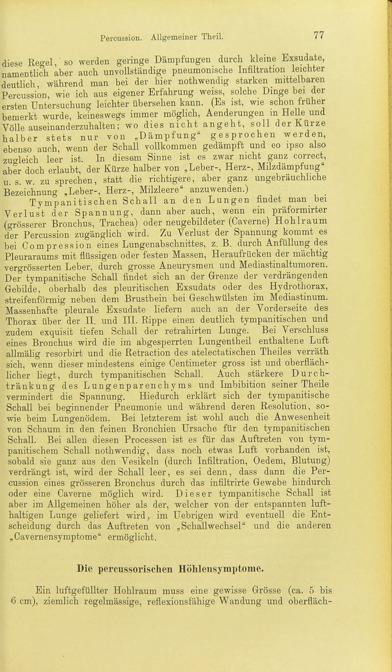 diese Ref'el/so werden geringe Dämpfungen durch kleine Exsudate, namentlich aber auch unvollständige pneumonische Infiltration leichter deutHch, während man bei der hier nothwendig starken mittelbaren Percussion, wie ich aus eigener Erfahrung weiss, solche Dinge bei der ersten Untersuchung leichter tibersehen kann. (Es ist, wie schon früher bemerkt wurde, keineswegs immer möghch, Aenderungen m Helle und Völle auseinanderzuhalten; wo dies nicht angeht, soll der Kürze halber stets nur von „Dämpfung gesprochen werden, ebenso auch, wenn der Schall vollkommen gedämpft und eo ipso also zuo-leich leer ist. In diesem Sinne ist es zwar nicht ganz correct, aber doch erlaubt, der Kürze halber von „Leber-, Herz-, Milzdämpfung U.S.W, zu sprechen, statt die richtigere, aber ganz ungebräuchbche Bezeichnung ,Leber-, Herz-, Milzleere anzuwenden.) Tympanitischen Schall an den Lungen findet man bei Verlust der Spannung, dann aber auch, wenn ein präformirter (o-rösserer Bronchus, Trachea) oder neugebildeter (Caverne) Hohlraum d°er Percussion zugänglich wird. Zu Verlust der Spannung kommt es bei Compression eines Lungenabschnittes, z. B. durch Anfüllung des Pleuraraums mit flüssigen oder festen Massen, Heraufrücken der mächtig vergrösserten Leber, durch grosse Aneurysmen und Mediastinaltumoren. Der tympanitische Schall findet sich an der Grenze der verdrängenden Gebilde, oberhalb des pleuritischen Exsudats oder des Hydrothorax, streifenförmig neben dem Brustbein bei Geschwülsten im Mediastinum. Massenhafte pleurale Exsudate liefern auch an der Vorderseite des Thorax über der II. und III. Rippe einen deutlich tympanitischen und zudem exquisit tiefen Schall der retrahirten Lunge. Bei Verschluss eines Bronchus wird die im abgesperrten Lungentheil enthaltene Luft allmähg resorbirt und die Retraction des atelectatischen Theiles verräth sich, wenn dieser mindestens einige Centimeter gross ist und oberfläch- Hcher liegt, durch tympanitischen Schall. Auch stärkere Durch- tränkung des Lungenparenchyms und Imbibition seiner Theile vermindert die Spannung. Hiedurch erklärt sich der tympanitische Schall bei beginnender Pneumonie und während deren Resolution, so- wie beim Lungenödem. Bei letzterem ist wohl auch die Anwesenheit von Schaum in den feinen Bronchien Ursache für den tympanitischen Schall. Bei allen diesen Processen ist es für das Auftreten von tym- panitischem Schall nothwendig, dass noch etwas Luft vorhanden ist, sobald sie ganz aus den Vesikeln (durch Infiltration, Oedem, Blutung) verdrängt ist, wird der Schall leer, es sei denn, dass dann die Per- cussion eines grösseren Bronchus durch das infiltrirte Gewebe hindurch oder eine Caverne möglich wird. Dieser tympanitische Schall ist aber im Allgemeinen höher als der, welcher von der entspannten luft- haltigen Lunge geliefert wird, im Uebrigen wird eventuell die Ent- scheidung durch das Auftreten von „Schallwechsel und die anderen „Gavernensymptome ermöglicht. Die percussorischen Hölilensymptome. Ein luftgefüllter Hohlraum muss eine gewisse Grösse (ca. 5 bis 6 cm), ziemlich regelmässige, reflexionsfähige Wandung und oberfläch-