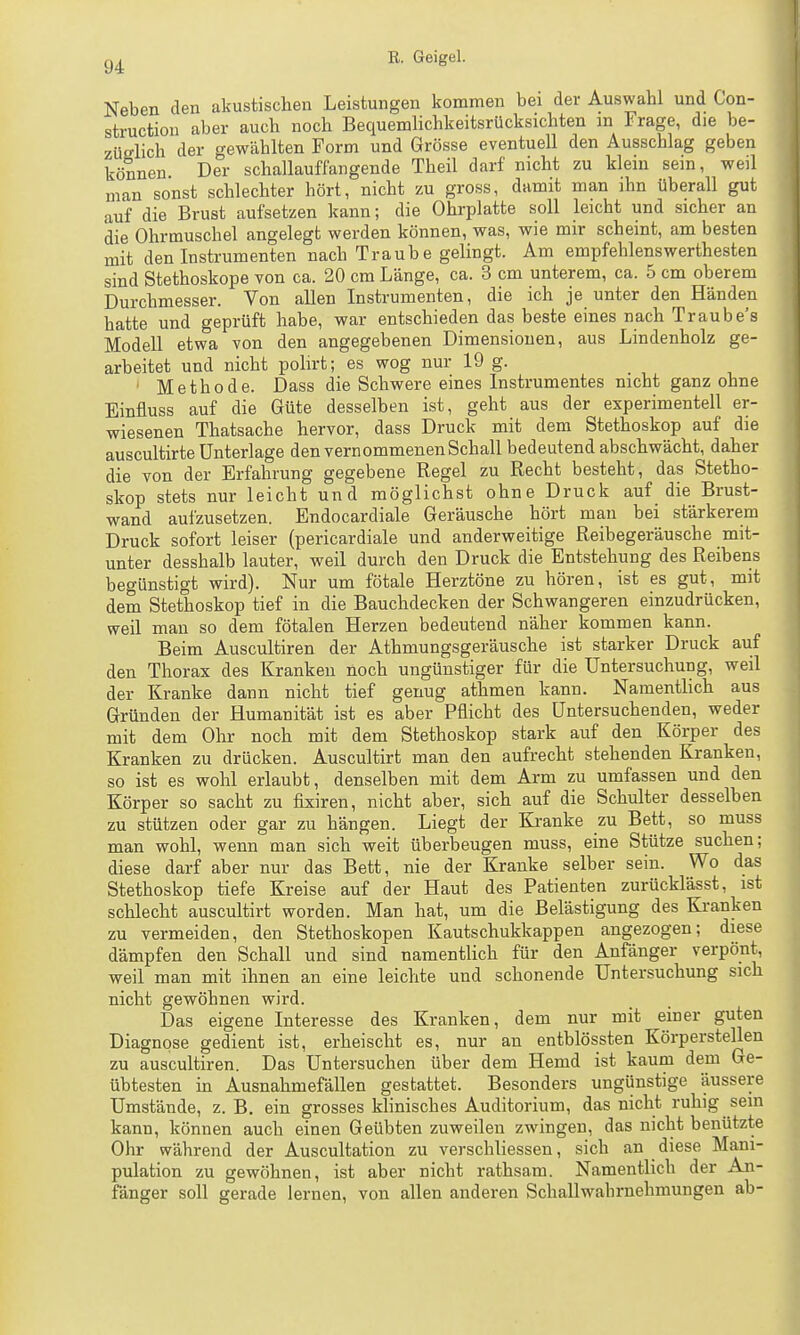 Neben den akustischen Leistungen kommen bei dev Auswahl und Con- struction aber auch noch BequemHchkeitsrücksichten m Frage, die be- züelich der gewählten Form und Grösse eventuell den Ausschlag geben können Der schallauffangende Theil darf nicht zu klein sein, weil man sonst schlechter hört, nicht zu gross, damit man ihn überall gut auf die Brust aufsetzen kann; die Ohrplatte soll leicht und sicher an die Ohrmuschel angelegt werden können, was, wie mir scheint, am besten mit den Instrumenten nach Traub e gelingt. Am empfehlenswerthesten sind Stethoskope von ca. 20 cm Länge, ca. 3 cm unterem, ca. 5 cm oberem Durchmesser. Von allen Instrumenten, die ich je unter den Händen hatte und geprüft habe, war entschieden das beste eines nach Traube's Modell etwa von den angegebenen Dimensionen, aus Lindenholz ge- arbeitet und nicht polirt; es wog nur 19 g. ' Methode. Dass die Schwere eines Instrumentes nicht ganz ohne Einfluss auf die Güte desselben ist, geht aus der experimentell er- wiesenen Thatsache hervor, dass Druck mit dem Stethoskop auf die auscultirte Unterlage den vernommenen Schall bedeutend abschwächt, daher die von der Erfahrung gegebene Regel zu Recht besteht, das Stetho- skop stets nur leicht und möglichst ohne Druck auf die Brust- wand aufzusetzen. Endocardiale Geräusche hört mau bei stärkerem Druck sofort leiser (pericardiale und anderweitige Reibegeräusche mit- unter desshalb lauter, weil durch den Druck die Entstehung des Reibens begünstigt wird). Nur um fötale Herztöne zu hören, ist es gut, mit dem Stethoskop tief in die Bauchdecken der Schwangeren einzudrücken, weil man so dem fötalen Herzen bedeutend näher kommen kann. Beim Auscultiren der Athmungsgeräusche ist starker Druck auf den Thorax des Kranken noch ungünstiger für die Untersuchung, weil der Kranke dann nicht tief genug athmen kann. Namentlich aus Gründen der Humanität ist es aber Pflicht des Untersuchenden, weder mit dem Ohr noch mit dem Stethoskop stark auf den Körper des Kranken zu drücken. Auscultirt man den aufrecht stehenden Kranken, so ist es wohl erlaubt, denselben mit dem Arm zu umfassen und den Körper so sacht zu fixiren, nicht aber, sich auf die Schulter desselben zu stützen oder gar zu hängen. Liegt der Kranke zu Bett, so muss man wohl, wenn man sich weit überbeugen muss, eine Stütze suchen; diese darf aber nur das Bett, nie der Kranke selber sein. Wo das Stethoskop tiefe Kreise auf der Haut des Patienten zurücklässt, ist schlecht auscultirt worden. Man hat, um die Belästigung des Kranken zu vermeiden, den Stethoskopen Kautschukkappen angezogen; diese dämpfen den Schall und sind namentlich für den Anfänger verpönt, weil man mit ihnen an eine leichte und schonende Untersuchung sich nicht gewöhnen wird. Das eigene Interesse des Kranken, dem nur mit einer guten Diagnose gedient ist, erheischt es, nur an entblössten Körperstellen zu auscultiren. Das Untersuchen über dem Hemd ist kaum dem Ge- übtesten in Ausnahmefällen gestattet. Besonders ungünstige äussere Umstände, z. B. ein grosses klinisches Auditorium, das nicht ruhig sein kann, können auch einen Geübten zuweilen zwingen, das nicht benützte Ohr während der Auscultation zu verschliessen, sich an diese Mani- pulation zu gewöhnen, ist aber nicht rathsam. Namentlich der An- fänger soll gerade lernen, von allen anderen Schallwabrnehmungen ab-