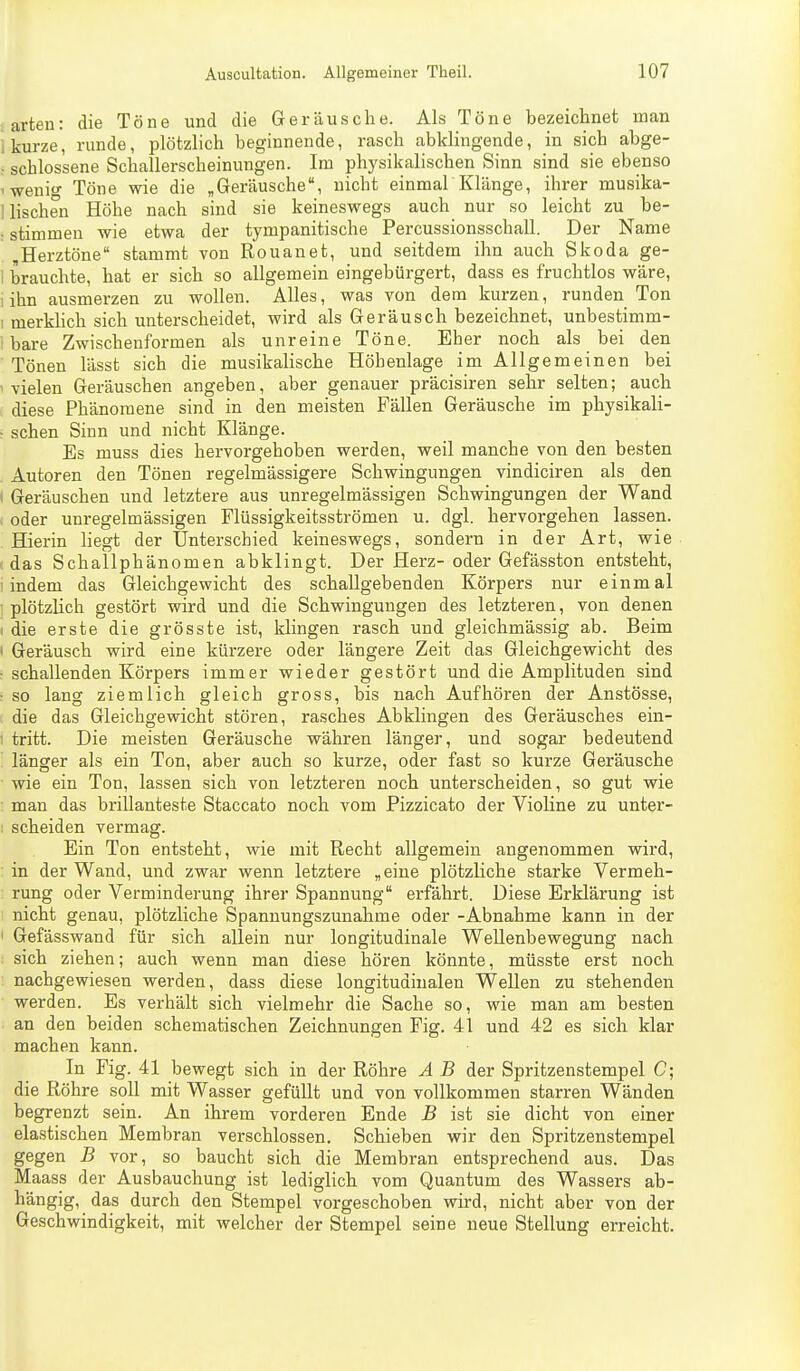 ■ arten: die Töne und die Geräusche. Als Töne bezeichnet man i kurze, runde, plötzlich beginnende, rasch abklingende, in sich abge- : schlossene Schallerscheinungen. Im physikalischen Sinn sind sie ebenso 'Wenig Töne wie die „Geräusche, nicht einmarKlänge, ihrer musika- 1 lischen Höhe nach sind sie keineswegs auch nur so leicht zu be- : stimmen wie etwa der tympanitische Percussionsschall. Der Name „Herztöne stammt von Rouanet, und seitdem ihn auch Skoda ge- i brauchte, hat er sich so allgemein eingebürgert, dass es fruchtlos wäre, lihn ausmerzen zu wollen. Alles, was von dem kurzen, runden Ton 1 merkhch sich unterscheidet, wird als Geräusch bezeichnet, unbestimm- ' bare Zwischenformen als unreine Töne. Eher noch als bei den Tönen lässt sich die musikalische Höhenlage im Allgemeinen bei 1 vielen Geräuschen angeben, aber genauer präcisiren sehr selten; auch diese Phänomene sind in den meisten Fällen Geräusche im physikali- ■ sehen Sinn und nicht Klänge. Es muss dies hervorgehoben werden, weil manche von den besten Autoren den Tönen regelmässigere Schwingungen vindiciren als den < Geräuschen und letztere aus unregelmässigen Schwingungen der Wand oder unregelmässigen Flüssigkeitsströmen u. dgl. hervorgehen lassen. Hierin liegt der Unterschied keineswegs, sondern in der Art, wie das Schallphänomen abklingt. Der Herz- oder Gefässton entsteht, indem das Gleichgewicht des schallgebenden Körpers nur einmal plötzlich gestört wird und die Schwingungen des letzteren, von denen idie erste die grösste ist, klingen rasch und gleichmässig ab. Beim I Geräusch wird eine kürzere oder längere Zeit das Gleichgewicht des • schallenden Körpers immer wieder gestört und die Amplituden sind ■ so lang ziemlich gleich gross, bis nach Aufhören der Anstösse, die das Gleichgewicht stören, rasches Abklingen des Geräusches ein- 1 tritt. Die meisten Geräusche währen länger, und sogar bedeutend länger als ein Ton, aber auch so kurze, oder fast so kurze Geräusche wie ein Ton, lassen sich von letzteren noch unterscheiden, so gut wie man das brillanteste Staccato noch vom Pizzicato der Violine zu unter- I scheiden vermag. Ein Ton entsteht, wie mit Recht allgemein angenommen wird, in der Wand, und zwar wenn letztere „eine plötzliche starke Vermeh- rung oder Verminderung ihrer Spannung erfährt. Diese Erklärung ist nicht genau, plötzliche Spanuungszunahme oder -Abnahme kann in der ' Gefässwand für sich allein nur longitudinale Wellenbewegung nach sich ziehen; auch wenn man diese hören könnte, müsste erst noch nachgewiesen werden, dass diese longitudiualen Wellen zu stehenden werden. Es verhält sich vielmehr die Sache so, wie man am besten an den beiden schematischen Zeichnungen Fig. 41 und 42 es sich klar machen kann. In Fig. 41 bewegt sich in der Röhre A B der Spritzenstempel C; die Röhre soll mit Wasser gefüllt und von vollkommen starren Wänden begrenzt sein. An ihrem vorderen Ende B ist sie dicht von einer elastischen Membran verschlossen. Schieben wir den Spritzenstempel gegen B vor, so baucht sich die Membran entsprechend aus. Das Maass der Ausbauchung ist lediglich vom Quantum des Wassers ab- hängig, das durch den Stempel vorgeschoben wird, nicht aber von der Geschwindigkeit, mit welcher der Stempel seine neue Stellung erreicht.