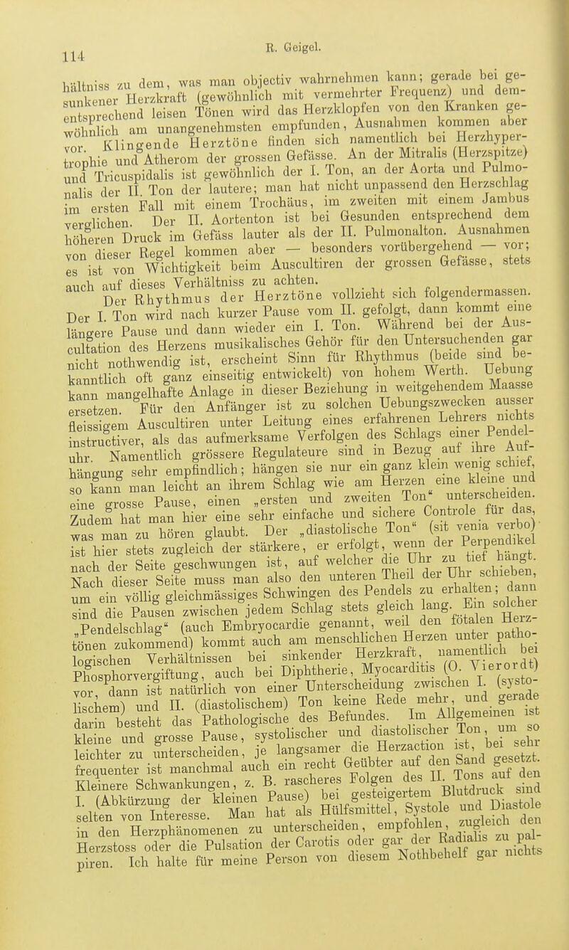 hMmss zu dem, was man objectiv wahrnehmen kann; gerade bei ge- S ner Hex^kmft (gewöhnlich mit vermehrter Frequenz) und dera- iiechend leisen Tönen wird das Herzklopfen von den Kranken ge- Ä ich am unangenehmsten empfunden, Ausna^>men kommen aber Tr Klingende Herztöne finden sich namentlich bei Herzhyper- trophie und Atherom der grossen Gefdsse. An der Mitralis (Herzspitze) und Tricuspidalis ist gewöhnlich der 1. Ton an der Aorta und Pulmo- nnlis der II Ton der lautere; man hat nicht unpassend den Herzschlag fm eiten Fall mit einem Trochäus, im zweiten mit einem Jambus vTrdichen. Der H. Aortenton ist bei Gesunden entsprechend dem Seren Druck im öefäss lauter als der II. Pulmonalton Ausnahmen von dieser Regel kommen aber - besonders vorübergehend - vor; Is ist von Wichtigkeit beim Auscultiren der grossen Gefasse, stets miph auf dieses Verhältniss zu achten. . , ^ , auch j^^^^ ^„ Herztöne vollzieht sich folgendermassen. Der I Ton wird nach kurzer Pause vom 11. gefolgt, dann kommt eine Sneere Pause und dann wieder ein I. Ton. Wählend bei der Aus- cXt on des Herzens musikalisches Gehör für den Untersuchenden gar S nothwendig ist, erscheint Sinn für Rhythmus (beide sind be- kannthch of ganz einseitig entwickelt) von hohem Werth Hebung k'nn manc^elhafte Anlage in dieser Beziehung in weitgehendem Maasse ersetzen Für den Anfänger ist zu solchen Uebungszwecken ausser fle ss oem Auscultiren unte? Leitung eines erfahrenen Lehrers nich s instrictiver, als das aufmerksame Verfolgen des Schlags einer Pendel- X nL ntlich grössere Regulateure sind in Bezug auf ihre Auf- hängung sehr empfindlich; hängen sie nur em ganz klem wenig schief, so kann man leicht an ihrem Schlag wie am Hei;zen eme kleine und e?ne TosTe Pause, einen „ersten und zweiten Ton« nnterscheiden Zudem hat man h er eine sehr einfache und sichere Controle für das was man zu hören glaubt. Der „diastolische Ton (sit venia verbo ^t hSi stel zugleich der stärkere, er erfolgt wenn der Perpendikel nach der Seite g'eschwungen ist, auf welcher ^^^f^'l^^^fj^l^- Nach dieser Seite muss man also den unteren Theil dei Uhr scüieoen, eiif vSlig gleichmässiges Schwingen des Pendels zu erhalten; daim skd Se Pausen zwischen^jedem Schlag stets gleich solchei Pendelschlag (auch Embryocardie genannt, weil den fötalen He z tfnen zuLmmend) kommt aLh am menschlichen Herzen unter pa^^^^^^ logischen Verhältnissen bei sinkender Herzkraft a^ienüich bei Phosphorvergiftung, auch bei Diphtherie, Myocarditis (0. V^eroidt) vor, dann is^t natürlich von einer Unterscheidung --hen L (systo- Hschem) und H. (diastolischem) Ton kerne Rede mehr und gerade S besteht das Pathologische des Befundes Im Allge— kleine und grosse Pause, systolischer und « ^^^^^^^^^^ leichter zu Unterscheiden, je l^^g^^^^f ^^l^, ?^^^,f J,^, ^o^^^ frequenter ist manchmal auch em recht Geübter auf den Sand gesetzt^ Kleinere Schwankungen, z. B. rascheres Folgen «^^^ lI^Ton^^ T ^Abkürzung der kleinen Pause) bei gesteigertem Blutdiuct siua ll^n)T^i...Ze. Man hat a/s Hülfsmittel, Systole D- in den Herzphänomenen zu unterscheiden, ^^^P^«^' pal- Herzstoss oder die Pulsation der Carotis oder gar der R^jf ^«J^?^ piren. Ich halte für meine Person von diesem Nothbehelf gai nichts