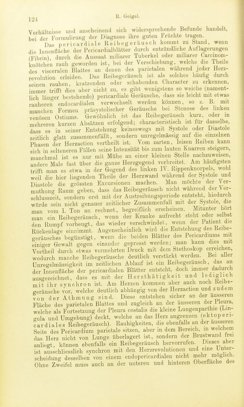 Verhältnisse und anscheinend sich widersprechende Befunde handelt, bei der Forraulirung der Diagnose ihre guten Früchte tragen Das pericardiale Reibegeräusch kommt zu Stand, wenn die lunenHäche der Pericardialblätter durch entzündliche Auflagerungen (Tibrin) durch die Aussaat miliarer Tuberkel oder miliarer Carcinom- knötchen rauh geworden ist, bei der Verschiebung, welche die Theile des visceralen Blattes an denen des parietalen während jeder Herz- revolution erleiden. Das Reibegeräusch ist als solches häufig durch seinen rauhen, kratzenden oder schabenden Character zu erkennen, immer trifft dies aber nicht zu, es gibt wenigstens so weiche (nament- lich läno-er bestehende) pericardiale Geräusche, dass sie leicht mit etwas rauheren endocardialen verwechselt werden können, so z. B. mit manchen Formen präsystolischer Geräusche bei Stenose des linken venösen Ostiums. Gewöhnlich ist das Reibegeräusch kurz, oder m mehreren kurzen Absätzen erfolgend; characteristisch ist für dasselbe, dass es in seiner Entstehung keineswegs mit Systole oder Diastole zeitlich o-latt zusammenfällt, sondern unregelmässig auf die einzelnen Phasen der Herzaction vertheilt ist. Vom zarten, leisen Reiben kann sich in selteneren Fällen seine Intensität bis zum lauten Knarren steigern, manchmal ist es nur mit Mühe an einer kleinen Stelle nachzuweisen, andere Male fast über die ganze Herzgegend verbreitet. Am häufigsten trifft man es etwa in der Gegend des linken IV. Rippenknorpels, wohl weil die hier liegenden Theile der Herzwand während der Systole und Diastole die grössten Excursionen machen. Man möchte der Ver- muthung Raum geben, dass das Reibegeräusch nicht während der Ver- schlusszeit, sondern erst mit der Austreibungsperiode entsteht, hiedurch würde sein nicht genauer zeitlicher Zusammenfall mit der Systole, die man vom I. Ton an rechnet, begreiflich erscheinen. Mitunter hört man ein Reibegeräusch, wenn der Kranke aufrecht steht oder selbst den Rumpf vorbeugt, das wieder verschwindet, wenn der Patient die Rückenlage einnimmt. Augenscheinlich wird die Entstehung des Reibe- geräusches begünstigt, wenn die beiden Blätter des Pexicardiums mit einiger Gewalt gegen einander gepresst werden; man kann dies mit Vortheil durch etwas vermehrten Druck mit dem Stethoskop erreichen, wodurch manche Reibegeräusche deutlich verstärkt werden. Bei aUer Unregelmässigkeit im zeitlichen Ablauf ist ein Reibegeräusch, das an der Innenfläche der pericardialen Blätter entsteht, doch immer dadurch ausgezeichnet, dass es mit der Herzthätigkeit und lediglich mit ihr synchron ist. Am Herzen kommen aber auch noch Reibe- geräusche vor, welche deutlich abhängig von der Herzaction und zudem von der Athmung sind. Diese entstehen sicher an der äusseren Fläche des parietalen Blattes und zugleich an der äusseren der Pleura, welche als Fortsetzung der Pleura costalis die kleine Lungenparthie (Lin- aula und Umgebung) deckt, welche an das Herz angrenzen (ektoperi- cardiales Reibegeräusch). Rauhigkeiten, die ebenfalls an der äusseren Seite des Pericardium parietale sitzen, aber in dem Bereicli, in welchem das Herz nicht von Lunge überlagert ist, sondern der Brustwand frei anliegt, können ebenfalls ein Reibegeräusch hervorrufen. Dieses aber ist ausschliesslich synchron mit den Herzrevoliitionen und eine Unter- scheidung desselben von einem endopericardialen mcht mehr moglicn. Ohne Zweifel muss auch an der unteren und hinteren Oberflache des