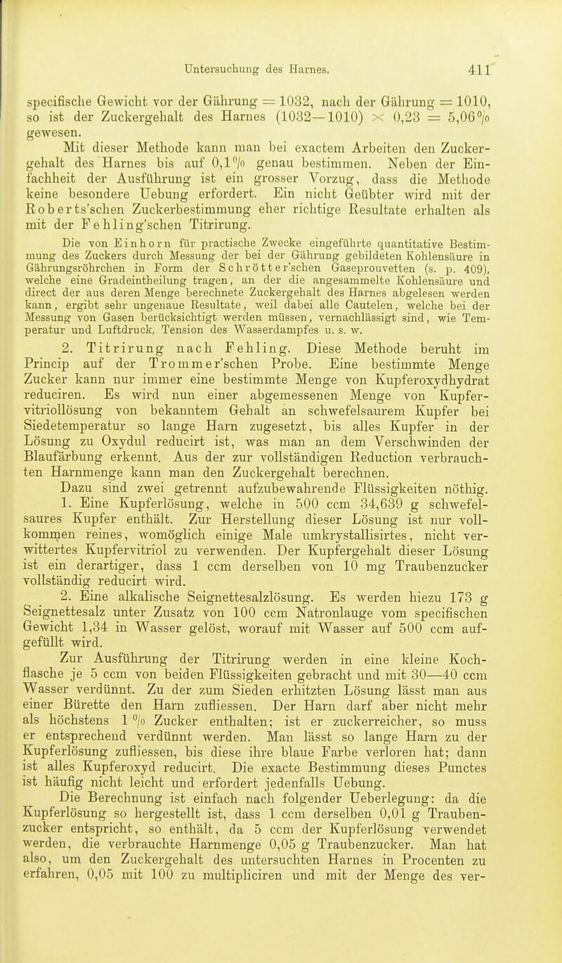 specifisclie Gewicht vor der Gülirung = 1032, nach der Gährung = 1010, so ist der Zuckergehalt des Harnes (1032—1010) x 0,23 = 5,06> gewesen. Mit dieser Methode kann man bei exactem Arbeiten den Zucker- gehalt des Harnes bis auf 0,P/o genau bestimmen. Neben der Ein- fachheit der Ausführung ist ein grosser Vorzug, dass die Methode keine besondere Uebung erfordert. Ein nicht Geübter wird mit der Roberts'schen Zuckerbestimmung eher richtige Resultate erhalten als mit der F e hling'sclien Titrirung. Die von Einhorn für practische Zwecke eingeführte quantitative Bestim- mung des Zuckers durch Messung der bei der Gährung gebildeten Kohlensäure in Gährungsröhrchen in Form der Schrott er'schen Gaseprouvetten (s. p. 409), welche eine Gradeintheilung tragen, an der die angesammelte Kohlensäure und direct der aus deren Menge berechnete Zuckergehalt des Harnes abgelesen werden kann, ergibt sehr ungenaue Resultate, weil dabei alle Cautelen, welche bei der Messung von Gasen berücksichtigt werden müssen, vernachlässigt sind, wie Tem- peratur und Luftdruck, Tension des Wasserdampfes u. s. w. 2. Titrirung nach Fehling. Diese Methode beruht im Princip auf der Tromm er'schen Probe. Eine bestimmte Menge Zucker kann nur immer eine bestimmte Menge von Kupferoxydhydrat reduciren. Es wird nun einer abgemessenen Menge von Kupfer- vitriollösung von bekanntem Gehalt an schwefelsaurem Kupfer bei Siedetemperatur so lange Harn zugesetzt, bis alles Kupfer in der Lösung zu Oxydul reducirt ist, was man an dem Verschwinden der Blaufärbung erkennt. Aus der zur vollständigen Reduction verbrauch- ten Harnmenge kann man den Zuckergehalt berechnen. Dazu sind zwei getrennt aufzubewahrende Flüssigkeiten nöthig. 1. Eine Kupferlösung, welche in 500 ccm 34,639 g schwefel- saures Kupfer enthält. Zur Herstellung dieser Lösung ist nur voll- kommen reines, womöglich einige Male umkrystallisirtes, nicht ver- wittertes Kupfervitriol zu verwenden. Der Kupfergehalt dieser Lösung ist ein derartiger, dass 1 ccm derselben von 10 mg Traubenzucker vollständig reducirt wird. 2. Eine alkalische Seignettesalzlösung. Es werden hiezu 173 g Seignettesalz unter Zusatz von 100 ccm Natronlauge vom specifischen Gewicht 1,34 in Wasser gelöst, worauf mit Wasser auf 500 ccm auf- gefüllt wird. Zur Ausführung der Titrirung werden in eine kleine Koch- flasche je 5 ccm von beiden Flüssigkeiten gebracht und mit 30—40 ccm Wasser verdünnt. Zu der zum Sieden erhitzten Lösung lässt man aus einer Bürette den Harn zufliessen. Der Harn darf aber nicht mehr als höchstens 1 /o Zucker enthalten; ist er zuckerreicher, so muss er entsprechend verdünnt werden. Man lässt so lange Harn zu der Kupferlösung zufliessen, bis diese ihre blaue Farbe verloren hat; dann ist alles Kupferoxyd reducirt. Die exacte Bestimmung dieses Punctes ist häufig nicht leicht und erfordert jedenfalls Uebung. Die Berechnung ist einfach nach folgender Ueberlegung: da die Kupferlösung so hergestellt ist, dass 1 ccm derselben 0,01 g Trauben- zucker entspricht, so enthält, da 5 ccm der Kupferlösung verwendet werden, die verbrauchte Harnmenge 0,05 g Traubenzucker. Man hat also, um den Zuckergehalt des untersuchten Harnes in Procenten zu erfahren, 0,05 mit 100 zu multipliciren und mit der Menge des ver-