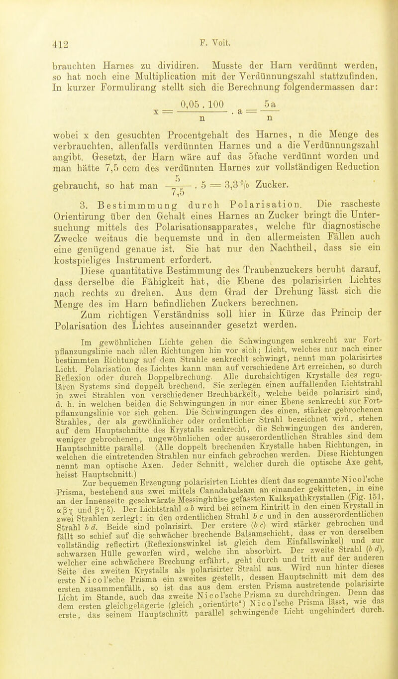 brauchten Hainies zu dividiren. Musste der Harn verdünnt werden, so hat noch eine Multiplication mit der Verdünnungszahl stattzufinden. In kurzer Formulirung stellt sich die Berechnung folgenderniassen dar: 0,05.100 5 a X = . a : n wobei X den gesuchten Procentgehalt des Harnes, n die Menge des verbrauchten, allenfalls verdünnten Harnes und a die Verdünnungszahl angibt. Gesetzt, der Harn wäre auf das 5fache verdünnt worden und man hätte 7,5 ccm des verdünnten Harnes zur vollständigen Reduction 5 gebraucht, so hat man -^-^ . 5 = 3,3 '^jo Zucker. 7,5 8. Bestimmmung durch Polarisation. Die rascheste Orientirung über den Gehalt eines Harnes an Zucker bringt die Unter- suchung mittels des Polarisationsapparates, welche für diagnostische Zwecke weitaus die bequemste und in den allermeisten Fällen auch eine genügend genaue ist. Sie hat nur den Nachtheil, dass sie ein kostspieliges Instrument erfordert. Diese quantitative Bestimmung des Traubenzuckers beruht darauf, dass derselbe die Fähigkeit hat, die Ebene des polarisirten Lichtes nach rechts zu drehen. Aus dem Grad der Drehung lässt sich die Menge des im Harn befindlichen Zuckers berechnen. Zum richtigen Verständniss soll hier in Kürze das Princip der Polarisation des Lichtes auseinander gesetzt werden. Im gewöhnlichen Lichte gehen die Schwingungen senkrecht zui- Fort- pflanzungslinie nach allen Richtungen hin vor sich; Licht, welches nur nach einer bestimmten Richtung auf dem Strahle senkrecht schwingt, nennt man polarisirtes Licht. Polarisation des Lichtes kann man auf verschiedene Art erreichen, so durch Reflexion oder durch Doppelbrechung. Alle durchsichtigen Krystalle des regu- lären Systems sind doppelt brechend. Sie zerlegen einen auffallenden Lichtstrahl in zwei Strahlen von verschiedener Brechbarkeit, welche beide polansirt sind, d. h. in welchen beiden die Schwingungen in nur einer Ebene senkrecht zur Fort- pflanzungslinie vor sich gehen. Die Schwingungen des einen, stärker gebrochenen Strahles, der als gewöhnlicher oder ordentlicher Strahl bezeichnet wird, stehen auf dem Hauptschnitte des Krystalls senkrecht, die Schwingungen des anderen, weniger gebrochenen, ungewöhnlichen oder ausserordenthchen Strahles smd dem Hauptschnitte parallel. (Alle doppelt brechenden KrystaUe haben Richtungen, m welchen die eintretenden Strahlen nur einfach gebrochen werden. Diese Richtungen nennt man optische Axen. Jeder Schnitt, welcher durch die optische Axe geht, heisst Hauptschnitt.) , ■, . xt- t „t,„ Zur bequemen Erzeugung polarisirten Lichtes dient das sogenannte JN icoi sehe Prisma, bestehend aus zwei mittels Canadabalsam an einander gekitteten, in eme an der Innenseite geschwärzte Messinghülse gefassten Kalkspathkrystallen(iig. löl, a S Y und ß T 8). Der Lichtstrahl a b wird bei seinem Eintritt m den einen Krystall in zwei Strahlen zerlegt: in den ordentlichen Strahl hc und in den ausserordenthchen Strahl b d. Beide sind polarisirt. Der erstere {b c) wird stärker gebrochen und fällt so schief auf die schwächer brechende Balsamschicht dass er von derselben vollständig reflectirt (Reflexionswinkel ist gleich dem Einfallswinkel) und zur schwarzen Hülle geworfen wird, welche ihn ahsorbirt. Der zweite Strahl (ö rf), welcher eine schwächere Brechung erfährt, geht durch und tritt auf der anderen Seite des zweiten Krystalls als polarisirter Strahl aus Wird nun hinter dieses erste Nicol'sche Prisma ein zweites gestellt, dessen Hauptsclinitt mit dem des ersten zusammenfäUt, so ist das aus dem eisten Prisma austretende polansu-te Licht im Stande, auch das zweite Nicol'sche Pnsma zu duixhdnngen. De n das dem ersten gleichgelagerte (gleich »orientiiie) Nieol sehe Prisma la«^^^^^^^ erste das seinem Hauptschnitt parallel schwingende Licht ungehindert durch.