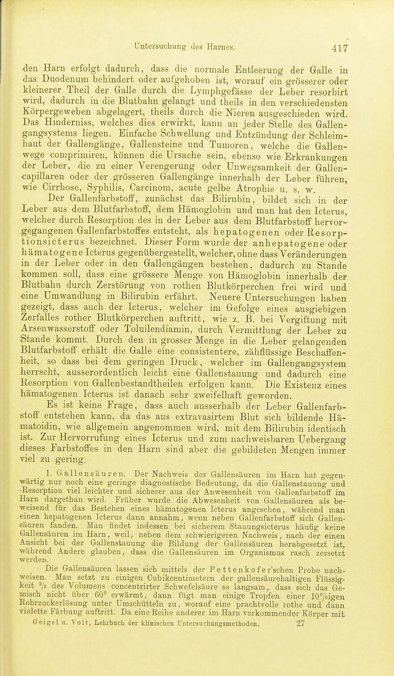 den Harn erfolgt dadurch, dass die normale Entleerung der Galle in das Duodenum behindert oder aufgehoben ist, worauf ein grösserer oder kleinerer Theil der Galle durch die Lymphgefässe der Leber resorbirt wird, dadurch in die Blutbahn gelangt und theils in den verschiedensten Körpergeweben abgelagert, theils durch die Nieren ausgeschieden wird. Das Hinderniss, welches dies erwirkt, kann an jeder Stelle des Gallen- gangsystems liegen. Einfache Schwellung und Entzündung der Schleim- haut der Gallengänge, Gallensteine und Tumoren, welche die Gallen- wege comprimiren, können die Ursache sein, ebenso wie Erkrankuno-en der Leber, die zu einer Verengerung oder Unwegsamkeit der Gallen- kapillaren oder der grösseren Gallengänge innerhalb der Leber führen, wie Cirrhose, Syphilis, Carcinom, acute gelbe Atrophie u. s. w. Der Galleufarbstoff, zunächst das Bilirubin, bildet sich in der Leber aus dem Blutfarbstoff, dem Hämoglobin und man hat den Icterus welcher durch Resorption des in der Leber aus dem Blutfarbstoff hervor- gegangenen Gallenfarbstoffes entsteht, als hepatogenen oder Resorp- tionsicterus bezeichnet. Dieser Form wurde der anbepatogene oder hämatogene Icterus gegenübergestellt, welcher, ohne dass Veränderungen in der Leber oder in den Gallengängen bestehen, dadurch zu Stande kommen soll, dass eine grössere Menge von Hämoglobin innerhalb der Blutbahn durch Zerstörung von rothen Blutkörperchen frei wird und ■eine Umwandlung in Bilirubin erfährt. Neuere Untersuchungen haben gezeigt, dass auch der Icterus, welcher im Gefolge eines ausgiebigen Zerfalles rother Blutkörperchen auftritt, wie z. B. bei Vergiftung mit Arsenwasserstoff oder Toluilendiamin, durch Vermittlung der Leber zu Stande kommt. Durch den in grosser Menge in die Leber gelangenden Blutfarbstoff erhält die Galle eine consistentere, zähflüssige Beschaffen- heit, so dass bei dem geringen Druck, welcher im Gallengangsystem herrscht, ausserordentlich leicht eine Gallenstauung und dadurch eine Resorption von Gallenbestandtheilen erfolgen kann. Die Existenz eines hämatogenen Icterus ist danach sehr zweifelhaft geworden. Es ist keine Frage, dass auch ausserhalb der Leber Gallenfarb- stoff entstehen kann, da das aus extravasirtem Blut sich bildende Hä- matoidin, wie allgemein angenommen wird, mit dem Bilirubin identisch ist. Zur Hervorrufung eines Icterus und zum nachweisbaren Uebergang dieses Farbstoffes in den Harn sind aber die gebildeten Mengen immer viel zu gering. 1. Gallensäuren. Der Nachweis der Gallensäuren im Harn hat gegen- wärtig nur noch eine geringe diagnostische Bedeutung, da die Gallenstauung und -Resorption viel leichter und sicherer aus der Anwesenheit von Gallenfarbstoff im Harn dargethan wird. Früher wurde die Abwesenheit von Gallensäuren als be- weisend für das Bestehen eines hämatogenen Icterus angesehen, während man einen hepatogenen Icterus dann annahm, wenn neben Gallenfarbstoff sich Gallen- säuren fanden. Man findet indessen bei sicherem Stauungsicterus häufig keine Gallensäuren im Harn, weil, neben dem schwierigeren Nachweis, nach der einen Ansicht bei der Gallenstauung die Bildung der Gallensäuren herabgesetzt ist, während Andere glauben, dass die Gallensäuren im Organismus rasch zersetzt werden. Die Gallensäuren lassen sich mittels der Pe ttenkof er'schen Probe nach- weisen. Man setzt zu einigen Cubikcentimetem der gallensäurehaltigen Flüssig- keit ^3 des Volumens concentrirter Schwefelsäure so langsam, dass sich das Ge- misch nicht über 60 erwärmt, dann fügt man einige Tropfen einer 107oigen Rohrzuckerlösung unter Umschütteln zu, worauf eine prachtvolle rothe und dann violette Färbung auftritt. Da eine Reihe anderer im Harn vorkommender Körper mit Geigel u. Voit, LelubucU der klinischen üiitersuchungsmetlioden. 27