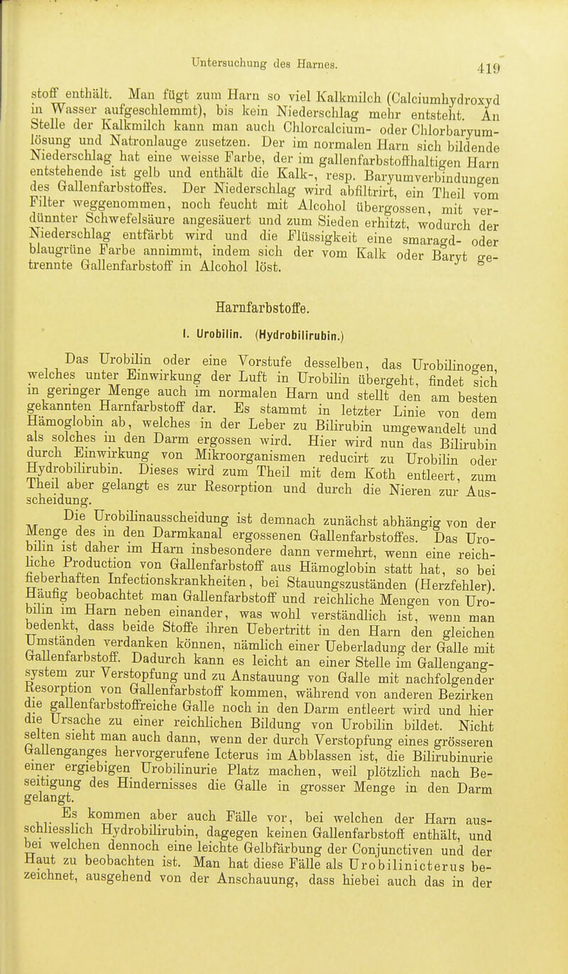 Stoff enthält. Man fügt zum Harn so viel Kalkmilch (Caiciumhydroxyd in Wasser aufgeschlemmt), bis kein Niederschlag mehr entsteht. An Stelle der Kalkmilch kann man auch Chlorcalcium- oder Chlorbaryum- lösung und Natronlauge zusetzen. Der im normalen Harn sich bildende Niederschlag hat eine weisse Farbe, der im gallenfarbstoffhaltigen Harn entstehende ist gelb und enthält die Kalk-, resp. BaryumverWndungen des (jallenfarbstoffes. Der Niederschlag wird abfiltrirt, ein Theil vom Filter weggenommen, noch feucht mit Alcohol Übergossen, mit ver- dünnter Schwefelsäure angesäuert und zum Sieden erhitzt, wodurch der Niederschlag entfärbt wird und die Flüssigkeit eine smara^d- oder blaugrüne Farbe annimmt, indem sich der vom Kalk oder Barvt ge- trennte Grallenfarbstoff in Alcohol löst. ° Harnfarbstoffe. I. Urobilin. (Hydrobilirubin.) Das Urobilin oder eine Vorstufe desselben, das Urobilinogen welches unter Einwirkung der Luft in Urobilin übergeht, findet sich m geringer Menge auch im normalen Harn und steUt den am besten gekannten Harnfarbstoff dar. Es stammt in letzter Linie von dem Hamoglobm ab, welches in der Leber zu Bilirubin umgewandelt und als solches m den Darm ergossen wird. Hier wird nun das Bilirubin durch Einwirkung von Mikroorganismen reducirt zu Urobilin oder Hydrobilirubin Dieses wird zum Theil mit dem Koth entleert, zum 1 heil aber gelangt es zur Resorption und durch die Nieren zur Aus- scheidung. Die Urobilinausscheidung ist demnach zunächst abhängig von der Menge des in den Darmkanal ergossenen Gallenfarbstoffes. Das Uro- bilin ist daher im Harn insbesondere dann vermehrt, wenn eine reich- hche Production von GaUenfarbstoff aus Hämoglobin statt hat, so bei heberhaften Infectionskrankheiten, bei Stauungszuständen (Herzfehler). Häufig beobachtet man Gallenfarbstoff und reichKche Mengen von Uro- bilin im Harn neben einander, was wohl verständlich ist, wenn man bedenkt dass beide Stoffe ihren Uebertritt in den Harn den gleichen Urnstanden verdanken können, nämlich einer Ueberladung der Galle mit GaUenfarbstoff. Dadurch kann es leicht an einer Stelle im Gallengang- system zur Verstopfung und zu Anstauung von Galle mit nachfolgender Kesorption von GaUenfarbstoff kommen, während von anderen Bezirken die gaUenfarbstoffreiche GaUe noch in den Darm entleert wird und hier die Ursache zu einer reichUchen Büdung von UrobiUn bildet. Nicht selten sieht man auch dann, wenn der durch Verstopfung eines grösseren GaUenganges hervorgerufene Icterus im Abblassen ist, die BiUrubinurie einer ergiebigen Urobilinurie Platz machen, weü plötzlich nach Be- seitigung des Hindernisses die GaUe in grosser Menge in den Darm gelangt. Es kommen aber auch FäUe vor, bei welchen der Harn aus- schliesslich Hydrobilirubin, dagegen keinen GaUenfarbstoff enthält, und bei welchen dennoch eine leichte Gelbfärbung der Conjunctiven und der Haut zu beobachten ist. Man hat diese Fälle als Urobilinicterus be- zeichnet, ausgehend von der Anschauung, dass hiebei auch das in der