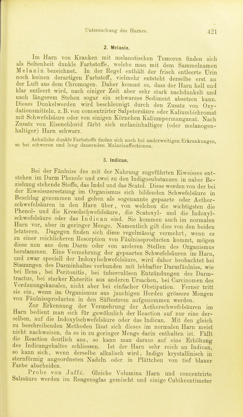 2. Melanin. Im Harn von Kranken mit melanotischen Tumoren finden sich als Seltenheit dunkle Farbstoffe, welche man mit dem Sammelnamen Melanin bezeichnet. In der Regel enthält der frisch entleerte Urin noch keinen derartigen Farbstoff, vielmehr entsteht derselbe erst au der Luft aus dem Chromogen. Daher kommt es, dass der Harn hell und klar entleert wird, nach einiger Zeit aber sehr stark nachdunkelt und nach längerem Stehen sogar ein schwarzes Sediment absetzen kann. Dieses Dunkelwerden wird beschleunigt durch den Zusatz von Oxy- dationsmitteln, z. B. von concentrirter Salpetersäure oder Kaliumbichromat mit Schwefelsäure oder von einigen Körnchen Kaliumpermanganat. Nach Zusatz von Eisenchlorid färbt sich melaninhaltiger (oder melanogen- haltiger) Harn schwarz. Aehnliche dunkle Farbstoffe finden sich noch bei anderweitigen Erkrankungen, so bei schweren und lang dauernden Malariaaffectionen. 3. Indican. Bei der Fäulniss des mit der Nahrung zugeführten Eiweisses ent- stehen im Darm Phenole und zwei zu den Indigosubstanzen in naher Be- ziehung stehende Stoffe, das Indol und das Scatol. Diese werden von der bei der Eiweisszersetzung im Organismus sich bildenden Schwefelsäure in Beschlag genommen und gehen als sogenannte gepaarte oder Aether- schwefelsäuren in den Harn über, von welchen die wichtigsten die Phenol- und die Kresolschwefelsäure, die Scatoxyl- und die Indoxyl- schwefelsäure oder das Indican sind. Sie kommen auch im normalen Harn vor, aber in geringer Menge. Namentlich gilt dies von den beiden letzteren. Dagegen finden sich diese regelmässig vermehrt, wenn es zu einer reichlicheren Resorption von Fäulnissproducten kommt, mögen diese nun aus dem Darm oder von anderen Stellen des Organismus herstammen. Eine Vermehrung der gepaarten Schwefelsäuren im Harn, und zwar speciell der Indoxylschwefelsäure, wird daher beobachtet bei Stauungen des Darminhaltes verbunden mit lebhafter Darmfäulniss, wie bei Ileus, bei Peritonitis, bei tuberculösen Entzündungen des Darm- tractus, bei starker Enteritis aus anderen Ursachen, bei Carcinomen des Verdauungskanales, nicht aber bei einfacher Obstipation. Ferner tritt sie ein, wenn im Organismus aus jauchigen Herden grössere Mengen von Fäulnissproducten in den Säftestrom aufgenommen werden. Zur Erkennung der Vermehrung der Aetherschwefelsäuren im Harn bedient man sich für gewöhnlich der Reaction auf nur eine der- selben, auf die Indoxylschwefelsäure oder das Indican. Mit den gleich zu beschreibenden Methoden lässt sich dieses im normalen Harn meist nicht nachweisen, da es in zu geringer Menge darin enthalten ist. Fällt die Reaction deutlich aus, so kann man daraus auf eine Erhöhung des Indicangehaltes schliessen. Ist der Harn sehr reich an Indican, so kann sich, wenn derselbe alkalisch wird, Indigo krystalhnisch in sternförmig angeordneten Nadeln oder in Plättchen von tief blauer Farbe abscheiden. Probe von Jaffe. Gleiche Volumina Harn und concentrirte Salzsäure werden im Reagensglas gemischt und einige Cubikcentimeter