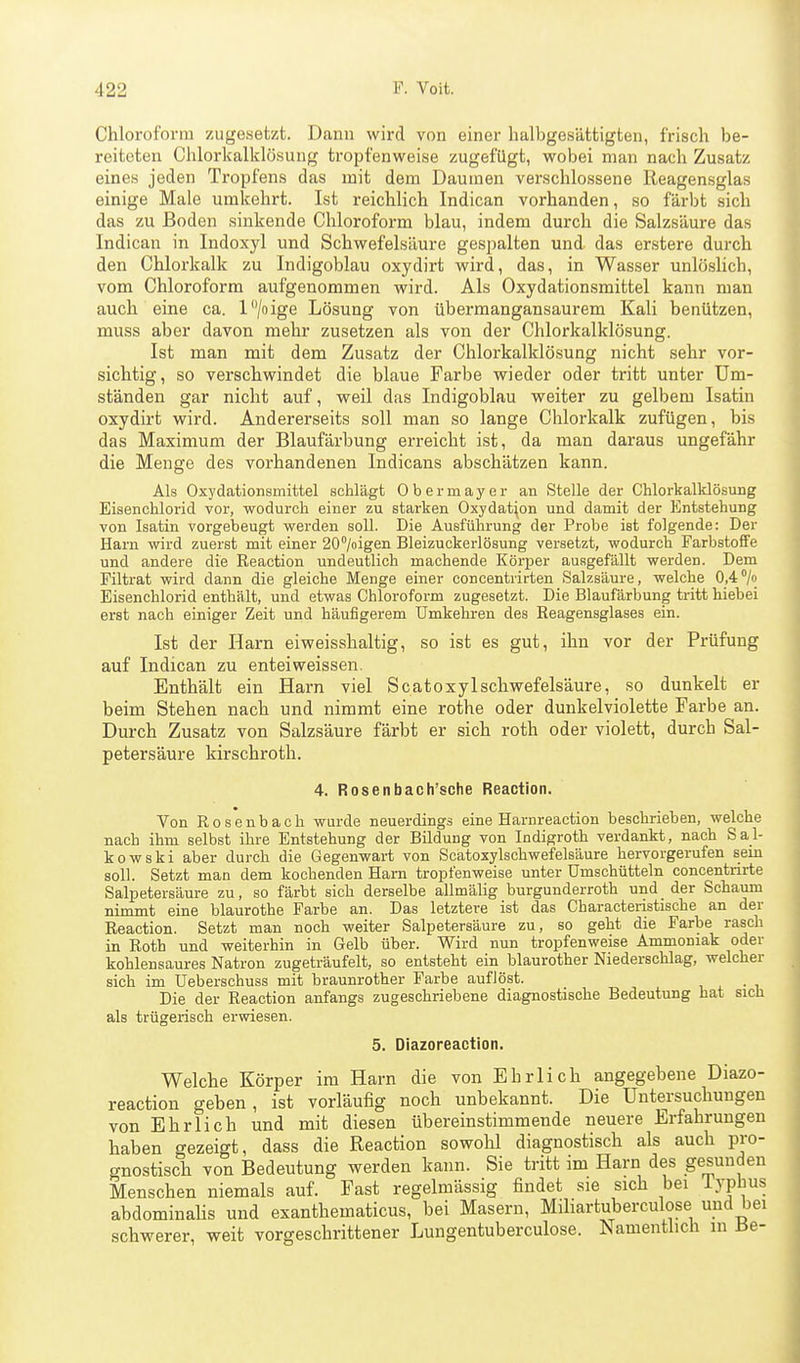 Chloroform zugesetzt. Dann wird von einer halbgesättigten, frisch be- reiteten Chlorkalklösung tropfenweise zugefügt, wobei man nach Zusatz eines jeden Tropfens das mit dem Daumen verschlossene Reagensglas einige Male umkehrt. Ist reichlich Indican vorhanden, so färbt sich das zu Boden sinkende Chloroform blau, indem durch die Salzsäure das Indican in Indoxyl und Schwefelsäure gespalten und das erstere durch den Chlorkalk zu Indigoblau oxydirt wird, das, in Wasser unlöslich, vom Chloroform aufgenommen wird. Als Oxydationsmittel kann man auch eine ca. l^/oige Lösung von übermangansaurem Kali benützen, muss aber davon mehr zusetzen als von der Chlorkalklösung. Ist man mit dem Zusatz der Chlorkalklösung nicht sehr vor- sichtig, so verschwindet die blaue Farbe wieder oder tritt unter Um- ständen gar nicht auf, weil das Indigoblau weiter zu gelbem Isatin oxydirt wird. Andererseits soll man so lange Chlorkalk zufügen, bis das Maximum der Blaufärbung erreicht ist, da man daraus ungefähr die Menge des vorhandenen Indicans abschätzen kann. Als Oxydationsmittel schlägt 0 b e r m a y e r an Stelle der Chlorkalklösung Eisenchlorid vor, wodurch einer zu starken Oxydation und damit der Entstehung von Isatin vorgebeugt werden soll. Die Ausführung der Probe ist folgende: Der Harn wird zuerst mit einer 20''/oigen Bleizuckerlösung versetzt, wodurch Farbstoffe und andere die Reaction undeutlich machende Körper ausgefällt werden. Dem Piltrat wird dann die gleiche Menge einer concentrirten Salzsäure, welche 0,4/o Eisenchlorid enthält, und etwas Chloroform zugesetzt. Die Blaufärbung tritt hiebei erst nach einiger Zeit und häufigerem Umkehren des Reagensglases ein. Ist der Harn eiweisshaltig, so ist es gut, ihn vor der Prüfung auf Indican zu enteiweissen. Enthält ein Harn viel ScatoxylSchwefelsäure, so dunkelt er beim Stehen nach und nimmt eine rothe oder dunkel violette Farbe an. Durch Zusatz von Salzsäure färbt er sich roth oder violett, durch Sal- petersäure kirschrotli. 4. Rosenbach'sche Reaction. Von Rosenbach wurde neuerdings eine Harnreaction beschrieben, welche nach ihm selbst ihre Entstehung der Bildung von Indigroth verdankt, nach Sal- kowski aber durch die Gegenwart von Scatoxylschwefelsäure hervorgerufen sein soll. Setzt man dem kochenden Harn tropfenweise unter Umschütteln concentnrte Salpetersäure zu, so färbt sich derselbe allmälig burgunderroth und der Schaum nimmt eine blaurothe Farbe an. Das letztere ist das Characteristische an der Reaction. Setzt man noch weiter Salpetersäure zu, so geht die Farbe rasch in Roth und weiterhin in Gelb über. Wird nun tropfenweise Ammoniak oder kohlensaures Natron zugeträufelt, so entsteht ein blaurother Niederschlag, welcher sich im Ueberschuss mit braunrother Farbe auflöst. Die der Reaction anfangs zugeschriebene diagnostische Bedeutung hat sich als trügerisch erwiesen. 5. Diazoreaction, Welche Körper im Harn die von Ehrlich angegebene Diazo- reaction geben, ist vorläufig noch unbekannt. Die Untersuchungen von Ehrlich und mit diesen übereinstimmende neuere Erfahrungen haben gezeigt, dass die Reaction sowohl diagnostisch als auch pro- gnostisch von Bedeutung werden kann. Sie tritt im Harn des gesunden Menschen niemals auf. Fast regelmässig findet sie sich bei iyphus abdominalis und exanthematicus, bei Masern, Miliartuberculose und bei schwerer, weit vorgeschrittener Lungentuberculose. Namentlich in tie-