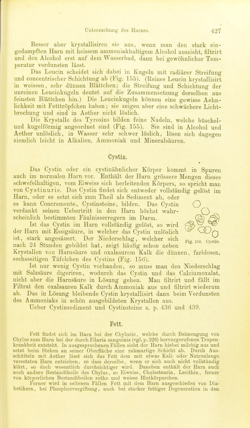 Bessei- aber krystallisiren sie aus, wenn man den stark ein- gedampften Harn mit heissem ammoniaiciuiltigem Alcohol auszieht, filtrirt und den Alcohol erst auf dem Wasserbad, dann bei gewöhnlicher Tem- peratur verdunsten lässt. Das Leucin scheidet sich dabei in Kugeln mit radiärer Streifung und concentrischer Schichtung ab (Fig. 155). (Reines Leucin krystallisirt in weissen, sehr dünnen Blättchen; die Streifung und Schichtung der unreinen Leucinkugeln deutet auf die Zusammensetzung derselben aus feinsten Blättchen hin.) Die Leucinkugeln können eine gewisse Aehn- lichkeit mit Fetttröpfchen haben; sie zeigen aber eine schwächere Licht- brechung und .sind in Aether nicht löslich. Die Krystalle des Tyrosins bilden feine Nadeln, welche büschel- und kugelförmig angeordnet sind (Fig. 155). Sie sind in Alcohol und Aether unlöslich, in Wasser sehr schwer löslich, lösen sich dagegen ziemlich leicht in Alkalien, Ammoniak und Mineralsäuren. Cystin. Das Cystin oder ein cystinähnlicher Körper kommt in Spuren auch im normalen Harn vor. Enthält der Harn grössere Mengen dieses schwefelhaltigen, vom Eiweiss sich herleitenden Körpers, so spricht man von Cystinurie. Das Cystin findet sich entweder vollständig gelöst im Harn, oder es setzt sich zum Theil als Sediment ab, oder es kann Concremente, Cystinsteine, bilden. Das Cystin verdankt seinen Uebertritt in den Harn höchst wahr- scheinlich bestimmten Fäulnisserregern im Darm. Ist das Cystin im Harn vollständig gelöst, so wird der Harn mit Essigsäure, in welcher das Cystin unlöslich ist, stark angesäuert. Der Niederschlag, welcher sich ^^^^ ^^^^^^ nach 24 Stunden gebildet hat, zeigt häufig schon neben Krystallen von Harnsäure und oxalsaurem Kalk die dünnen, farblosen, sechsseitigen Täfelchen des Cystins (Fig. 15(3). Ist nur wenig Cystin vorhanden, so muss man den Niederschlag mit Salzsäure digeriren, wodurch das Cystin und das Calciumoxalat, nicht aber die Harnsäure in Lösung gehen. Man filtrirt und fällt im Filtrat den Oxalsäuren Kalk durch Ammoniak aus und filtrirt wiederum ab. Das in Lösung bleibende Cystin krystallisirt dann beim Verdunsten des Ammoniaks in schön ausgebildeten Krystallen aus. Ueber Cystinsediment und Cystinsteine s. p. 436 und 439. Fett. Fett findet sich im Harn bei der Chylurie, welche durch Beimengung von Chylus zum Harn bei der durch Filaria sanguinis (vgl. p. 326) bei-vorgerufenen Tropen- krankheit entsteht. In ausgesprochenen Fällen sieht der Harn hiebei milchig aus und setzt beim Stehen an seiner Oberfläche eine rahmartige Schicht ab. Durch Aus- schütteln mit Aether lägst sich das Fett dem mit etwas Kali- oder Natronlauge versetzten Harn entziehen, so das.s derselbe, wenn er sich auch nicht vollständig klärt, so doch wesentlich durchsichtiger wird. Daneben enthält der Harn auch noch andere Bestandtheile des Chylus, so Eiweiss, Cholestearin, Lecithin, ferner von körperlichen Bestandtheilen rothe und weisse Blutkörperchen. Ferner wird in seltenen Fällen Fett mit dem Harn ausgeschieden von Dia- betikern, bei Phosphorvergiftung, auch bei starker fettiger Degeneration in den
