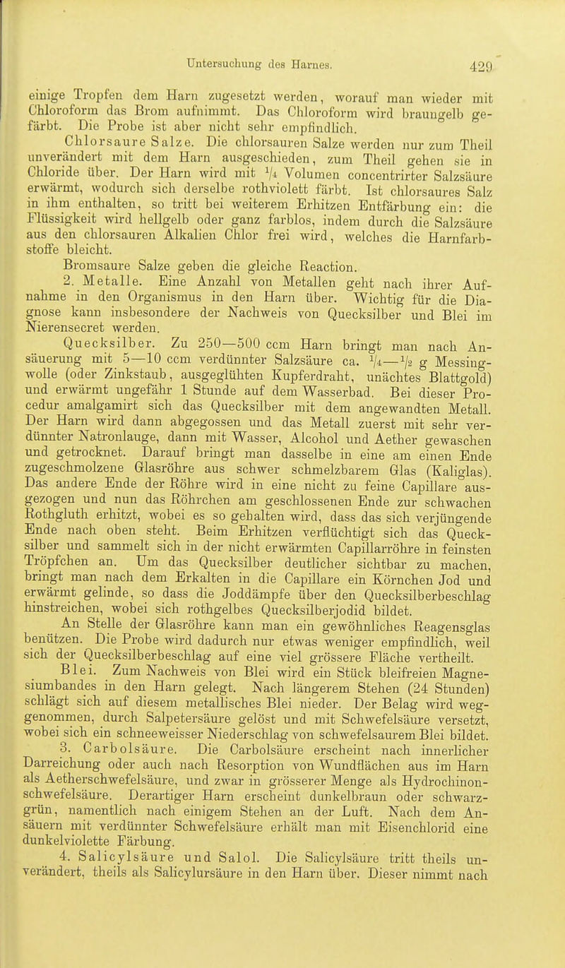 einige Tropfen dem Harn zugesetzt werden, worauf man wieder mit Chlorofonn das Brom aufnimmt. Das Chloroform wird brauugelb ge- färbt. Die Probe ist aber nicht sehr empfindlich. Chlorsaure Salze. Die Chlorsäuren Salze werden nur zum Theil unverändert mit dem Harn ausgeschieden, zum Theil o-ehen sie in Chloride über. Der Harn wird mit Vi Volumen concentrir1;er Salzsäure erwärmt, wodurch sich derselbe rothviolett färbt. Ist chlorsaures Salz in ihm enthalten, so tritt bei weiterem Erhitzen Entfärbuno- ein: die Flüssigkeit wird hellgelb oder ganz farblos, indem durch die Salzsäure aus den chlorsauren Alkalien Chlor frei wird, welches die Harnfarb- stoffe bleicht. Bromsaure Salze geben die gleiche Reaction. 2. Metalle. Eine Anzahl von Metallen geht nach ihrer Auf- nahme in den Organismus in den Harn über. Wichtig für die Dia- gnose kann insbesondere der Nachweis von Quecksilber und Blei im Nierensecret werden. Quecksilber. Zu 250—500 ccm Harn bringt man nach An- säuerung mit 5—10 ccm verdünnter Salzsäure ca. —g Messiug- wolle (oder Zinkstaub, ausgeglühten Kupferdraht, unächtes Blattgold) und erwärmt ungefähr 1 Stunde auf dem Wasserbad. Bei dieser Pro- cedur amalgamirt sich das Quecksilber mit dem angewandten Metali. Der Harn wird dann abgegossen und das Metall zuerst mit sehr ver- dünnter Natronlauge, dann mit Wasser, Alcohol und Aether gewaschen und getrocknet. Darauf bringt man dasselbe in eine am einen Ende zugeschmolzene Glasröhre aus schwer schmelzbarem Glas (Kaliglas). Das andere Ende der Röhre wird in eine nicht zu feine Capillare°aus- gezogen und nun das Röhrchen am geschlossenen Ende zur schwachen Rothgluth erhitzt, wobei es so gehalten wird, dass das sich verjüngende Ende nach oben steht. Beim Erhitzen verflüchtigt sich das Queck- silber und sammelt sich in der nicht erwärmten Capillarröhre in feinsten Tröpfchen an. Um das Quecksilber deutlicher sichtbar zu machen, bringt man nach dem Erkalten in die Capillare ein Körnchen Jod und erwärmt gelinde, so dass die Joddämpfe über den Quecksilberbeschlag hinstreichen, wobei sich rothgelbes Quecksilberjodid bildet. An Stelle der Glasröhre kann man ein gewöhnliches Reagensglas benützen. Die Probe wird dadurch nur etwas weniger empfindlich, weil sich der Quecksilberbeschlag auf eine viel grössere Fläche vertheilt. Blei. Zum Nachweis von Blei wird ein Stück bleifreien Magne- siumbandes in den Harn gelegt. Nach längerem Stehen (24 Stunden) schlägt sich auf diesem metallisches Blei nieder. Der Belag wird weg- genommen, durch Salpetersäure gelöst und mit Schwefelsäure versetzt, wobei sicli ein schneeweisser Niederschlag von schwefelsaurem Blei bildet. 3. CarbÖlsäure. Die Carbolsäui-e erscheint nach innerlicher Darreichung oder auch nach Resorption von Wundflächen aus im Harn als Aetherschwefelsäure, und zwar in grösserer Menge als Hydrochinon- schwefelsäure. Derartiger Harn erscheint dunkelbraun oder schwarz- grün, namentlich nach einigem Stehen an der Luft. Nach dem An- säuern mit verdünnter Schwefelsäure erhält man mit Eisenchlorid eine dunkelviolette Färbung. 4. Salicylsäure und Salol. Die Salicylsäure tritt theils un- verändert, theils als Salicylursäure in den Harn über. Dieser nimmt nach