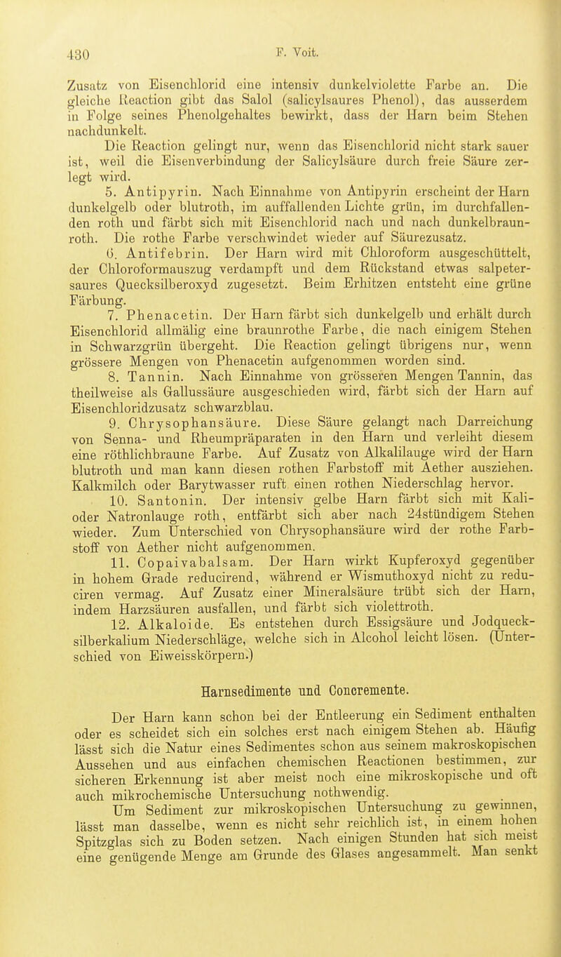 Zusatz von Eisenchlorid eine intensiv dunkelviolette Farbe an. Die gleiche Reaction gibt das Salol (salicylsaures Phenol), das ausserdem in Folge seines Phenolgehaltes bewirkt, dass der Harn beim Stehen nachdunkelt. Die Reaction gelingt nur, wenn das Eisenchlorid nicht stark sauer ist, weil die Eisen Verbindung der Salicylsäure durch freie Säure zer- legt wird. 5. Antipyrin. Nach Einnahme von Antipyrin erscheint der Harn dunkelgelb oder blutroth, im auffallenden Lichte grün, im durchfallen- den roth und färbt sich mit Bisenchlorid nach und nach dunkelbraun- roth. Die rothe Farbe verschwindet wieder auf Säurezusatz. G. Antifebrin. Der Harn wird mit Chloroform ausgeschüttelt, der Chloroformauszug verdampft und dem Rückstand etwas salpeter- saures Quecksilberoxyd zugesetzt. Beim Erhitzen entsteht eine grüne Färbung. 7. Phenacetin. Der Harn färbt sich dunkelgelb und erhält durch Eisenchlorid allraälig eine braunrothe Farbe, die nach einigem Stehen in Schwarzgrün übergeht. Die Reaction gelingt übrigens nur, wenn grössere Mengen von Phenacetin aufgenommen worden sind. 8. Tannin. Nach Einnahme von grösseren Mengen Tannin, das theilweise als Gallussäure ausgeschieden wird, färbt sich der Harn auf Eisen chloridzusatz schwarzblau. 9. Chrysophansäure. Diese Säure gelangt nach Darreichung von Senna- und Rheumpräparaten in den Harn und verleiht diesem eine röthlichbraune Farbe. Auf Zusatz von Alkalilauge wird der Harn blutroth und man kann diesen rothen Farbstoff mit Aether ausziehen. Kalkmilch oder Barytwasser ruft einen rothen Niederschlag hervor. 10. Santonin. Der intensiv gelbe Harn färbt sich mit Kali- oder Natronlauge roth, entfärbt sich aber nach 24stündigem Stehen wieder. Zum Unterschied von Chrysophansäure wird der rothe Farb- stoff von Aether nicht aufgenommen. 11. Copaivabalsam. Der Harn wirkt Kupferoxyd gegenüber in hohem Grade reducirend, während er Wismuthoxyd nicht zu redu- ciren vermag. Auf Zusatz einer Mineralsäure trübt sich der Harn, indem Harzsäuren ausfallen, und färbt sich violettroth. 12. Alkaloide. Es entstehen durch Essigsäure und Jodqueck- silberkalium Niederschläge, welche sich in Alcohol leicht lösen. (Unter- schied von Eiweisskörpern.) Harnsedimente und Concremente. Der Harn kann schon bei der Entleerung ein Sediment enthalten oder es scheidet sich ein solches erst nach einigem Stehen ab. Häufig lässt sich die Natur eines Sedimentes schon aus seinem makroskopischen Aussehen und aus einfachen chemischen Reactionen bestimmen, zur sicheren Erkennung ist aber meist noch eine mikroskopische und oft auch mikrochemische Untersuchung nothwendig. Um Sediment zur mikroskopischen Untersuchung zu gewmnen, lässt man dasselbe, wenn es nicht sehr reichlich ist, in einem hohen Spitzglas sich zu Boden setzen. Nach einigen Stunden hat sich meist eine genügende Menge am Grunde des Glases angesammelt. Man senkt
