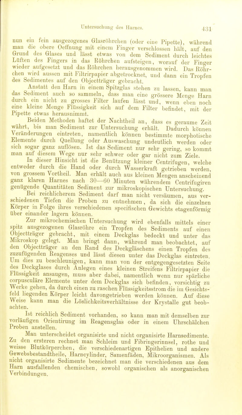 nun eni fem ausgezogenes Glasrölirclien (oder eine Pipette), während man die obere Oeffnung mit einem Finger verschlossen hält, auf den Grund des Glases und lässt etwas von dem Sediment durch leichtes Lüften des Fingers in das Röhrchen aufsteigen, worauf der Fincrer wieder aufgesetzt und das Röhrchen herausgenommen wird. Das Röhr- chen wird aussen mit Filtrirpapier abgetrocknet, und dann ein Tropfen des Sedimentes auf den Objectträger gebracht. Anstatt den Harn in einem Spitzglas stehen zu lassen, kann man das Sediment auch so sammeln, dass man eine grössere Men<re Harn durch ein nicht zu grosses Filter laufen lässt und, wenn eb'en noch eine kleine Menge Flüssigkeit sich auf dem Filter befindet, mit der Pipette etwas herausnimmt. Beiden Methoden haftet der Nachtheil an, dass es geraume Zeit währt, bis man Sediment zur Untersuchung erhält. Dadurch können Veränderungen eintreten, namentlich können bestimmte morphotische Elemente durch Quellung oder Auswaschung undeutlich werden oder sich sogar ganz auflösen. Ist das Sediment nur sehr gering, so kommt man auf diesem Wege nur sehr schwer oder gar nicht zum Ziele. In dieser Hinsicht ist die Benützung kleiner Centrifugen, welche entweder durch die Hand oder durch Wasserkraft getrieben werden, von grossem Vortheil. Man erhält auch aus kleinen Mengen anscheinend ganz klaren Harnes nach 30—60 Minuten währendem Centrifugiren genügende Quantitäten Sediment zur mikroskopischen Untersuchung. Bei reichlicherem Sediment darf man nicht versäumen, aus ver- schiedenen Tiefen die Proben zu entnehmen, da sich die einzelnen Körper m Folge ihres verschiedenen specifischen Gewichts etagenförmio- über einander lagern können. Zur mikrochemischen Untersuchung wird ebenfalls mittels einer spitz ausgezogenen Glasröhre ein Tropfen des Sediments auf einen Objectträger gebracht, mit einem Deckglas bedeckt und unter das Mikroskop gelegt. Man bringt dann, während man beobachtet, auf den Objectträger an den Rand des Deckgläschens einen Tropfen des zuzufügenden Reagenses und lässt diesen unter das Deckglas eintreten. Um dies zu beschleunigen, kann man von der entgegengesetzten Seite des Deckglases durch Anlegen eines kleinen Streifens Filtrirpapier die Flüssigkeit ansaugen, muss aber dabei, namentlich wenn nur spärliche corpusculäre Elemente unter dem Deckglas sich befinden, vorsichtig zu Werke gehen, da durch einen zu raschen Flüssigkeitsstrom die im Gesichts- feld liegenden Körper leicht davongetrieben werden können. Auf diese Weise kann man die Löslichkeitsverhältnisse der Krystalle gut beob- achten. Ist reichlich Sediment vorhanden, so kann man mit demselben zur vorläufigen Orientirung im Reagensglas oder in einem Uhrschälchen Proben anstellen. Man unterscheidet organisirte und nicht organisirte Harnsedimente. Zu den ersteren rechnet man Schleim und Fibringerinnsel, rothe und weisse Blutkörperchen, die verschiedenartigen Epithelien und andere Gewebsbestandtheile, Harncylinder, Samenfäden, Mikroorganismen. Als nicht organisirte Sedimente bezeichnet man die verschiedenen aus dem Harn ausfallenden chemischen, sowohl organischen als anorganischen Verbindungen.
