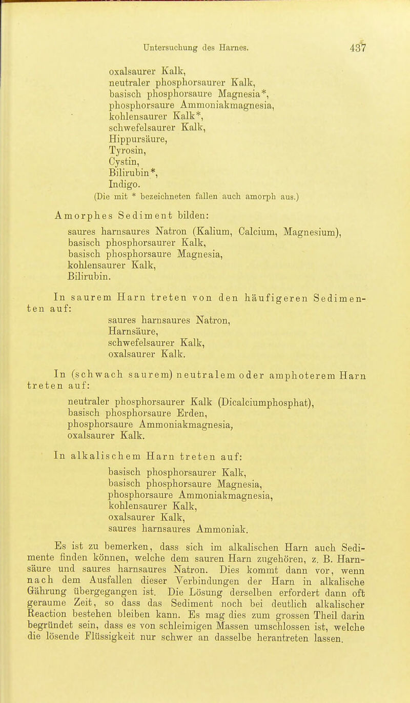 43^ oxalsaurer Kalk, neutraler phosphorsaurer Kalk, basisch phosphorsaure Magnesia*, phosphorsaure Ammoniakmagnesia, kohlensaurer Kalk*, schwefelsaurer Kalk, Hippursäure, Tyrosin, Cystin, Bilirubin *, Indigo. (Die mit * bezeichneten fallen auch amorph aus.) Amorphes Sediment bilden: saures harusaures Natron (Kalium, Calcium, Magnesium), basisch phosphorsaurer Kalk, basisch phosphorsaure Magnesia, kohlensaurer Kalk, Bilirubin. In saurem Harn treten von den häufigeren Sedimen- ten auf: saures harnsaures Natron, Harnsäure, schwefelsaurer Kalk, oxalsaurer Kalk. In (schwach saurem) neutralem oder amphoterem Harn treten auf: neutraler phosphorsaurer Kalk (Dicalciumphosphat), basisch phosphorsaure Erden, phosphorsaure Ammoniakmagnesia, oxalsaurer Kalk. In alkalischem Harn treten auf: basisch phosphorsaurer Kalk, basisch phosphorsaure Magnesia, phosphorsaure Ammoniakmagnesia, kohlensaurer Kalk, oxalsaurer Kalk, saures harnsaures Ammoniak. Es ist zu bemerken, dass sich im alkalischen Harn auch Sedi- mente finden können, welche dem sauren Harn zugehören, z. B. Harn- säure und saures harnsaures Natron. Dies kommt dann vor, wenn nach dem Ausfallen dieser Verbindungen der Harn in alkalische Gährung übergegangen ist. Die Lösung derselben erfordert dann oft geraume Zeit, so dass das Sediment noch bei deutlich alkalischer Reaction bestehen bleiben kann. Es mag dies zum grossen Theil darin begründet sein, dass es von schleimigen Massen umschlossen ist, welche die lösende Flüssigkeit nur schwer an dasselbe herantreten lassen.