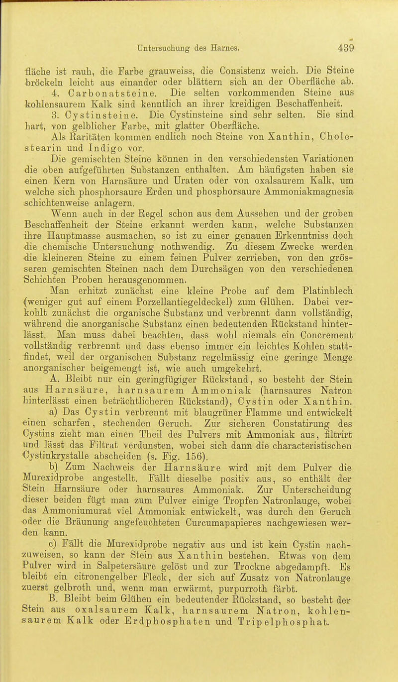 fläche ist rauh, die Farbe grauweiss, die Consistenz weich. Die Steine bröckeln leicht aus einander oder blättern sich an der Oberfläche ab. 4. Carbonatsteine. Die selten vorkommenden Steine aus kohlensaurem Kalk sind kenntlich an ihrer kreidigen Beschaffenheit. 3. Cystinsteine. Die Cystinsteine sind sehr selten. Sie sind hart, von gelblicher Farbe, mit glatter Oberfläche. Als Raritäten kommen endlich noch Steine von Xanthin, Chole- stearin und Indigo vor. Die gemischten Steine können in den verschiedensten Variationen die oben aufgeführten Substanzen enthalten. Am häufigsten haben sie einen Kern von Harnsäure und Uraten oder von oxalsaurem Kalk, um welche sich phosphorsaure Erden und phosphorsaure Ammoniakmagnesia schichtenweise anlagern. Wenn auch in der Regel schon aus dem Aussehen und der groben Beschaffenheit der Steine erkannt werden kann, welche Substanzen ihre Hauptmasse ausmachen, so ist zu einer genauen Erkenntniss doch die chemische Untersuchung nothwendig. Zu diesem Zwecke werden die kleineren Steine zu einem feinen Pulver zerrieben, von den grös- seren gemischten Steinen nach dem Durchsägen von den verschiedenen Schichten Proben herausgenommen. Man erhitzt zunächst eine kleine Probe auf dem Platinblech (weniger gut auf einem Porzellantiegeldeckel) zum Glühen. Dabei ver- kohlt zunächst die organische Substanz und verbrennt dann vollständig, während die anorganische Substanz einen bedeutenden Rückstand hinter- lässt. Man muss dabei beachten, dass wohl niemals ein Concrement vollständig verbrennt und dass ebenso immer ein leichtes Kohlen statt- ^ndet, weil der organischen Substanz regelmässig eine geringe Menge anorganischer beigemengt ist, wie auch umgekehrt. A. Bleibt nur ein geringfügiger Rückstand, so besteht der Stein aus Harnsäure, harnsaurem Ammoniak (liarnsaures Natron hinterlässt einen beträchtlicheren Rückstand), Cystin oder Xanthin. a) Das Oy st in verbrennt mit blaugrüner Flamme und entwickelt einen scharfen, stechenden Geruch. Zur sicheren Constatirung des Cystins zieht man einen Theil des Pulvers mit Ammoniak aus, filtrirt und lässt das Filtrat verdunsten, wobei sich dann die characteristischen Cystinkrystalle abscheiden (s. Fig. 156). b) Zum Na.chweis der Harnsäure wird mit dem Pulver die Murexidprobe angestellt. Fällt dieselbe positiv aus, so enthält der Stein Harnsäure oder harnsaures Ammoniak. Zur Unterscheidung dieser beiden fügt man zum Pulver einige Tropfen Natronlauge, wobei das Ammoniumurat viel Ammoniak entwickelt, was durch den Geruch oder die Bräunung angefeuchteten Curcumapapieres nachgewiesen wer- den kann. c) Fällt die Murexidprobe negativ aus und ist kein Cystin nach- zuweisen, so kann der Stein aus Xanthin bestehen. Etwas von dem Pulver wird in Salpetersäure gelöst und zur Trockne abgedampft. Bs bleibt ein citronengelber Fleck, der sich auf Zusatz von Natronlauge zuerst gelbroth und, wenn man erwärmt, purpurroth färbt. B. Bleibt beim Glühen ein bedeutender Rückstand, so besteht der Stein aus oxalsaurem Kalk, harnsaurem Natron, kohlen- saurem Kalk oder Erdphosphaten und Trip elphosphat.