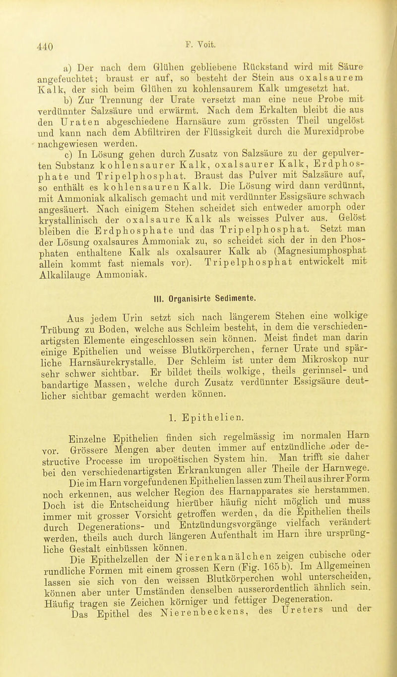 a) Der nach dem Glühen gebliebene Rückstand wird mit Säure angefeuchtet; braust er auf, so besteht der Stein aus oxalsaurem Kalk, der sich beim Glühen zu kohlensaurem Kalk umgesetzt hat. b) Zur Trennung der Urate versetzt man eine neue Probe mit verdünnter Salzsäure und erwärmt. Nach dem Erkalten bleibt die aus den Uraten abgeschiedene Harnsäure zum grössten Theil ungelöst und kann nach dem Abfiltriren der Flüssigkeit durch die Murexidprobe nachgewiesen werden. c) In Lösung gehen durch Zusatz von Salzsäure zu der gepulver- ten Substanz kohlensaurer Kalk, oxalsaurer Kalk, Erdphos- phate und TripelphOSphat. Braust das Pulver mit Salzsäure auf, so enthält es kohlensauren Kalk. Die Lösung wird dann verdünnt, mit Ammoniak alkalisch gemacht und mit verdünnter Essigsäure schwach angesäuert. Nach einigem Stehen scheidet sich entweder amorph oder krystallinisch der oxalsaure Kalk als weisses Pulver aus. Gelöst bleiben die Erdphosphate und das Tripelphosphat. Setzt man der Lösung oxalsaures Ammoniak zu, so scheidet sich der in den Phos- phaten enthaltene Kalk als oxalsaurer Kalk ab (Magnesiumphosphat allein kommt fast niemals vor). Tripelphosphat entwickelt mit Alkalilauge Ammoniak. III. Organisirte Sedimente. Aus jedem Urin setzt sich nach längerem Stehen eine wolkige Trübung zu Boden, welche aus Schleim besteht, in dem die verschieden- artigsten Elemente eingeschlossen sein können. Meist findet man darm einige Epithelien und weisse Blutkörperchen, ferner Urate und spär- liche Harnsäurekrystalle. Der Schleim ist unter dem Miki-oskop nur sehr schwer sichtbar. Er bildet theils wolkige, theils gerinnsei- und bandartige Massen, welche durch Zusatz verdünnter Essigsäure deut- licher sichtbar gemacht werden können. 1. Epithelien. Einzelne Epithelien finden sich regelmässig im normalen Harn vor Grössere Mengen aber deuten immer auf entzündliche oder de- structive Processe im uropoetischen System hin. Man trifft sie daher bei den verschiedenartigsten Erkrankungen aller Theile der Harnwege. Die im Harn vorgefundenen Epithelien lassen zum Theil aus ihrer t orm noch erkennen, aus welcher Region des Harnapparates sie herstammen. Doch ist die Entscheidung hierüber häufig nicht möglich und muss immer mit grosser Vorsicht getroffen werden, da die Epithelien_theüs durch Degenerations- und Entzündungsvorgänge vielfach verändert werden, theils auch durch längeren Aufenthalt im Harn ihre ursprung- liche Gestalt einbüssen können. . Die Epithelzellen der Nierenkanälchen zeigen cubische oder rundliche Formen mit einem grossen Kern (Fig 165 b). Im Allgememen lassen sie sich von den weissen Blutkörperchen wohl unterscheiden, können aber unter Umständen denselben ausserordenthch ähnlich sem. Häufig tragen sie Zeichen körniger und fettiger Degeneration. Das Epithel des Nierenbeckens, des Ureters und der