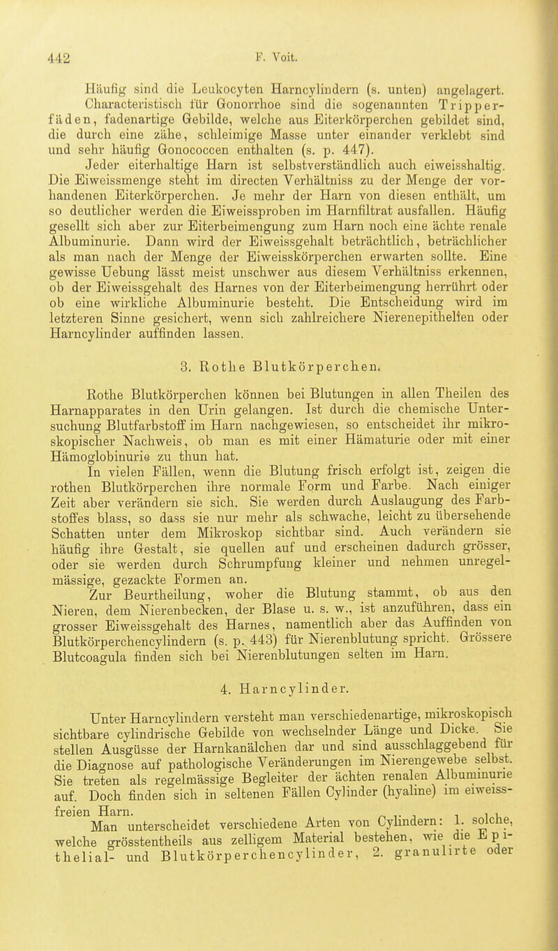 Häufig sind die Leukocyten Harncylindern (s. unten) angelagert. Cliaracteristiscli für Gonorrhoe sind die sogenannten Tripper- fäden, fadenartige Gebilde, welche aus Biterkörperchen gebildet sind, die durch eine zähe, schleimige Masse unter einander verklebt sind und sehr häufig Gonococcen enthalten (s. p. 447). Jeder eiterhaltige Harn ist selbstverständlich auch eiweisshaltig. Die Eiweissmenge steht im directen Verhältniss zu der Menge der vor- handenen Eiterkörperchen. Je mehr der Harn von diesen enthält, um so deutlicher werden die Eiweissproben im Harnfiltrat ausfallen. Häufig gesellt sich aber zur Eiterbeimengung zum Harn noch eine ächte renale Albuminurie. Dann wird der Eiweissgehalt beträchtlich, beträchhcher als man nach der Menge der Eiweisskörperchen erwarten sollte. Eine gewisse Uebung lässt meist unschwer aus diesem Verhältniss erkennen, ob der Eiweissgehalt des Harnes von der Eiterbeimengung herrührt oder ob eine wirkliche Albuminurie besteht. Die Entscheidung wird im letzteren Sinne gesichert, wenn sich zahlreichere Nierenepithelien oder Harncylinder auffinden lassen. 3. Rothe Blutkörperchen. Rothe Blutkörperchen können bei Blutungen in allen Theileu des Harnapparates in den Urin gelangen. Ist durch die chemische Unter- suchung BlutfarbstofiP im Harn nachgewiesen, so entscheidet ihr mikro- skopischer Nachweis, ob man es mit einer Hämaturie oder mit einer Hämoglobinurie zu thun hat. In vielen Fällen, wenn die Blutung frisch erfolgt ist, zeigen die rothen Blutkörperchen ihre normale Form und Farbe. Nach einiger Zeit aber verändern sie sich. Sie werden durch Auslaugung des Farb- stoffes blass, so dass sie nur mehr als schwache, leicht zu übersehende Schatten unter dem Mikroskop sichtbar sind. Auch verändern sie häufig ihre Gestalt, sie quellen auf und erscheinen dadurch grösser, oder sie werden durch Schrumpfung kleiner und nehmen unregel- mässige, gezackte Formen an. Zur ßeurtheilung, woher die Blutung stammt, ob aus den Nieren, dem Nierenbecken, der Blase u. s. w., ist anzuführen, dass ein grosser Eiweissgehalt des Harnes, namentlich aber das Auffinden von Blutkörperchencylindern (s. p. 443) für Nierenblutung spricht. Grössere Blutcoagula finden sich bei Nierenblutungen selten im Harn. 4. Harncylinder. Unter Harncylindern versteht man verschiedenartige, mikroskopisch sichtbare cylindrische Gebilde von wechselnder Länge und Dicke. Sie stellen Ausgüsse der Harnkanälchen dar und sind ausschlaggebend tui- die Diao-nose auf pathologische Veränderungen im Nierengewebe selbst. Sie treten als regelmässige Begleiter der ächten renalen Albuminurie auf. Doch finden sich in seltenen Fällen Cylinder (hyaline) im eiweiss- freien Harn. t i i i i Man unterscheidet verschiedene Arten von Cylindern: 1. soiclie, welche grösstentheils aus zelligem Material bestehen, wie die Epi- thelial- und Blutkörperchencylinder, 2. granulirte oder