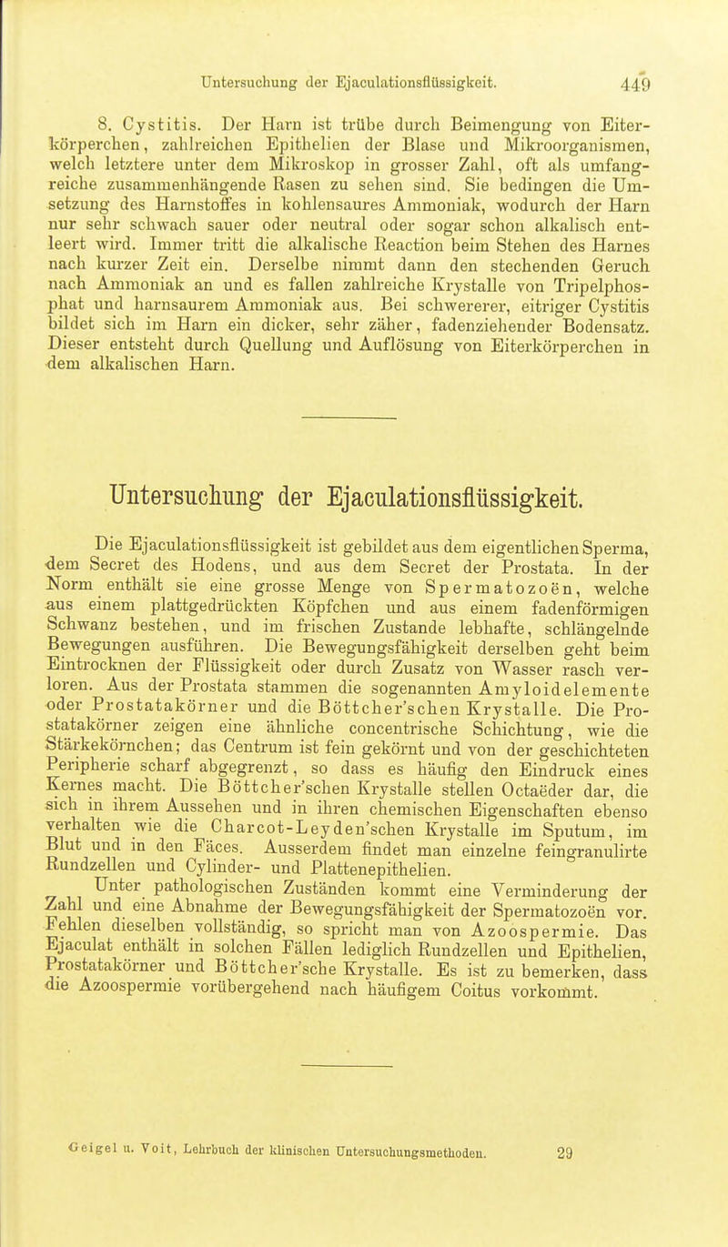 8. Cystitis. Der Harn ist trübe durch Beimengung von Eiter- körperchen, zahlreichen Epithelien der Blase und Mikroorganismen, welch letztere unter dem Mikroskop in grosser Zahl, oft als umfang- reiche zusammenhängende Rasen zu sehen sind. Sie bedingen die Um- setzung des Harnstoffes in kohlensaures Ammoniak, wodurch der Harn nur sehr schwach sauer oder neutral oder sogar schon alkalisch ent- leert wird. Immer tritt die alkalische Reaction beim Stehen des Harnes nach kurzer Zeit ein. Derselbe nimmt dann den stechenden Geruch nach Ammoniak an und es fallen zahlreiche Krystalle von Tripelphos- phat und harnsaurem Ammoniak aus. Bei schwererer, eitriger Cystitis bildet sich im Harn ein dicker, sehr zäher, fadenziehender Bodensatz. Dieser entsteht durch Quellung und Auflösung von Eiterkörperchen in dem alkalischen Harn. Untersuchung der Ejaculationsflüssigkeit. Die Ejaculationsflüssigkeit ist gebildet aus dem eigentlichen Sperma, dem Secret des Hodens, und aus dem Secret der Prostata. In der Norm enthält sie eine grosse Menge von Spermatozoen, welche aus einem plattgedrückten Köpfchen und aus einem fadenförmigen Schwanz bestehen, und im frischen Zustande lebhafte, schlängelnde Bewegungen ausführen. Die Bewegungsfähigkeit derselben geht beim Eintrocknen der Flüssigkeit oder durch Zusatz von Wasser rasch ver- loren. Aus der Prostata stammen die sogenannten Amyloidelemente oder Prostatakörner und die Böttcher'schen Krystalle. Die Pro- statakörner zeigen eine ähnliche concentrische Schichtung, wie die Stärkekörnchen; das Centrum ist fein gekörnt und von der geschichteten Peripherie scharf abgegrenzt, so dass es häufig den Eindruck eines Kernes macht. Die Böttcher'schen Krystalle stellen Octaeder dar, die sich m ihrem Aussehen und in ihren chemischen Eigenschaften ebenso verhalten wie die Charcot-Leyden'schen Krystalle im Sputum, im Blut und in den Päces. Ausserdem findet man einzelne feingranulirte Rundzellen und Cylinder- und Plattenepithelien. Unter pathologischen Zuständen kommt eine Verminderung der Zahl und eine Abnahme der Bewegungsfähigkeit der Spermatozoen vor. Fehlen dieselben vollständig, so spricht man von Azoospermie. Das Ejaculat enthält in solchen Fällen lediglich Rundzellen und Epithelien, Prostatakörner und Böttcher'sche Krystalle. Es ist zu bemerken, dass die Azoospermie vorübergehend nach häufigem Coitus vorkommt. Geigel u. Voit, Lehrbnoi der klinisolien Untersuohungsnietliodeii. 29