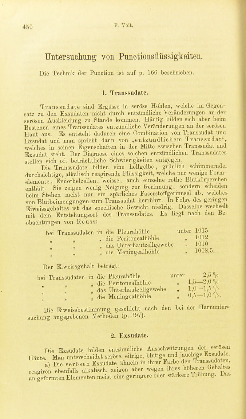 Untersucliiing von PunctionsMssigkeiten. Die Technik der Function ist auf p. 166 beschrieben. 1. Transsudate. Transsudate sind Ergüsse in seröse Höhlen, welche im Gegen- satz zu den Exsudaten' nicht durch entzündliche Veränderungen au der serösen Auskleidung zu Stande kommen. Häufig bilden sich aber beim Bestehen eines Transsudates entzündliche Veränderungen an der serösen Haut aus. Es entsteht dadurch eine Combination von Transsudat und Exsudat und man spricht dann von „entzündlichem Transsudat, welches in seinen Eigenschaften in der Mitte zwischen Transsudat und Exsudat steht. Der Diagnose eines solchen entzündlichen Transsudates stellen sich oft beträchtliche Schwierigkeiten entgegen. Die Transsudate bilden eine hellgelbe, grünhch schimmernde, durchsichtige, alkalisch reagirende Flüssigkeit, welche nur wenige Form- elemente , Endothelzellen, weisse, auch einzelne rothe Blutkörperchen enthält. Sie zeigen wenig Neigung zur Gerinnung, sondern scheiden beim Stehen meist nur ein spärliches Faserstoffgerinnsel ab, welches von Blutbeimengungen zum Transsudat herrührt. In Folge des geringen Eiweissgehaltes ist das specifische Gewicht niedrig. Dasselbe wechselt mit dem Entstehungsort des Transsudates. Es liegt nach den Be- obachtungen von Reuss: bei Transsudaten in die Pleurahöhle unter 1015 ^ , die Peritonealhöhle , 1012 „ das Unterhautzellgewebe „ 1010  . die Meningealhöhle „ 1008,5. Der Eiweissgehalt beträgt: bei Transsudaten in die Pleurahöhle unter 2,5 > „ die Peritonealhöhle « 1,5—2,0 >   „ das Unterhautzellgewebe „ 1,0—1,5 > l „ die Meningealhöhle „ 0,5-1,0 «/o. Die Eiweissbestimmung geschieht nach den bei der Harnunter- suchung angegebenen Methoden (p. 397). 2. Exsudate Die Exsudate bilden entzündliche Ausschwitzungen der sei-ösen Häute. Man unterscheidet seröse, eitrige, blutige und jauchige Exsudate. a) Die serösen Exsudate ähneln in ihrer Farbe den Transsuda en, reagiren ebenfalls alkalisch, zeigen aber wegen ^^^i^.^^f^uS Das an geformten Elementen meist eme germgere oder stärkere Tiubung. Das