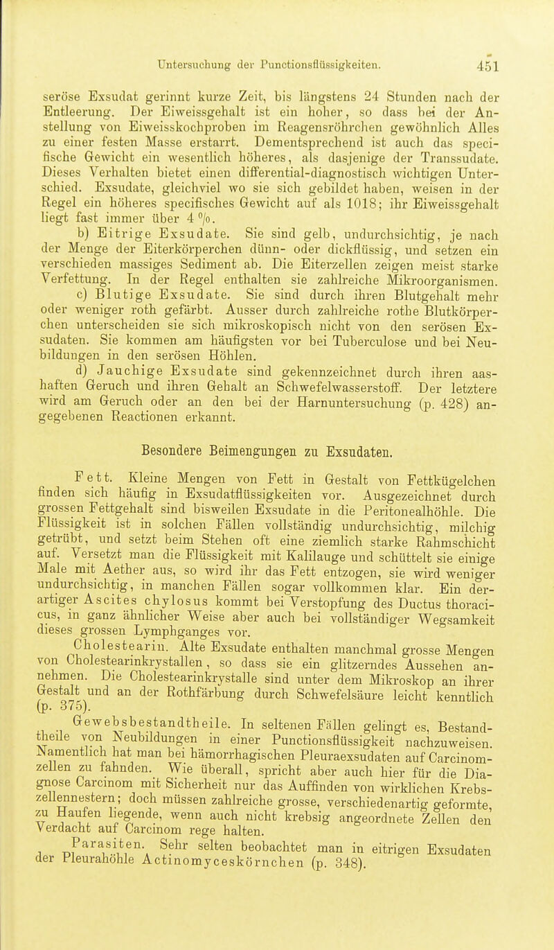seröse Exsudat gerinnt kurze Zeit, bis längstens 24 Stunden nach der Entleerung. Der Eiweissgehalt ist ein hoher, so dass hei der An- stellung von Eiweisskochproben ina Reagensröhrchen gewöhnlich Alles zu einer festen Masse erstarrt. Dementsprechend ist auch das speci- fische Gewicht ein wesentlich höheres, als dasjenige der Transsudate. Dieses Verhalten bietet einen dififerential-diagnostisch wichtigen Unter- schied. Exsudate, gleichviel wo sie sich gebildet haben, weisen in der Regel ein höheres specifisches Gewicht auf als 1018; ihr Eiweissgehalt liegt fast immer über 4 /o. b) Eitrige Exsudate. Sie sind gelb, undurchsichtig, je nach der Menge der Eiterkörperchen dünn- oder dickflüssig, und setzen ein verschieden massiges Sediment ab. Die Eiterzellen zeigen meist starke Verfettung. In der Regel enthalten sie zahlreiche Mikroorganismen. c) Blutige Exsudate. Sie sind durch ihren Blutgehalt mehr oder weniger roth gefärbt. Ausser durch zahlreiche rothe Blutkörper- chen unterscheiden sie sich mikroskopisch nicht von den serösen Ex- sudaten. Sie kommen am häufigsten vor bei Tuberculose und bei Neu- bildungen in den serösen Höhlen. d) Jauchige Exsudate sind gekennzeichnet durch ihren aas- haften Geruch und ihren Gehalt an Schwefelwasserstoff. Der letztere wird am Geruch oder an den bei der Harnuntersuchung (p. 428) an- gegebenen Reactionen erkannt. Besondere Beimengungen zu Exsudaten. Fett. Kleine Mengen von Fett in Gestalt von Fettkügelchen finden sich häufig in Exsudatflüssigkeiten vor. Ausgezeichnet durch grossen Fettgehalt sind bisweilen Exsudate in die Peritonealhöhle. Die Flüssigkeit ist in solchen Fällen vollständig undurchsichtig, milchig getrübt, und setzt beim Stehen oft eine ziemlich starke Rahmschicht auf. Versetzt man die Flüssigkeit mit Kalilauge und schüttelt sie einige Male mit Aether aus, so wird ihr das Fett entzogen, sie wird weniger undurchsichtig, in manchen Fällen sogar vollkommen klar. Ein der- artiger Ascites chylosus kommt bei Verstopfung des Ductus thoraci- cus, m ganz ähnlicher Weise aber auch bei vollständiger Wegsamkeit dieses grossen Lymphganges vor. Cholesteariu. Alte Exsudate enthalten manchmal grosse Mengen von Cholestearinkrystallen, so dass sie ein glitzerndes Aussehen an- nehmen. Die Cholestearinkrystalle sind unter dem Mikroskop an ihrer Gestalt und an der Rothfärbung durch Schwefelsäure leicht kenntlich (p. 375). Gewebsbestandtheile. In seltenen Fällen gelingt es, Bestand- theile von Neubildungen in einer Punctionsflüssigkeit nachzuweisen iNamenthch hat man bei hämorrhagischen Pleuraexsudaten auf Carcinom- zellen zu fahnden. Wie überall, spricht aber auch hier für die Dia- gnose Garcmom mit Sicherheit nur das Auffinden von wirklichen Krebs- zellennestern; doch müssen zahlreiche grosse, verschiedenartig geformte, zu Haufen liegende, wenn auch nicht krebsig angeordnete Zellen den Verdacht auf Carcinom rege halten. 1 ^^^^ beobachtet man in eitrigen Exsudaten der Pleurahöhle Actinomyceskörnchen (p. 348).