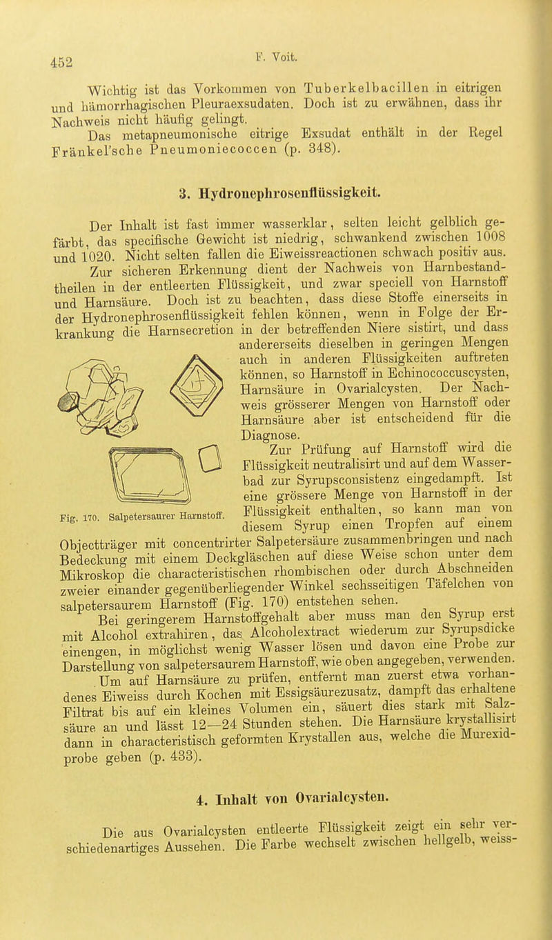 Wichtig ist das Vorkommen von Tuberkelbacillen in eitrigen und hämorrhagischen Pleuraexsudaten. Doch ist zu erwähnen, dass ihr Nachweis nicht häufig gelingt. Das metapneumonische eitrige Exsudat enthält in der Regel Fränkel'sche Pneumoniecoccen (p. 348). 3. Hydrouephrosenflüssigkeit. Der Inhalt ist fast immer wasserklar, selten leicht gelblich ge- färbt, das specifische Gewicht ist niedrig, schwankend zwischen 1008 und 1020. Nicht selten fallen die Eiweissreactionen schwach positiv aus. Zur sicheren Erkennung dient der Nachweis von Harnbestand- theilen in der entleerten Flüssigkeit, und zwar speciell von Harnstoff und Harnsäure. Doch ist zu beachten, dass diese Stoffe einerseits in der Hydrouephrosenflüssigkeit fehlen können, wenn in Folge der Er- krankung die Harnsecretion in der betreffenden Niere sistirt, und dass andererseits dieselben in geringen Mengen auch in anderen Flüssigkeiten auftreten können, so Harnstoff in Bchinococcuscysten, Harnsäure in Ovarialcysten. Der Nach- weis grösserer Mengen von Harnstoff oder Harnsäure aber ist entscheidend für die Diagnose. Zur Prüfung auf Harnstoff wird die Flüssigkeit neutralisirt und auf dem Wasser- bad zur Syrupsconsistenz eingedampft. Ist eine grössere Menge von Harnstoff in der Flüssigkeit enthalten, so kann man von diesem Syrup einen Tropfen auf einem Obiectträger mit concentrirter Salpetersäure zusammenbringen und nach Bedeckung mit einem Deckgläschen auf diese Weise schon unter dem Mikroskop die characteristischen rhombischen oder durch Abschneiden zweier einander gegenüberliegender Winkel sechsseitigen Täfelchen von salpetersaurem Harnstoff (Fig. 170) entstehen sehen. Bei geringerem Harnstoffgehalt aber muss man den byi-up erst mit Alcohol extrahiren, das Alcoholextract wiederum zur Syrupsdicke einengen, in möglichst wenig Wasser lösen und davon eme Probe zur Darstellung von salpetersaurem Harnstoff, wie oben angegeben verwenden. Um auf Harnsäure zu prüfen, entfernt man zuerst etwa vorhan- denes Eiweiss durch Kochen mit Essigsäurezusatz, dampft das erhaltene Fütrat bis auf ein kleines Volumen ein, säuert dies stark mit baiz- säure an und lässt 12-24 Stunden stehen. Die Harnsaure krystallisirt dann in characteristisch geformten ErystaUen aus, welche die Murexid- probe geben (p. 433). Fig. 170. Salpetersaurer Harnstoff. 4. Inhalt von Ovarialcysten. Die aus Ovarialcysten entleerte Flüssigkeit zeigt ein sehr ver- schiedenartiges Aussehen. Die Farbe wechselt zwischen hellgelb, weiss-