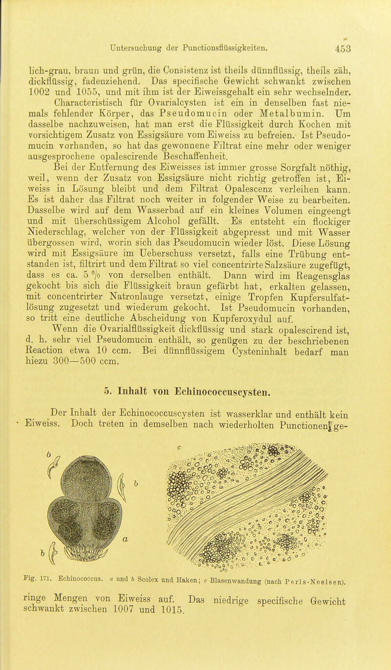 lich-grau, braun und grün, die Consistenz ist theils dünnflüssig, theils zäh, dickflüssig, fadenziehend. Das specifische Gewicht schwankt zwischen 1002 und 1055, und mit ihm ist der Eiweissgehalt ein sehr wechselnder. Characteristisch für Ovarialcysten ist ein in denselben fast nie- mals fehlender Körper, das Pseudomucin oder Metalbumin. Um dasselbe nachzuweisen, hat man erst die Flüssigkeit durch Kochen mit vorsichtigem Zusatz von Essigsäure vom Eiweiss zu befreien. Ist Pseudo- mucin vorhanden, so hat das gewonnene Filtrat eine mehr oder weniger ausgesprochene opalescirende Beschaffenheit. Bei der Entfernung des Eiweisses ist immer grosse Sorgfalt nöthig, weil, wenn der Zusatz von Essigsäure nicht richtig getroffen ist, Ei- weiss in Lösung bleibt und dem Filtrat Opalescenz verleihen kann. Es ist daher das Filtrat noch weiter in folgender Weise zu bearbeiten. Dasselbe wird auf dem Wasserbad auf ein kleines Volumen eingeengt und mit überschüssigem Alcohol gefällt. Es entsteht ein flockiger Niederschlag, welcher von der Flüssigkeit abgepresst und mit Wasser Übergossen wird, worin sich das Pseudomucin wieder löst. Diese Lösung wird mit Essigsäure im üeberschuss versetzt, falls eine Trübung ent- standen ist, filtrirt und dem Filtrat so viel concentrirte Salzsäure zugefügt, dass es ca. 5 /o von derselben enthält. Dann wird im Reagensglas gekocht bis sich die Flüssigkeit braun gefärbt hat, erkalten gelassen, mit concentrirter Natronlauge versetzt, einige Tropfen Kupfersulfat- lösung zugesetzt und wiederum gekocht. Ist Pseudomucin vorhanden, so tritt eine deutliche Abscheidung von Kupferoxydul auf. Wenn die Ovarialflüssigkeit dickflüssig und stark opalescirend ist, d. h. sehr viel Pseudomucin enthält, so genügen zu der beschriebenen Reaction etwa 10 ccm. Bei dünnflüssigem Cysteninhalt bedarf man hiezu 300—500 ccm. 5. Inhalt Ton Echinococciiscysten. Der Inhalt der Echinococcuscysten ist wasserklar und enthält kein Eiweiss. Doch treten in demselben nach wiederholten Functionen! ge- Fig. 171. Echinococcus, a und b Scolex und Haken; c Blasenwandung (nach Perls-Neelsen). ringe Mengen von Eiweiss auf. Das niedrige specifische Gewicht schwankt zwischen 1007 und 1015.