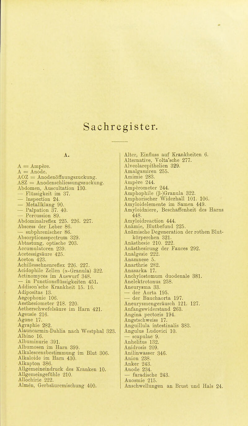 Sachregister. A. A = Ampere. A = Anode. AOZ = Anodenöfifnungszuckung. ASZ = Anodenschliesaungszuckung. Abdomen, Auscultation 130. — Flüssigkeit im 37. — Inspection 24. — Metallklang 90. — Palpation 37. 40. — Percussion 89. Abdominalreflex 225. 226. 227. Abscess der Leber 86. — subphreniscber 86. Absorptionsspectrum 829. Abtastung, optische 203. Accumulatoren 239. Acetessigsäure 425. Aceton 423. Achillesselinenreflex 226. 227. Acidophile Zellen (a-Granula) 322. Actinomyces im Auswurf 348. — in Punctionsflüssigkeiten 451. Addison'sche Krankheit 15. 16. Adipositas 13. Aegophonie 106. Aesthesiometer 218. 220. Aetherschwefelsäure im Harn 421. Ageusie 216. Agone 17. Agraphie 282. Alauncarmin-Dahlia nach Westphal 323. Albino 16. Albuminurie 391. Albumosen im Harn 399. Alkalescenzbestimmung im Blut 306. Alkaloide im Harn 430. Alkapton 386. Allgemeineindruck des Kranken 10. Allgemeingefühle 210. Allochirie 222. Almen, Gerbsäuremischung 400. Alter, Einfluss auf Krankheiten 6. Alternative, Volta'sche 277. Alveolarepithelien 329. Amalgamiren 255. Amimie 283. Ampere 244. Amperometer 244. Amphophile (ß-)Granula 322. Amphorischer Widerhall 101. 106. Amyloidelemente im Samen 449. Amyloidniere, Beschaffenheit des Harns 448. Amyloidreaction 444. Anämie, Blutbefund 225. Anämische Degeneration der rothen Blut- körperchen 321. Anästhesie 210. 222. Anästhesirung der Fauces 292. Analgesie 222. Anamnese 5. Anarthrie 282. Anasarka 17. Anchylostomum duodenale 381. Anelektrotonus 258. Aneurysma 33. — der Aorta 195. — der Bauchaorta 197. Aneurysmengeräusch 121. 127. Anfangswiderstand 263. Angina pectoris 194. Angstschweiss 17. Anguillula intestinalis 388. Angulus Ludovici 10. — scapulae 9. Anhelitus 132. Anidrosis 209. Anilinwasser 846. Anion 238. Anker 243. Anode 234. — faradische 243. Anosmie 215. Anschwellungen an Brust und Hals 24.