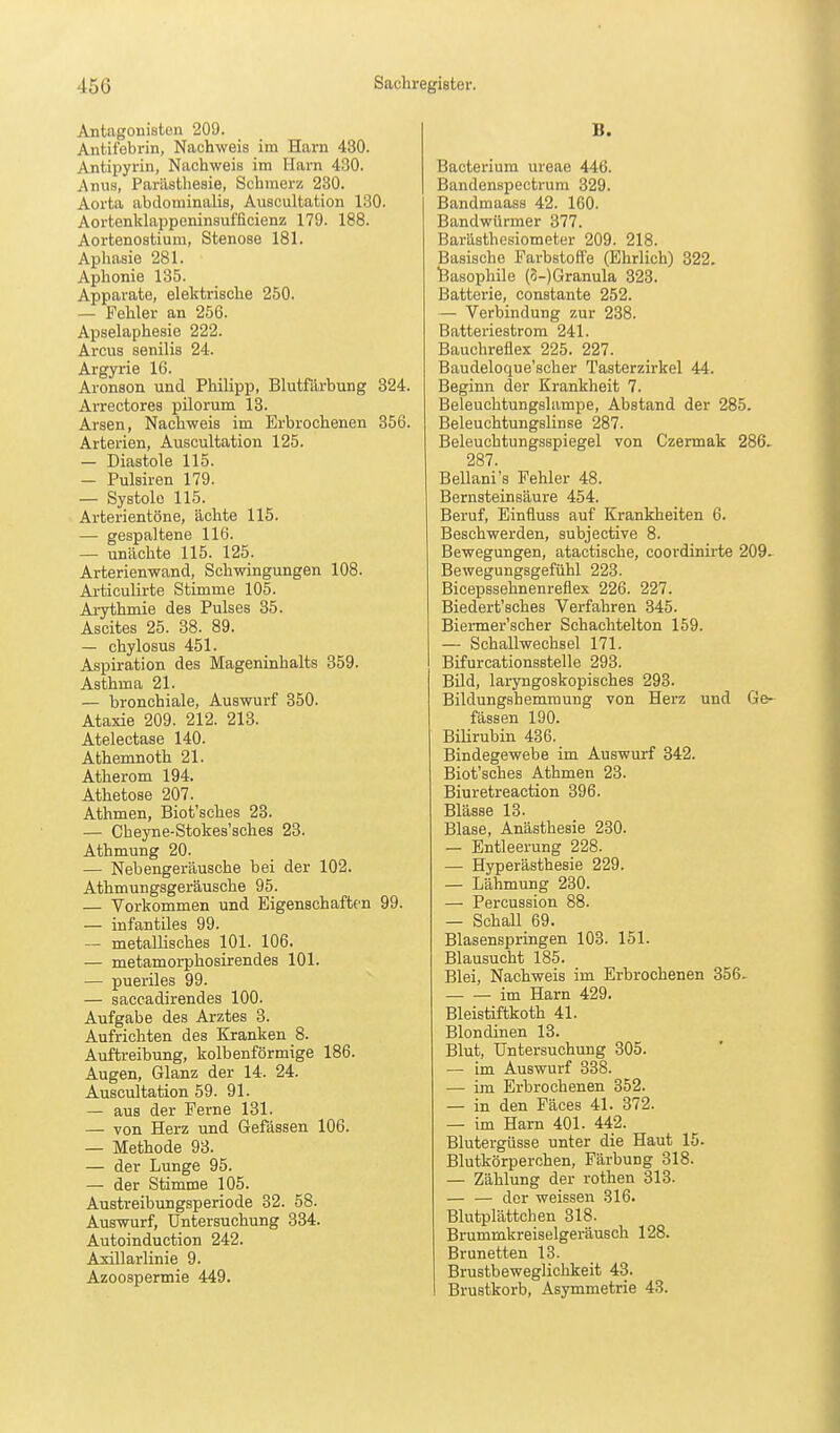 Antagonisten 209. Antifebrin, Nachweis im Harn 430. Antipyrin, Nachweis im Harn 430. Anus, Parästhesie, Schmerz 230. Aorta abdominalis, Auscultation 130. Aortenklappeninsufficienz 179. 188. Aortenostium, Stenose 181. Aphasie 281. Aphonie 135. Apparate, elektrische 250. — Fehler an 256. Apselaphesie 222. Arcus senilis 24. Argyrie 16. Aronson und Philipp, Blutfärbung 324. Arrectores pilorum 13. Arsen, Nachweis im Erbrochenen 356. Arterien, Auscultation 125. — Diastole 115. — Pulsiren 179. — Systole 115. Arterientöne, ächte 115. — gespaltene 116. — unächte 115. 125. Arterienwand, Schwingungen 108. Articulirte Stimme 105. Ai-ythmie des Pulses 35. Ascites 25. 38. 89. — chylosus 451. Aspiration des Mageninhalts 359. Asthma 21. — bronchiale, Auswurf 350. Ataxie 209. 212. 213. Atelectase 140. Athemnoth 21. Atherom 194. Athetose 207. Athmen, Biot'sches 23. — Cheyne-Stokes'sches 23. Athmung 20. — Nebengeräusche bei der 102. Athmungsgeräusche 95. — Vorkommen und Eigenschaften 99. — infantiles 99. — metallisches 101. 106. — metamorphosirendes 101. — pueriles 99. — saccadirendes 100. Aufgabe des Arztes 3. Aufrichten des Kranken 8. Auftreibung, kolbenförmige 186. Augen, Glanz der 14. 24. Auscultation 59. 91. — aus der Perne 131. — von Herz und Gefässen 106. — Methode 93. — der Lunge 95. — der Stimme 105. Austreibungsperiode 32. 58. Auswurf, Untersuchung 334. Autoinduction 242. Axillarlinie 9. Azoospermie 449. B. Bacterium ureae 446. Bandenspectrum 329. Bandmaass 42. 160. Bandwürmer 377. Bar'asthesiometer 209. 218. Basische Farbstoffe (Ehrlich) 322. 'Basophile (5-)Granula 323. Batterie, constante 252. — Verbindung zur 238. Batteriestrom 241. Bauchreflex 225. 227. Baudeloque'scher Tasterzirkel 44. Beginn der Krankheit 7. Beleuchtungslampe, Abstand der 285. Beleuchtungslinse 287. Beleuchtungsspiegel von Czermak 286- 287. Bellani's Fehler 48. Bernsteinsäure 454. Beruf, Einfluss auf Krankheiten 6. Beschwerden, subjective 8. Bewegungen, atactische, coordinirte 209. Bewegungsgefühl 223. Bicepssehnenreflex 226. 227. Biedert'sches Verfahren 345. Biermer'scher Schachtelton 159. — Schallwechsel 171. Bifurcationsstelle 293. Bild, laryngoskopisches 293. Biklungshemmung von Herz und Ge- fässen 190. Bilirubin 436. Bindegewebe im Auswurf 342. Biot'sches Athmen 23. Biuretreaction 396. Blässe 13. Blase, Anästhesie 230. — Entleerung 228. — Hyperästhesie 229. — Lähmung 230. — Percussion 88. — Schall 69. Blasenspringen 103. 151. Blausucht 185. Blei, Nachweis im Erbrochenen 356. im Harn 429. Bleistiftkoth 41. Blondinen 13. Blut, Untersuchung 305. — im Auswurf 338. — im Erbrochenen 352. — in den Fäces 41. 372. — im Harn 401. 442. Blutergüsse unter die Haut 15. Blutkörperchen, Färbung 318. — Zählung der rothen 313. — — der weissen 316. Blutplättchen 318. Brummkreiselgeräusch 128. Brünetten 13. Brustbeweglichkeit 43. Brustkorb, Asymmetrie 43.