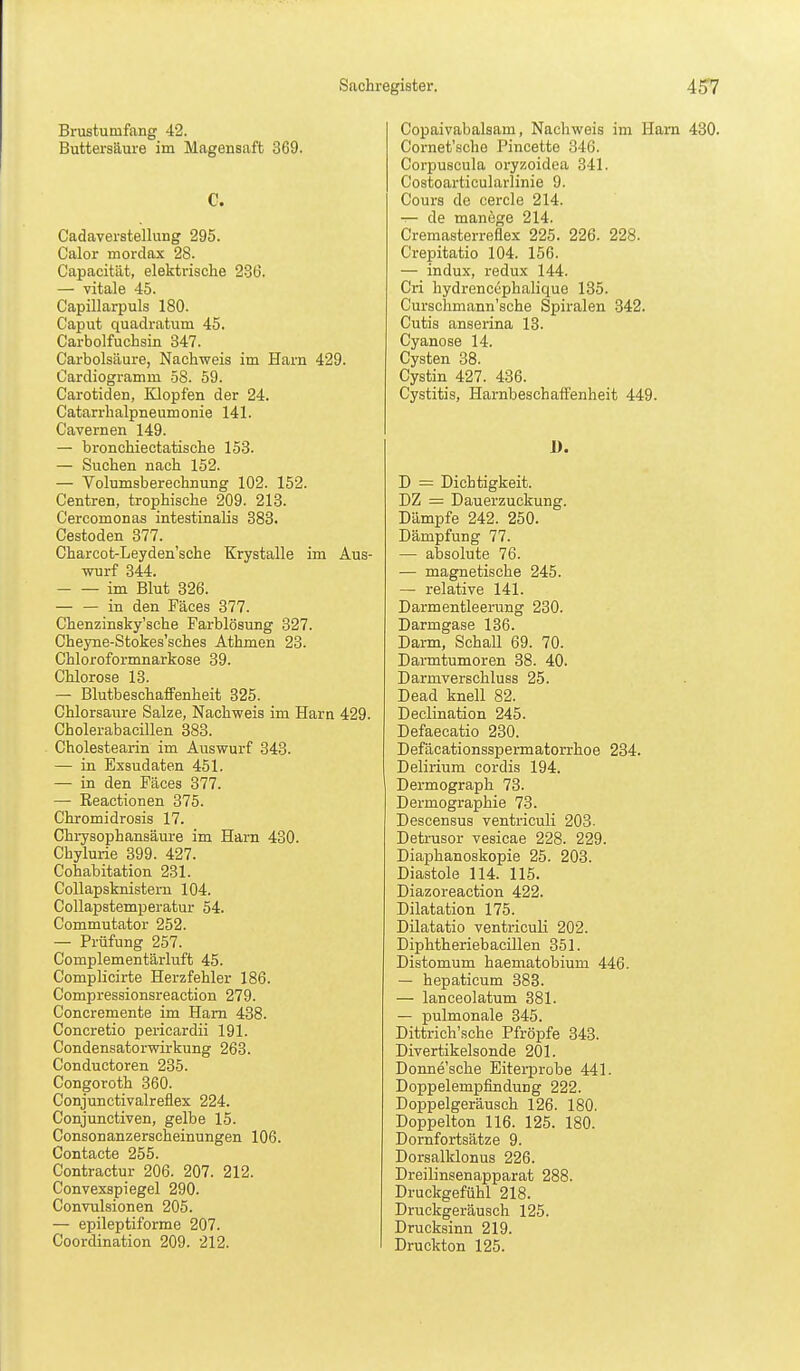 Brustumfang 42. Buttersaure im Magensaft 369. C. Cadaverstellung 295. Calor mordax 28. Capacität, elektrische 236. — vitale 45. Capillarpuls 180. Caput quadratum 45. Carbolfuchsin 847. Carbolsäure, Nachweis im Harn 429. Cardiogramm 58. 59. Carotiden, Klopfen der 24. Catarrhalpneumonie 141. Cavernen 149. — bronchiectatische 153. — Suchen nach 152. — Volumsberechnung 102. 152. Centren, trophische 209. 213. Cercomonas intestinalis 383. Cestoden 377. Charcot-Leyden'sche Krystalle im Aus- wurf 344. im Blut 326. in den Päces 377. Chenzinsky'sche Farblösung 327. Cheyne-Stokes'sches Athmen 23. Chloroformnarkose 39. Chlorose 13. — BlutbeschafFenheit 325. Chlorsaure Salze, Nachweis im Harn 429. Cholerabacillen 383. Cholestearin im Auswurf 343. — in Exsudaten 451. — in den Fäces 377. — Keactionen 375. Chromidrosis 17. Chrysophansäure im Harn 430. Chylurie 399. 427. Cohabitation 231. CoUapsknistern 104. Collapstemperatur 54. Commutator 252. — Prüfung 257. Complementärluft 45. Complicirte Herzfehler 186. Compressionsreaction 279. Concremente im Harn 438. Concretio pericardii 191. Condensatorwirkung 263. Conductoren 235. Congoroth 360. Conjunctivalreflex 224. Conjunctiven, gelbe 15. Consonanzerscheinungen 106. Contacte 255. Contractur 206. 207. 212. Convexspiegel 290. Convulsionen 205. — epileptiforme 207. Coordination 209. 212. Copaivabalsam, Nachweis im Harn 430. Cornet'sche Pincette 346. Corpuscula oryzoidea 341. Costoarticularlinie 9. Cours de cercle 214. ^ de manege 214. Cremasterreflex 225. 226. 228. Crepitatio 104. 156. — indux, redux 144. Cri hydrenccphalique 135. Curschmann'sche Spiralen 342. Cutis anserina 13. Cyanose 14. Cysten 38. Cystin 427. 436. Cystitis, Harnbeschaffenheit 449. D = Dichtigkeit. DZ = Dauerzuckung. Dämpfe 242. 250. Dämpfung 77. — absolute 76. — magnetische 245. — relative 141. Darmentleerung 230. Darmgase 136. Darm, Schall 69. 70. Darmtumoren 38. 40. Darmverschluss 25. Dead knell 82. Declination 245. Defaecatio 230. Defäcationsspermatorrhoe 234. Delirium cordis 194. Dermograph 73. Dermographie 73. Descensus ventriculi 203. Detrusor vesicae 228. 229. Diaphanoskopie 25. 203. Diastole 114. 115. Diazoreaction 422. Dilatation 175. Dilatatio ventriculi 202. Diphtheriebacillen 351. Distomum haematobium 446. — hepaticum 383. — larceolatum 381. — pulmonale 345. Dittrich'sche Pfropfe 343. Divertikelsonde 201. Donne'sche Eiterprobe 441. DoppelempfinduDg 222. Doppelgeräusch 126. 180. Doppelton 116. 125. 180. Dornfortsätze 9. Dorsalklonus 226. Dreilinsenapparat 288. Druckgefühl 218. Druckgeräusch 125. Drucksinn 219. Druckton 125.