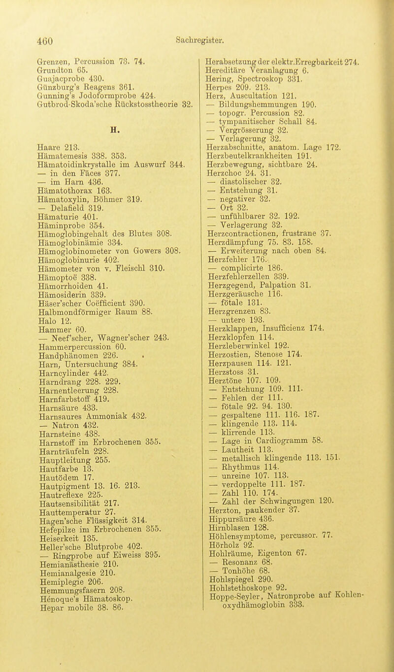 Grenzen, Percussion 73. 74. Grundton 65. Guajacprobe 430. Günzburg's Reagens 861. Gunning's Jocloformprobe 424. Gutbrod-Skoda'sclie Rückstosstheorie 32. H. Haare 218. Hämatemesis 888. 353. Hämatoidinkrystalle im Auswurf 344. — in den Fäces 377. — im Harn 436. Hämatothorax 163. HämatoxyUn, Böhmer 819. — Delafield 319. Hämaturie 401. Häminprobe 354. Hämoglobingehalt des Blutes 308. Hämoglobinämie 334. Hämoglobinometer von Gowers 308. Hämoglobinurie 402. Hämometer von v. Pleischl 310. Hämoptoe 338. Hämorrhoiden 41. Hämosiderin 339. Häser'scher Coefficient 390. Halbmondförmiger Raum 88. Halo 12. Hammer 60. — Neef'scher, Wagner'scher 243. Hammerpercussion 60. Handphänomen 226. Harn, Untersuchung 384. Harncylinder 442. Harndrang 228. 229. Harnentleerung 228. Harnfarbstoff 419. Harnsäure 433. Harnsaures Ammoniak 432. — Natron 432. Harnsteine 438. Harnstoff im Erbrochenen 355. Harnträufeln 228. Hauptleitung 255. Hautfarbe 18. Hautödem 17. Hautpigment 13. 16. 213. Hautreflexe 225. Hautsensibilität 217. Hauttemperatur 27. Hagen'sche Flüssigkeit 814. Hefepilze im Erbrochenen 355. Heiserkeit 185. Heller'sche Blutprobe 402. — Ringprobe auf Eiweiss 395. Hemianästhesie 210. Hemianalgesie 210. Hemiplegie 206. Hemmungsfasern 208. Henoque's Hämatoskop. Hepar mobile 38. 86. Herabsetzung der elektr.Erregbarkeit 274. Hereditäre Veranlagung 6. Hering, Spectroskop 331. Herpes 209. 213. Herz, Auscultation 121. — Bildungshemmungen 190. — topogr. Percussion 82. — tympanitischer Schall 84. — Vergrösserung 32. — Verlagerung 32. Herzabschnitte, anatom. Lage 172. Herzbeutelkrankheiten 191. Herzbewegung, sichtbare 24. Herzchoc 24. 31. — diastolischer 32. — Entstehung 31. — negativer 32. — Ort 32. — unfülilbarer 82. 192. — Verlagerung 32. Herzcontractionen, frustrane 37. Herzdämpfung 75. 83. 158. — Erweiterung nach oben 84. Herzfehler 176. — complicirte 186. Herzfehlerzellen 339. Herzgegend, Palpation 31. Herzgeräusche 116. — fötale 131. Herzgrenzen 83. — untere 193. Herzklappen, Insufficienz 174. Herzklopfen 114. Herzleberwinkel 192. Herzostien, Stenose 174. Herzpausen 114. 121. Herzstoss 31. Herztöne 107. 109. — Entstehung 109. III- — Fehlen der III. — fötale 92. 94. 130. — gespaltene III. 116. 187. — klingende 113. 114. — klirrende 113. — Lage in Cardiogramm 58. — Lautheit 113. — metallisch kUngende 113. 151. — Rhythmus 114. — unreine 107. 113. — verdoppelte III. 187. — Zahl 110. 174. — Zahl der Schwingungen 120. Herzton, paukender 37. Hippursäure 436. Hirnblasen 128. Höhlensymptome, percussor. 77. Hörholz 92. Hohlräume, Eigenton 67. — Resonanz 68. — Tonhöhe 68. Hohlspiegel 290. Hohlstethoskope 92. Hoppe-Seyler, Natronprobe auf Kohlen- oxydhämoglobin 333.