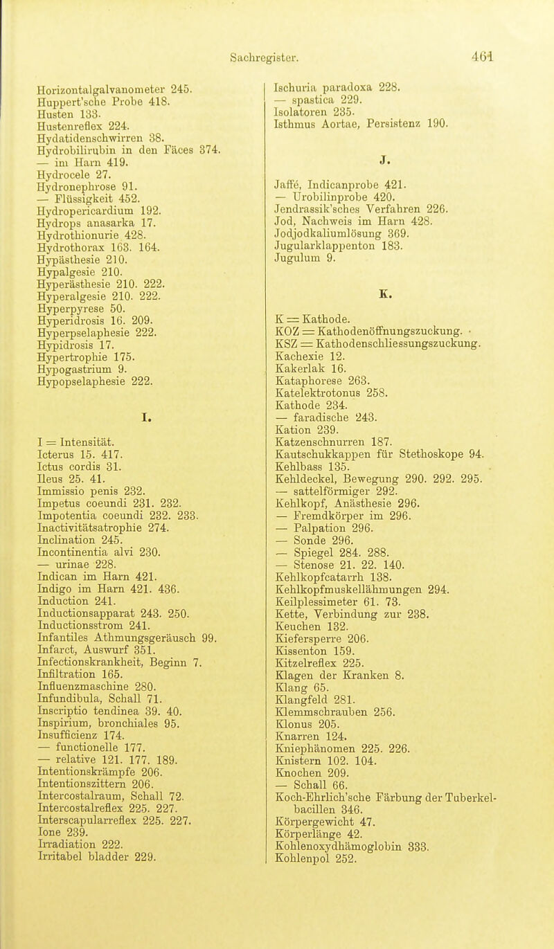Horizontalgalvanonieter 245. Huppert'sche Probe 418. Husten 133- Hustenreflex 224. Hydatidenschwirren 38. Hydrobilirubin in den Fäces 374, — im Harn 419. Hydi-ocele 27. Hydronephrose 91. — Flüssigkeit 452. Hydropericardium 192. Hydrops anasarka 17. Hydrothionurie 428. Hydrothorax 163. 164. Hypästliesie 210. Hypalgesie 210. Hyperästhesie 210. 222. Hyperalgesie 210. 222. Hyperpyrese 50. Hyperidrosis 16. 209. Hyperpselaphesie 222. Hypidrosis 17. Hypertrophie 175. Hypogastrium 9. Hypopselaphesie 222. I. I = Intensität. Icterus 15. 417. Ictus cordis 31. Heus 25. 41. Immissio penis 232. Impetus coeundi 231. 232. Impotentia coeundi 232. 233. Inactivitätsatrophie 274. IncUnation 245. Incontinentia alvi 230. — urinae 228. Indican im Harn 421. Indigo im Harn 421. 436. Induction 241. Inductionsapparat 243. 250. Inductionsstrom 241. Infantiles Athmungsgeräusch 99. Infarct, Auswurf 351. Infectionskrankheit, Beginn 7. Infiltration 165. Influenzmaschine 280. Infundibula, Schall 71. Inscriptio tendinea 39. 40. Inspirium, bronchiales 95. Insufficienz 174. — functionelle 177. — relative 121. 177. 189. Intentionskrämpfe 206. Intentionszittem 206. Intercostalraum, Schall 72. Intercostalreflex 225. 227. Interscapularreflex 225. 227. Jone 239. Irradiation 222. Irritabel bladder 229. lachuiia paradoxa 228. — .spastica 229. Isolatoren 235. Isthmus Aortae, Persistenz 190. J. Jaife, Indicanprobe 421. — Urobilinijrobe 420. Jendrassik'sches Verfahren 226. Jod, Nachweis im Harn 428. Jodjodkaliumlösung 369. Jugularklappenton 183. Jugulum 9. E. K = Kathode. KOZ = Kathodenöffnungszuckung. • KSZ = Kathodenschliessungszuckung. Kachexie 12. Kakerlak 16. Kataphorese 263. Katelektrotonus 258. Kathode 234. — faradische 243. Kation 239. Katzenschnurren 187. Kautschukkappen für Stethoskope 94. Kehlbass 135. Kehldeckel, Bewegung 290. 292. 295. — sattelförmiger 292. Kehlkopf, Anästhesie 296. — Fremdkörper im 296. — Palpation 296. — Sonde 296. — Spiegel 284. 288. — Stenose 21. 22. 140. Kehlkopfcatarrh 138. Kehlkopfmuskellähmungen 294. Keilplessimeter 61. 73. Kette, Verbindung zur 238. Keuchen 132. Kiefersperre 206. Kissenton 159. Kitzelreflex 225. Klagen der Kranken 8. Klang 65. Klangfeld 281. Klemmschrauben 256. Klonus 205. Knarren 124. Kniephänomen 225. 226. Knistern 102. 104. Knochen 209. — Schall 66. Koch-Ehrlich'sche Färbung der Tuberkel- bacillen 346. Körpergewicht 47. Körperlänge 42. Kohlenoxydhämoglobin 333. Kohlenpol 252.
