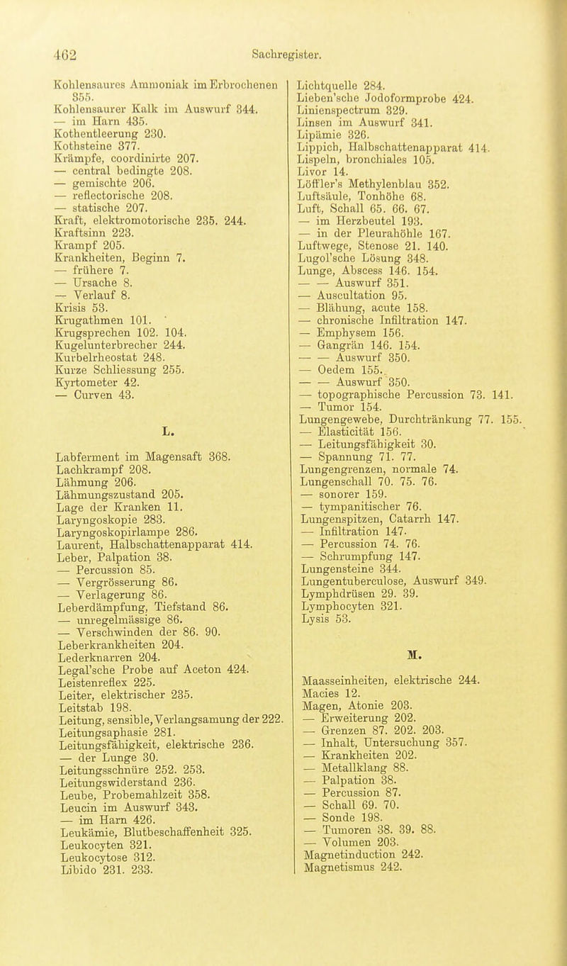 Kohlensaures Ammoniak im Erbrochenen S55. Kohlensaurer Kalk im Auswurf 344. — im Harn 435. Kothentleerung 230. Kothsteine 377. Krämpfe, coordinirte 207. — central bedingte 208. — gemischte 206. — reflectorische 208. — statische 207. Kraft, elektromotorische 235, 244. Kraftsinn 223. Krampf 205. Krankheiten, Beginn 7. — frühere 7. — Ursache 8. — Verlauf 8. Krisis 53. Krugathmen 101. Krugsprechen 102. 104. Kugelunterbrecher 244. Kurbelrheostat 248. Kurze Schliessung 255. Kyrtometer 42. — Curven 43. L. Labferment im Magensaft 368. Lachkrampf 208. Lähmung 206. Lähmungszustand 205. Lage der Kranken 11. Laryngoskopie 283. Laryngoskopirlampe 286. Laurent, Halbschattenapparat 414. Leber, Palpation 38. — Percussion 85. — Vergrösserung 86. — Verlagerung 86. Leberdämpfung, Tiefstand 86. — um-egelmässige 86. — Verschwinden der 86. 90. Leberkrankheiten 204. Lederknarren 204. Legal'sche Probe auf Aceton 424. Leistenreflex 225. Leiter, elektrischer 235. Leitstab 198. Leitung, sensible, Verlangsamung der 222. LeituDgsaphasie 281. Leitungsfähigkeit, elektrische 236. — der Lunge 30. Leitungsschnüre 252. 253. Leitungswiderstand 236. Leube, Probemahlzeit 358. Leucin im Auswurf 343. — im Harn 426. Leukämie, Blutbeschaffenheit 325. Leukocyten 321. Leukocytose 312. Libido 231. 233. Lichtquelle 284. Lieben'sche Jodoformprobe 424. Linienspectrum 329. Linsen im Auswurf 341. Lipämie 326. Lippich, Halbschattenapparat 414. Lispeln, bronchiales 105. Livor 14. Löffler's Methylenblau 352. Luftsäule, Tonhöhe 68. Luft, Schall 65. 66. 67. — im Herzbeutel 193. — in der Pleurahöhle 167. Luftwege, Stenose 21. 140. Lugol'sche Lösung 348. Lunge, Abscess 146. 154. — — Auswurf 351. — Auscultation 95. — Blähung, acute 158. — chronische Infiltration 147. — Emphysem 156. — Gangrän 146. 154. •— — Auswurf 350. — Oedem 155.. — — Auswurf 350. — topographische Percussion 73. 141. — Tumor 154. Lungengewebe, Durchtränkung 77. 155 — Elasticität 156. — Leitungsfähigkeit 30. — Spannung 71. 77. Lungengrenzen, normale 74. Lungenschall 70. 75. 76. — sonorer 159. — tympanitischer 76. Lungenspitzen, Catarrh 147. — Infiltration 147. — Percussion 74. 76. — Schrumpfung 147. Lungensteine 344. Lungentuberculose, Auswurf 849. Lymphdrüsen 29. 39. Lymphocyten 321. Lysis 53. Maasseinheiten, elektrische 244. Macies 12. Magen, Atonie 203. — Erweiterung 202. — Grenzen 87. 202. 203. — Inhalt, Untersuchung 357. — Krankheiten 202. — Metallklang 88. — Palpation 38. — Percussion 87. — Schall 69. 70. — Sonde 198. — Tumoren 38. 39. 88. — Volumen 203. Magnetinduction 242. Magnetismus 242.