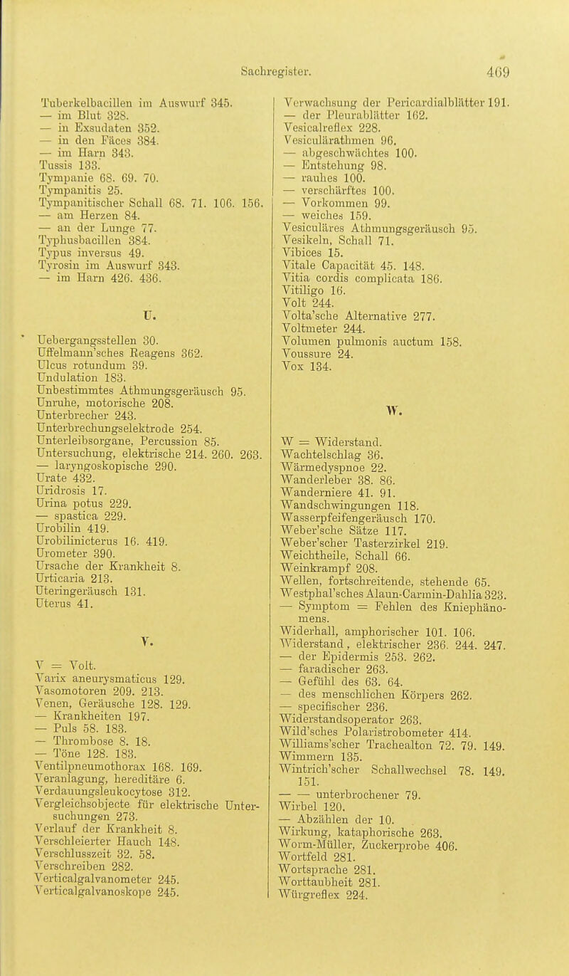 Tubei-kelbacillen im Auswurf 345. — im Blut 328. — in Exsudaten 352. — in den Fäces 384. — im Harn 343. Tussis 133.' Tympanie 68. 69. 70. Tjmpanitis 25. Tympanitiscber Schall 68. 71. 106. 156. — am Herzen 84. — an der Lunge 77. Typhusbacillen 384. Tj'pus inversus 49. Tyrosin im Auswurf 343. — im Harn 426. 436. ü. Uebergangsstellen 30. Uffelmann'sches Reagens 362. Ulcus rotundum 39. Undulation 183. Unbestimmtes Athmungsgeräusch 95. Unruhe, motorische 208. Unterbrecher 243. Unterbrechungselektrode 254. Unterleibsorgane, Percussion 85. Untersuchung, elektrische 214. 260. 263. — laryngoskopische 290. Urate 432. Uridrosis 17. Urina potus 229. — spastica 229. Urobilin 419. Urobilinicterus 16. 419. Urometer 390. Ursache der Krankheit 8. Urticaria 213. Uteringeräusch 131. Uterus 41. V. V = Volt. Varix aneurysmaticus 129. Vasomotoren 209. 213. Venen, Geräusche 128. 129. — Krankheiten 197. — Puls 58. 183. — Thrombose 8. 18. — Töne 128. 183. Ventilpneumothorax 168. 169. Veranlagung, hereditäre 6. Verdauungsleukocytose 312. Vergleichsobjecte für elektrische Unter- suchungen 273. Verlauf der Krankheit 8. Verschleierter Hauch 14S. Verschlusszeit 32. 58. Verschreiben 282. Verticalgalvanometer 245. Verticalgalvanoskope 245. Verwachsung der Pericardialblätter 191. — der Pleurablätter 162. Vesicalreflcx 228. Vesiculärathmen 96. — abgeschwächtes 100- — Entstehung 98. — rauhes 100. — verschärftes 100, — Vorkommen 99. — weiches 159. Vesiculäres Athmungsgeräusch 95. Vesikeln, Schall 71. Vibices 15. Vitale Capacität 45. 148. Vitia cordis complicata 186. Vitiligo 16. Volt 244. Volta'sche Alternative 277. Voltmeter 244. Volumen pulnionis auctum 158. Voussure 24. Vox 134. W. W = Widerstand. Wachtelschlag 36. WärmedysjDnoe 22. Wanderleber 38. 86. Wanderniere 41. 91. Wandschwingungen 118. Wasserpfeifengeräusch 170. Weber'sche Sätze 117. Weber'scher Tasterzirkel 219. Weichtheile, Schall 66. Weinkrampf 208. Wellen, fortschreitende, stehende 65. Westphal'sches Alaun-Carmin-Dahlia 323. — Symptom = Fehlen des Kniephäno- mens. Widerhall, aniphorischer 101. 106. Widerstand , elektrischer 236. 244. 247. — der Epidermis 253. 262. — faradischer 263. — Gefühl des 63. 64. — des menschlichen Körpers 262. — .specifischer 236. Widerstandsoperator 263. Wild'sches Polaristrobometer 414. Williams'scher Trachealton 72. 79. 149. Wimmern 135. Wintrich'scher Schallwechsel 78. 149 151. unterbrochener 79. Wirbel 120. — Abzählen der 10. Wirkung, kataphorische 263. Worm-Müller, Zuckerprobe 406. Wortfeld 281. Wortsprache 281. Worttaubheit 281. Würgreflex 224.