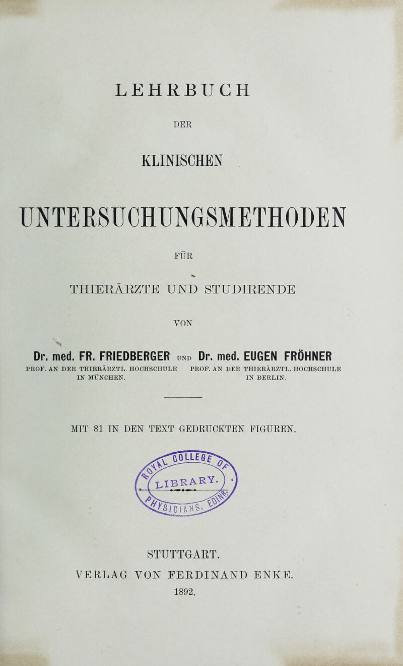 LEHRBUCH DER KLINISCHEN UNTERSÜCHUNGSMETHODEN FÜR THIERÄRZTE UHD STUDIREKDE VON Dr. med. FR. FRIEDBERGER und Dr. med. EUGEN FRÖHNER PROF. AN DER THIERÄRZTL. HOCHSCHULE PROF. AN DER TH1ERÄRZTL. HOCHSCHULE IN MÜNCHEN. IN BERLIN. MIT 81 TN DEN TEXT GEDRUCKTEN FIGUREN. STUTTGART. VERLAG VON FERDINAND ENKE. 1892.