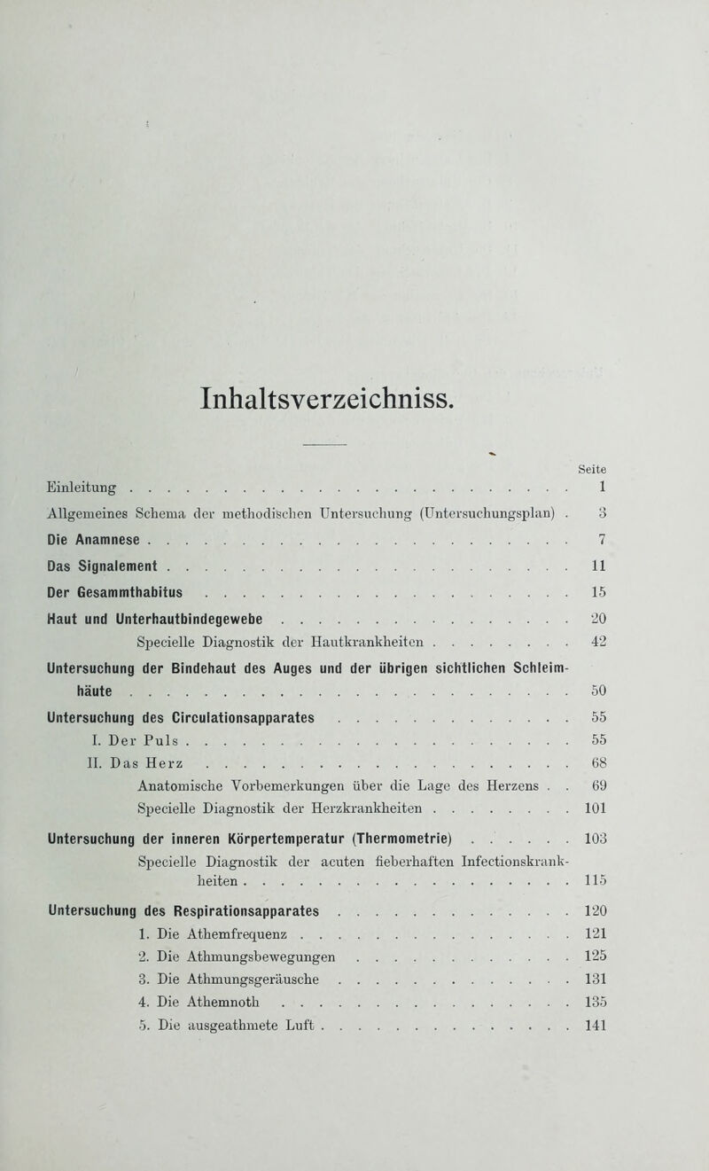 Inhaltsverzeichniss. Seite Einleitung 1 Allgemeines Schema der methodischen Untersuchung (Untersuchungsplan) . 3 Die Anamnese 7 Das Signalement 11 Der Gesammthabitus 15 Haut und Unterhautbindegewebe 20 Specielle Diagnostik der Hautkrankheiten 42 Untersuchung der Bindehaut des Auges und der übrigen sichtlichen Schleim- häute 50 Untersuchung des Circulationsapparates 55 I. Der Puls 55 II. Das Herz 68 Anatomische Vorbemerkungen über die Lage des Herzens . . 69 Specielle Diagnostik der Herzkrankheiten 101 Untersuchung der inneren Körpertemperatur (Thermometrie) 103 Specielle Diagnostik der acuten fieberhaften Infectionskrank- heiten 115 Untersuchung des Respirationsapparates 120 1. Die Athemfrequenz 121 2. Die Athmungsbewegungen 125 3. Die Athmungsgeräusche 131 4. Die Athemnoth 135