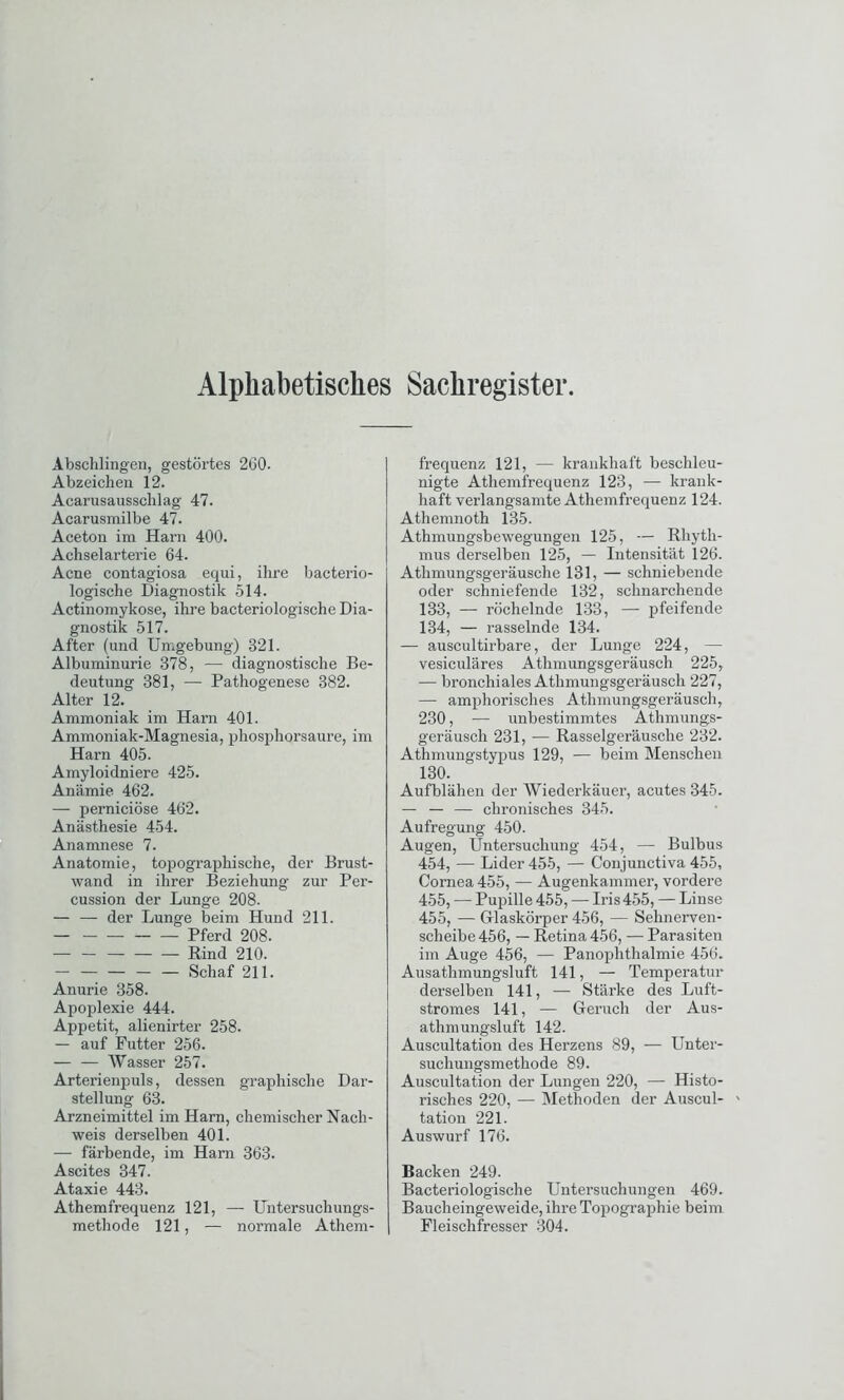 Alphabetisches Sachregister Abschlägen, gestörtes 260. Abzeichen 12. Acarusausschlag 47. Acarusmilbe 47. Aceton im Harn 400. Achselarterie 64. Acne contagiosa equi, ihre bacterio- logische Diagnostik 514. Actinomykose, ihre bacteriologische Dia- gnostik 517. After (und Umgebung) 321. Albuminurie 378, — diagnostische Be- deutung 381, — Pathogenese 382. Alter 12. Ammoniak im Harn 401. Ammoniak-Magnesia, phosphqrsaure, im Harn 405. Amyloidniere 425. Anämie 462. — perniciöse 462. Anästhesie 454. Anamnese 7. Anatomie, topographische, der Brust- wand in ihrer Beziehung zur Per- cussion der Lunge 208. — — der Lunge beim Hund 211. Pferd 208. — — Rind 210. — — — Schaf 211. Anurie 358. Apoplexie 444. Appetit, alienirter 258. — auf Futter 256. — — Wasser 257. Arterienpuls, dessen graphische Dar- stellung 63. Arzneimittel im Harn, chemischer Nach- weis derselben 401. — färbende, im Harn 363. Ascites 347. Ataxie 443. Athemfrequenz 121, — Untersuchungs- methode 121, — normale Athem- frequenz 121, — krankhaft beschleu- nigte Athemfrequenz 123, — krank- haft verlangsamte Athemfrequenz 124. Athemnoth 135. Athmungsbewegungen 125, — Rhyth- mus derselben 125, — Intensität 126. Athmungsgeräusche 131, — schniebende oder schniefende 132, schnarchende 133, — röchelnde 133, — pfeifende 134, — i-asselnde 134. — auscultirbare, der Lunge 224, — vesiculäres Athmungsgeräusch 225, — bronchiales Athmungsgeräusch 227, — amphorisches Athmungsgeräusch, 230, — unbestimmtes Athmungs- geräusch 231, — Rasselgeräusche 232. Athmungstypus 129, — beim Menschen 130. Aufblähen der Wiederkäuer, acutes 345. — — — chronisches 345. Aufregung 450. Augen, Untersuchung 454, — Bulbus 454, — Lider 455, — Conjunctiva 455, Cornea 455, — Augenkammer, vordere 455, — Pupille 455, — Iris 455, — Linse 455, — G-laskörper 456, — Sehnerven- scheibe 456, — Retina 456, — Parasiten im Auge 456, — Panophthalmie 456. Ausathmungsluft 141, — Temperatur derselben 141, — Stärke des Luft- stromes 141, — Geruch der Aus- athmungsluft 142. Auscultation des Herzens 89, — Unter- suchungsmethode 89. Auscultation der Lungen 220, — Histo- risches 220, — Methoden der Auscul- ' tation 221. Auswurf 176. Backen 249. Bacteriologische Untersuchungen 469. Baucheingeweide, ihre Topographie beim Fleischfresser 304.