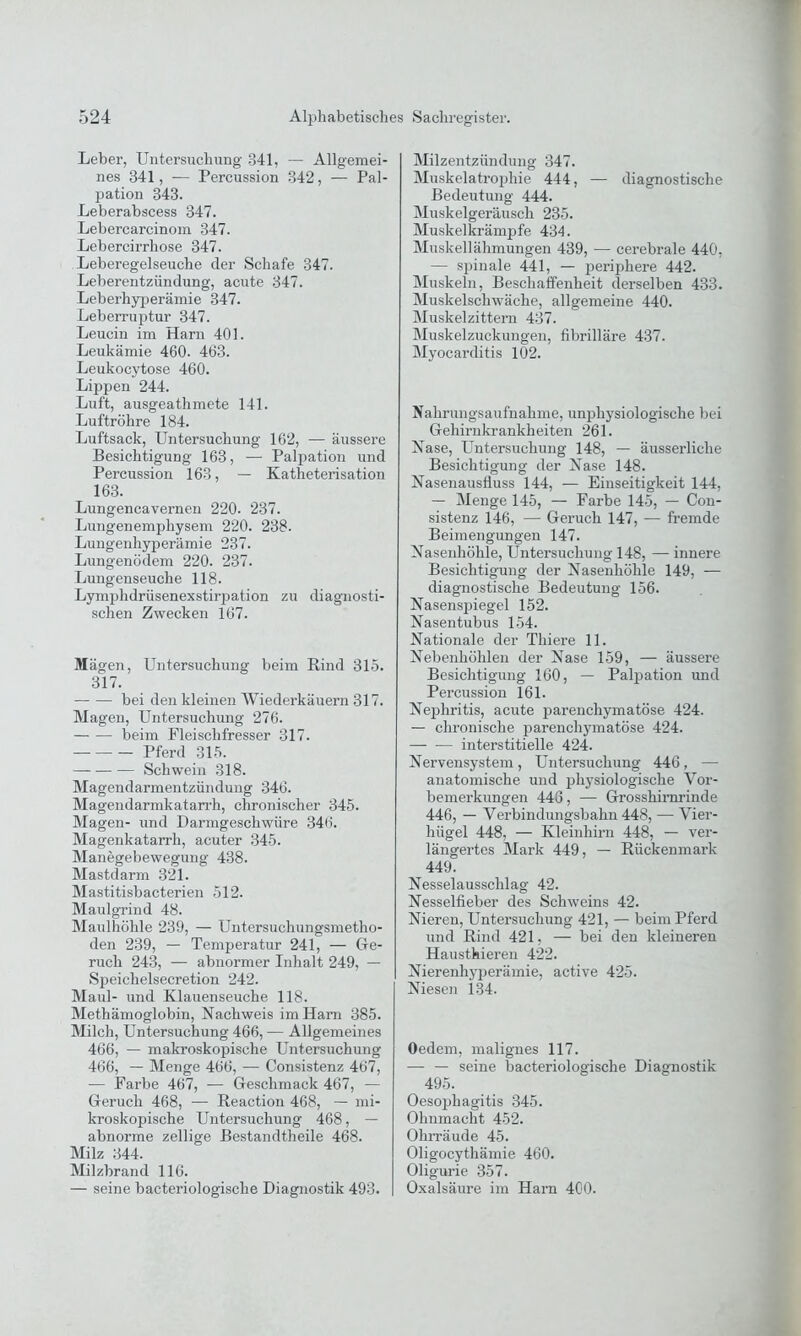 Leber, Untersuchung 341, — Allgemei- nes 341, -— Percussion 342, — Pal- pation 343. Leberabscess 347. Lebercarcinom 347. Lebercirrhose 347. Leberegelseuche der Schafe 347. Leberentzündung, acute 347. Leberhyperämie 347. Leberruptur 347. Leucin im Harn 401. Leukämie 460. 463. Leukocytose 460. Lippen 244. Luft, ausgeathmete 141. Luftröhre 184. Luftsack, Untersuchung 162, — äussere Besichtigung 163, — Palpation und Percussion 163, — Katheterisation 163. Lungencavernen 220. 237. Lungenemphysem 220. 238. Lungenhyperämie 237. Lungenödem 220. 237. Lungenseuche 118. Lymphdrüsenexstirpation zu diagnosti- schen Zwecken 167. Mägen, Untersuchung beim Rind 315. 317. bei den kleinen Wiederkäuern 317. Magen, Untersuchung 276. beim Fleischfresser 317. Pferd 315. Schwein 318. Magendarmentzündung 346. Magendarmkatarrh, chronischer 345. Magen- und Darmgeschwüre 346. Magenkatarrh, acuter 345. Manegebewegung 438. Mastdarm 321. Mastitisbacterien 512. Maulgrind 48. Maulhöhle 239, — Untersuchungsmetho- den 239, — Temperatur 241, — Ge- ruch 243, — abnormer Inhalt 249, — Speichelsecretion 242. Maul- und Klauenseuche 118. Methämoglobin, Nachweis im Harn 385. Milch, Untersuchung 466, — Allgemeines 466, — makroskopische Untersuchung 466, — Menge 466, — Consistenz 467, — Farbe 467, — Geschmack 467, — Geruch 468, — Reaction 468, — mi- kroskopische Untersuchung 468, — abnorme zellige Bestandteile 468. Milz 344. Milzbrand 116. — seine bacteriologisclie Diagnostik 493. Milzentzündung 347. Muskelatrophie 444, — diagnostische Bedeutung 444. Muskelgeräusch 235. Muskelkrämpfe 434. Muskellähmungen 439, — cerebrale 440, — spinale 441, — periphere 442. Muskeln, Beschaffenheit derselben 433. Muskelschwäche, allgemeine 440. Muskelzittern 437. Muskelzuckungen, fibrilläre 437. Myocarditis 102. Nahrungsaufnahme, unphysiologische bei Gehirnkrankheiten 261. Nase, Untersuchung 148, — äusserliche Besichtigung der Nase 148. Nasenausfluss 144, — Einseitigkeit 144, — Menge 145, — Farbe 145, — Con- sistenz 146, — Geruch 147, — fremde Beimengungen 147. Nasenhöhle, Untersuchung 148, — innere Besichtigung der Nasenhöhle 149, — diagnostische Bedeutung 156. Nasensjfiegel 152. Nasentubus 154. Nationale der Thiere 11. Nebenhöhlen der Nase 159, — äussere Besichtigung 160, — Palpation und Percussion 161. Nepdiritis, acute parenchymatöse 424. — chronische parenchymatöse 424. interstitielle 424. Nervensystem, Untersuchung 446, — anatomische und physiologische Vor- bemerkungen 446, — Grosshirnrinde 446, — Verbindungsbahn 448, — Vier- hiigel 448, — Kleinhirn 448, — ver- längertes Mark 449, — Rückenmark 449. Nesselausschlag 42. Nesselfieber des Schweins 42. Nieren, Untersuchung 421, — beim Pferd und Rind 421, — bei den kleineren Haussieren 422. Nierenhyperämie, active 425. Niesen 134. Oedem, malignes 117. — — seine bacteriologische Diagnostik 495. Oesophagitis 345. Ohnmacht 452. Ohrräude 45. Oligocythämie 460. Oligurie 357. Oxalsäure im Harn 400.
