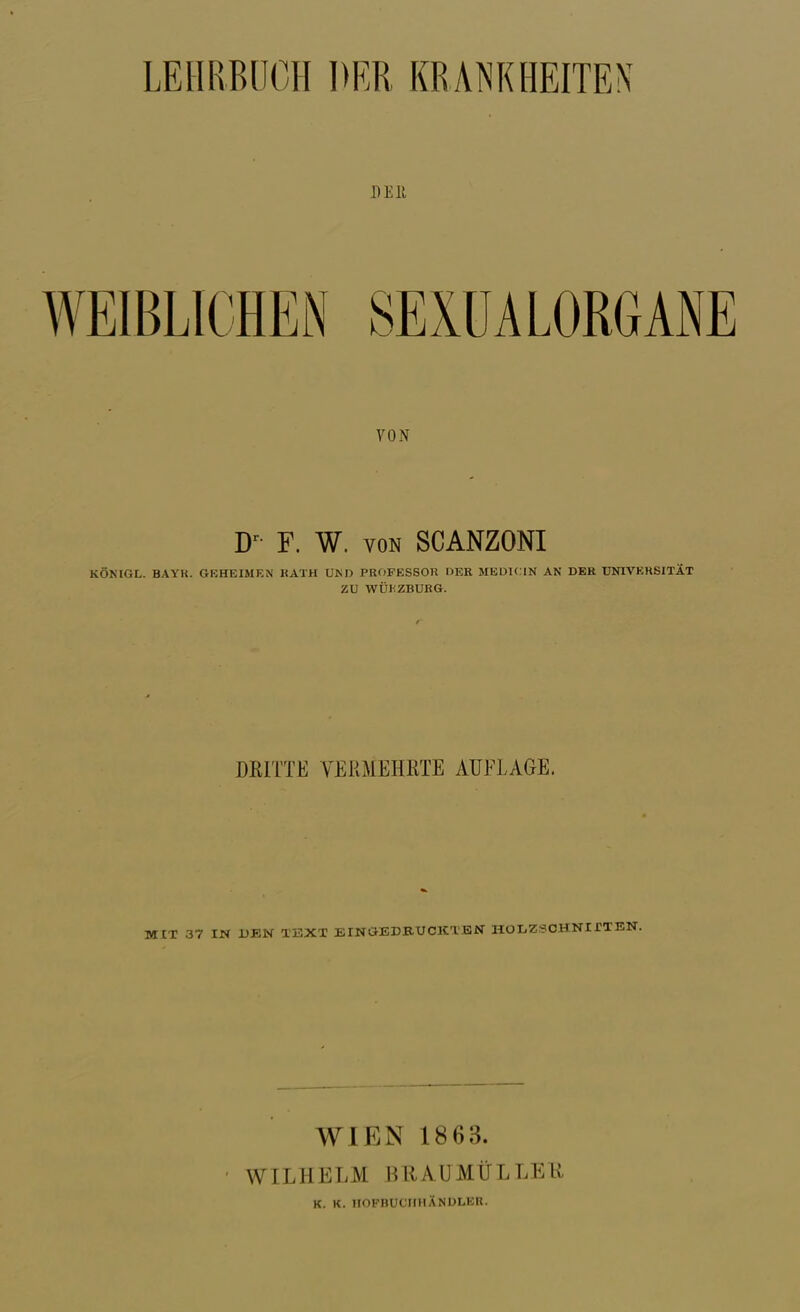 DEll VON D^- F. W. VON SCANZONI KÖNIGL. BAYK. GKHEIMEN KATH UM) PROFESSOR DER MEDICIN AN DER ÜNTVKRSITIt ZU WÜhZBUKG. DKITTE VERMEHRTE AUFLAGE. MIT 37 IN UBN TEXT EINGEDBUCICXEN HOIiZSCHNirXEN. WIEN 1863. WILHELM BRAÜMÜLLEU K. K. irOPBUCMHÄNDLEU.