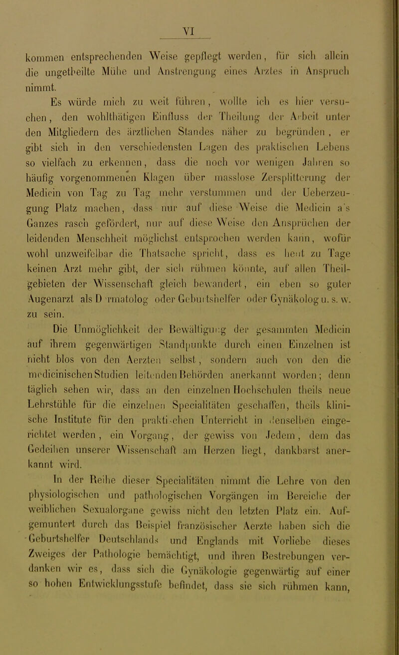 kommen entsprechenden Weise gepflegt werden, für sicli allein die ungetheilte Mühe und Anstrengung eines Arztes in Anspruch nimmt. Es würde mich zu weit führen , wollte ich es hiei' versu- chen , den wohlthätigon Einfluss der Theilung der Arbeit unter den Mitgliedern des ärztlichen Standes näher zu begründen . er gibt sich in den verschiedensten L.Mgen des praktischen Lebens so vielfach zu erkennen, dass die noch vor wenigen Jahren so häufig vorgenommenen Klagen über masslose Zersplitterung der Medicin von Tag zu Tag mehr verstummen und der Ueberzeu- gung Platz machen, dass nur auf diese Weise die Medicin as Ganzes rasch gefördert, nur auf diese Weise den Ansprüchen der leidenden Menschheit möglichst entsprochen werden kann, wofüi* wohl unzweifelban die Thatsache spricht, dass es heut zu Tage keinen Arzt mehr gibt, der sicli rühmen könnte, auf allen Theil- gebieten der Wissenschaft gleich bewandert, ein eben so guter Augenarzt als D rmatolog oder Geburtshelfer oder Gynäkolog u. s. w. zu sein. Die Unmöglichkeit der Bewälligin:g der gesammten Medicin auf ihrem gegenwärtigen Stand|)unkte durch einen Einzelnen ist nicht blos von den Aerzten selbst, sondern auch von den die mcdicinischen Studien leitenden Behörden anerkannt worden; denn täglich sehen v^ir, dass an den einzelnen Hochschulen theils neue Lehrstühle für die einzelnen Specialitäten geschaffen, theils klini- sche Institute für den praktischen Unterricht in .lenselhen einge- richtet werden, ein Vorgang, der gewiss von Jedem, dem das Gedeihen unserer Wissenschaft am Herzen liegt, dankbarst aner- kannt wird. In der Reihe dieser Specialitäten nimmt die Lehre von den physiologischen und pathologischen Vorgängen im Bereiche der weiblichen Sexualorgane gewiss nicht den letzten Platz ein. Auf- gemuntert durch das Beispiel französischer Aerzte haben sich die -Geburtshelfer Deutschlands und Englands mit Vorliebe dieses Zweiges der Pathologie bemäclitigt, und ihren Bestrebun 2:en ver- danken wir es, dass sich die Gynäkologie gegenwärtig auf einer so hohen Entwicklungsstufe befindet, dass sie sich rühmen kann,