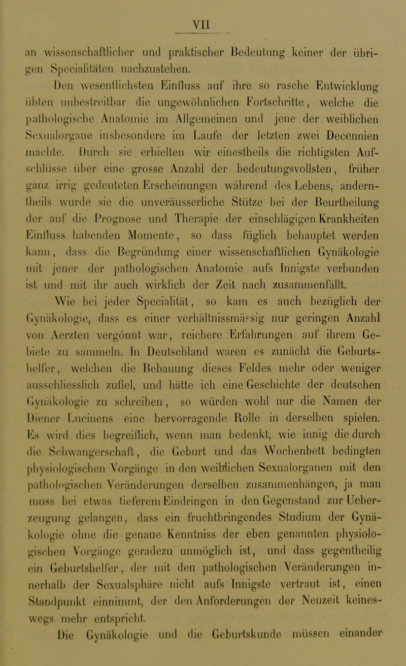 YII an wissenschaftlicher und praktischer Bedeutung keiner der übri- gen Specialitäten nachzustehen. Den wesenthchsten Einfluss auf ihre so rasche Entwicklung übten unbestreitbar die ungewöhnlichen Fortschritte, welche die pathologische Anatomie im Allgemeinen und jene der weibHchen Sexnalorgane insbesondere im Laufe der letzten zwei Decennien machte. Durch sie erhielten war einestheils die richtigsten Auf- schlüsse über eine grosse Anzahl der bedeutungsvollsten, früher ganz irrig gedeuteten Erscheinungen während des Lebens, andern- theils wurde sie die unveräusserHche Stütze bei der Beurtheilung der auf die Prognose und Therapie der einschlägigen Krankheiten Einfluss habenden Momente, so dass füglich behauptet werden kann, dass die Begründung einer wissenschaftlichen Gynäkologie mit jener der pathologischen Anatomie aufs Innigste verbunden ist und mit ihr auch wirklich der Zeit nach zusammenfällt. Wie bei jeder Specialität, so kam es auch bezüghch der Gynäkologie, dass es einer verhältnissmäFsig nur geringen Anzahl von Aerzten vergönnt war, reichere Erfahrungen auf ihrem Ge- biete zu sammeln. In Deutschland waren es zunächt die Geburts- lielfer, welchen die Bebauung dieses Feldes mehr oder weniger ausschliesslich zufiel, und hätte ich eine Geschichte der deutschen Gynäkologie zu schreiben, so würden wohl nur die Namen der Diener Lucinens eine hervorragende Rolle in derselben spielen. Es wird dies begreiflich, wenn man bedenkt, wie innig die durch die Schwangerschaft, die Geburt und das Wochenbett bedingten physiologischen Vorgänge in den weiblichen Sexualorganen mit den p;itliol(igischen Veränderungen derselben zusammenhängen, ja man muss bei etwas tieferem Eindringen in den Gegenstand zur Ueber- zeugung gelangen, dass ein fruchtbringendes Studium der Gynä- kologie ohne die genaue Kenntniss der eben genannten physiolo- gischen Voi'gänge geradezu' unmöglich ist, und dass gegentheilig ein Geburtshelfer, der mit den pathologischen Veränderungen in- nerhalb der Sexualsphäre nicht aufs Innigste vertraut ist, einen Standpunkt einnimmt, der den Anforderungen der Neuzeit keines- wegs mehr entspricht. Die Gynäkologie und die Geburtskunde müssen einander