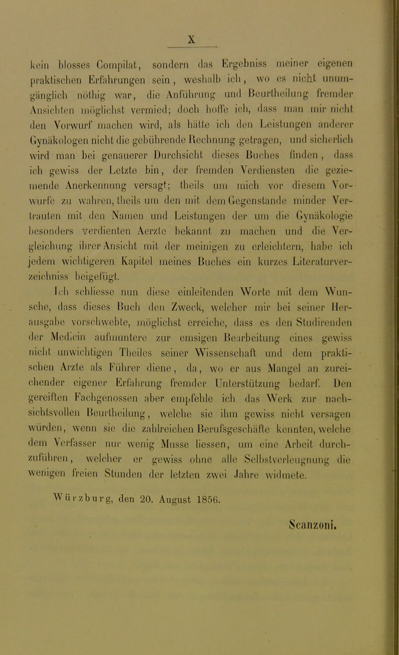 kein blosses Compilat, sondern das Ergebniss meiner eigenen praktischen Erfahrungen sein , weshalb ich, wo es nicht unurn- gänghch nötliig war, die yVnführung und Beurtheihing fremder Ansichten möglichst vermied; doch hoffe ich, dass man mir nicht den Vorwurf machen wird, als hätte icli den Leistungen anderei- Gynäkologen nicht die gebührende Rechnung getragen, und sicherlich wird man bei genauerer Durchsicht dieses Buches finden, dass ich gewiss der Letzte bin, der fremden Verdiensten die gezie- mende Anerkennung versagt; theils um mich vor diesem Vor- wurfe zu wahren, theils um den mit dem Gegenstande minder Ver- trauten mit den Namen und Leistungen der um die Gynäkologie besonders verdienten Aerztc bekannt zu machen und die Ver- gleichung ihrer Ansicht mit der meinigen zu erleichtern, habe ich jedem wiclitigeren Kapitel meines Buches ein kurzes Literaturver- zeichniss beigefügt. Ich schliesse nun diese einleitenden W^orte mit dem Wun- sche, dass dieses Buch den Zweck, welcher mir bei seiner Her- ausgabe vorschwebte, möglichst erreiche, dass es den Studirenden der Medicin aufmuntere zur emsigen Bearbeitung eines gewiss niclit unwichtigen Theiles seiner Wissenschaft und dem prakti- schen Arzte als Führer diene, da, wo er aus Mangel an zurei- chender eigener Erfahrung fremder Unterstützung bedarf Den gereiften Fachgenossen aber empfehle ich das Werk zur nach- sichtsvollen Beurtheilung, welche sie ihm gewiss nicht versagen würden, wenn sie die zahlreichen Berufsgeschäfte kennten, welche dem Verfasser nur wenig Müsse Hessen, um eine Arbeit durch- zuführen , welcher er gewiss ohne alle Selbstverleugnung die wenigen freien Stunden der letzten zwei Jahre widmete. Würzburg, den 20. August 1856.